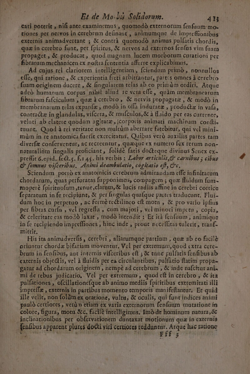 cati poterit , nifi ante examiacmus , quomodó externorum fenfuatn:mo- externis animadvertant ; &amp; contrà quomodó animus pulfatis chordis, qua in cerebro funt, pet fpiritus, &amp; nervos ad exteros fen(as vim fuam propaget, &amp; producat, quod magnam lucem morborum curationi pec fibrarum mcchanicen cx noftra fententia afferre explicabimus. Ad cujus rei clariorem intelligentiam, fciendum primó , nonnullos elfe, qui rationc , &amp; cxperientia freti arbitrantur, part:s omnes à cerebro fuam originem ducere , &amp; fingularem telas ab eo primüm ordiri. Atque adeó humanum corpus nihil aliud re vcra e(fe, quàm membrancarum fibrarum fafciculum , qua à cerebro, &amp; nervis propagate , &amp; modó in membranarum telas cxpanfz , modó in offa induratz , productz in vafa, contracte in glandulas, vifcera, &amp; mufculos,&amp; à flaido per eas currente, velati ab elatete qnodam agitatz, jcorporis animati machinam confti- tuunt, Qaod à rei veritate non mulcüm aberrare fatebitur, qui vcl mini- müm in re ahatomica faerit exercitatus, Qaibus veró auxiliis partes tam diverfz conferventur, ac recreentur , quzque ex numero fcx rerum non- naturaliüm fingulis proficiant, folidé fatis docteque divinus Senex ex- preflic G.epid. feét.s. f.1 45. his verbis : Labor articulis, carnibus ; cibus .&amp; fomnus vifceribus. Animi deambulatio, cogitatio eff, c. Sciendum porió ex anatomicis cerebrum admirandam cffe infinitarum chordarum, quas perforatas fupponimns, compagem ; quz fluidum füm- moperé fpirituofum ,tenue,clarum,&amp; lucis radiis affine in cerebri cortice feparatum in fe recipiunt, &amp; per fingulas quafque partcs traducunr, Flui- dum hoc in perpetuo , ac fermé rectilineo cft motu , &amp; pro vario ipfius per fibras curfa , vel regretfu , cum majori , vcl minori impctuo , copia, &amp; celeritate eas modó laxat , modó intendit : Ec icà fenfoum, animique in fe recipienda impreffiones , hinc inde , prout ncceffitastulerit, tranf- mittit, ) His ita animadverfis , cerebri , aliarumque partium , qua ab eo facilà oriuntur chordz bifariam moventur. Vcl per extremum, quod cxtra cere- brum in fenfibus, aut internis vifceribus eft ; &amp; tune pulfatis fenfibusab externis objedtis, vel à luidis per ea circulantibus, pulfatio ftatim propa- 'gatur ad chordarum originem , nempé ad cerebrum , &amp; inde nafcitur ani- mi de rebus judicatio, Vel per extremum , quod cft in cerebro , &amp; ita pulfationes , ofcillatione(que ab animo mediis fpiritibus extremitaci illi imprelfz , externis in partibus momento temporis manifeflantur. Et quid ille velit, non folüm ex oratione, vultu, &amp; oculis, qui funt indices animi pauló certiores , veri etiam ex varia externorum fenfaum mutatione in colore, figura, motu &amp;c, facile intelligimus. Imó de hominum natura, &amp; inclioationibus per obfervationem duntaxat motionum quz in externis (enübus apparent plurss docti yiri certiores redduntur. wirt hac ratione (?