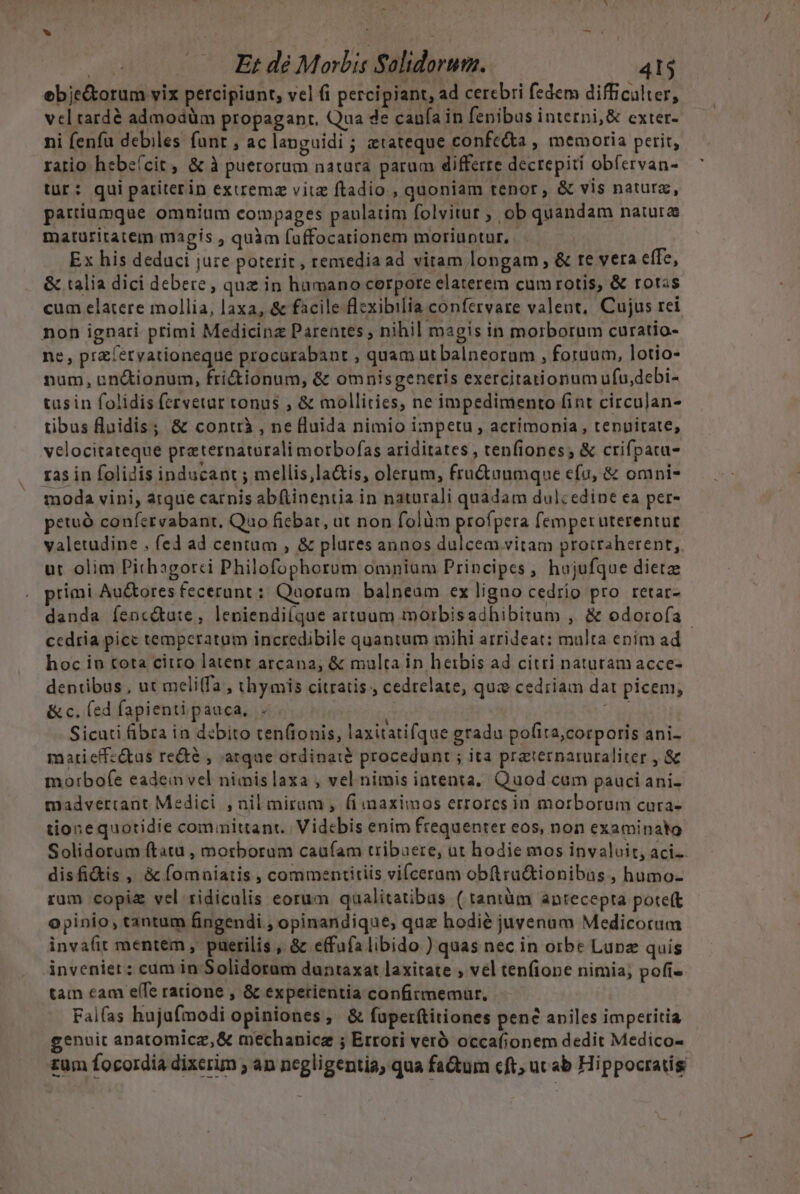 e E; dé Morbis Solidorum. 41$ ebje&amp;torum vix percipiunt, vel fi percipiant, ad cerebri fedem difficalter, vel tardó admodüm propaganr. Qua de caufa in fenibus interni, &amp; exter- ni feníu debiles fanr , ac languidi ; etateque confe&amp;a , memoria perit, ratio hebeícit , &amp; à puerorum natura parum differre dectepiti obfervan- tür: quipariterin extrema vitz ftadio , quoniam tenor, &amp; vis natura, partiumque omnium compages paulatim folvitur ; ob quandam natura matüritatem magis ; quàm fuffocationem moriuntur, . Ex his deduci jure poterit, remedia ad vitam longam , &amp; re vera effe, &amp; talia dici debere , quz in hamano cerpote elaterem cum rotis, &amp; rotas cum elatere mollia, laxa, &amp; facile flzxibilia confervare valent, Cujus rei non ignari primi Medicinz Parentes ; nihil magis in morborum curatio- ne, przíérvationeque procurabant , quam utbalneoram , fotuum, lotio- num, un&amp;ionum, fri&amp;iionum, &amp; omnisgenetis exercitationum ufu,debi- tusin folidis fervetur tonus ; &amp; mollities, ne impedimento fint circujan- tibus Ruidis; &amp; contrà , ne fluida nimio impetu , acrimonia, tenuitate, velocitateque praternatorali motbofas ariditates , tenfiones; &amp; crifpacu- ras in folidis inducant ; mellis,la&amp;is, olerum, fru&amp;uumque efu, &amp; omni- moda vini, atque carnis abftinentia in naturali quadam dulcedine ea per- petuà confervabant. Quo fiebat, ut non folàm profpera femperuterentur valetudine , (ed ad centum , &amp; plures annos dulcem vitam proitaherent, ut olim Pithagorci Philofophorum omniam Principes , hujufque dietze primi Auctores fecerant : Qaotam balneam ex ligno cedrío pro retar- danda íenc&amp;ute, leniendi(que artuum morbisadhibitum , &amp; odorofa ccdria pice temperatum incredibile quantum mihi arrideat: multa enim ad hoc in cota citro latent arcana, &amp; multa in herbis ad citri naturam acce- dentibus , ut meli(fa , thymis citratis , cedrelate, quz cedriam dat picem; &amp; c. (ed fapientipauca, . A Sicati fibra ia debito ten(ionis, laxitatifque gradu pofita,corporis ani- matieffz&amp;tas re&amp;é , arque ordinate procedunt ; ita praterparuraliter , &amp; morbofe eadem vel nimis laxa , vel nimis intenta, Quod cum pauci ani. madvetrtant Medici , nil miram , fi maximos errorcs in morborum cura- tione quotidie committant.| Videbis enim frequenter eos, non examinato Solidorum ftatu , morborum caufam tribaere, ut hodie mos invaluit, aci. disfi&amp;is , &amp; fomniatis , commentitiis vi(ceram obftru&amp;tionibns , humo- rum copiz vel ridiculis eorum qualitatibus ( tantüm antecepta poteft opinio, tantum fingendi , opinandique, quz hodié juvenum Medicorum invaíit mentem, puerilis , &amp; effufa libido ) quas nec in orbe Lupe quis invenier:; cum in Solidorum duntaxat laxitate , vel tenfione nimia; pofi- tam cam elTe ratione , &amp; experientia confirmemur, Falfas hujufmodi opiniones, &amp; fuperftitiones pen? aniles imperitia genuit anatomicz,&amp; mechanicz ; Errori veró occafionem dedit Medico- - zum focordia dixerim ; an negligentia, qua factum cft; ut ab Hippocratis