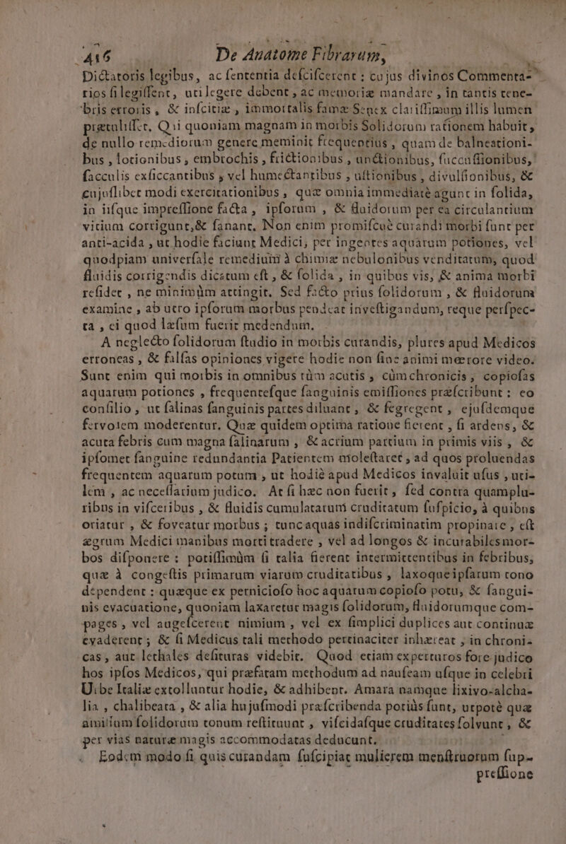 - D Lm De Auatome Fibrarum, n Dictatoris legibus, ac fententia dcícifcerent ; cujus divinos Commenta rios filegiffent, utilcgere dabent , ac memoriz mandare , in tantis cene- bris erroris , &amp; infcitiz , immortalis famz Senex claiiffimum illis lumen prgrolif:e, Qui quoniam magnam in morbis Solidorum racionem habuit, de nullo remcdiorum generc meminit ftequeptius , quam de balneationi- bus , lotionibus , embtochis , frictionibus , un&amp;ionibus, fuccaffionibus,' facculis exficcantibus j vel humeétantibus , uftionibus , divulfionibus, &amp; cujuflibet modi exercitationibus , qua omnia immediate agunt in folida, in iifque impreffione fa&amp;a , ipforum , &amp; Saidorum per ea circulantium vitium cortigunt,&amp; fanant, INon enim promifcué curandi morbi funt per anti-acida , ut hodie faciunt Medici; per ingeotes aquarum potiones, vel quodpiam univerfale remediuni à chimie nebulonibus venditatum, quod fluidis corrigendis dicstum eft , &amp; folida , in quibus vis, &amp; anima morbi refidec , ne minimüm attingit. Sed f2&amp;o prius folidorum , &amp; flaidorum examiae , ab utro ipforum morbus pendeat inyeftigandum, reque perfpec- tà , ci quod lzfum fuerit medendum., | | A neglecto folidorum ftudio in mo:bis curandis, plures apud Medicos erroneas , &amp; filías opiniones vigere hodie non finz animi meerore video. Sunt enim qui moibis in omnibus tüm acutis , cümchronicis, copiofas aquaram potiones , frequentefque faaguinis emiffiones przfcribunt: eo confilio , ut falinas fanguinis partesdiluant , &amp; fegregent ,' ejufdemque f:tvo1em moderentur, Quaz quidem optima ratioue fierent , fi ardens, &amp; acuta febris cum magna falinarum ,' &amp; acrium partium in primis viis , &amp; ipfomet fanguine rednndantia Patientem niole(taret ; ad quos proluendas frequentem aquarum potum , ut hodié apud Medicos invaluit ufus , uti- lcm , ac neceflatium judico. Atfi hzc aon faerit, fed contra quamplu- ribus in vifceribus , &amp; fluidis camulatarutii cruditatum fufpicio, à quibus oriatur , &amp; foveatur morbus ; tuncaquas indiícriminatim propinate , c(t &amp;grum Medici manibus motti tradere , vel ad longos &amp; incurabilcsmor- bos difpouere : potiffimàm (i talia (ierent intermictentibus in febribus, que à cong:eítis primarum viarum cruditatibus ; laxoqueipfarum tono dependent : quaque ex perniciofo hoc aquatum copiofo potu, X fangui- nis evacuatione, quoniam laxaretuc magis folidorum, luidorumque com- pages , vcl a e nimium , vcl ex fimplici duplices aut continuz ceyaderent ; &amp; (i Medicus tali methodo pertiaaciter inhzteat , in chroni- cas , aut lethales defituras videbit. Quod eciam experturos fore judico hos ipfos Medicos, qui prefatam methodum ad naufeam ufque io celebri Ui;be Italiz extolluntur hodie, &amp; adhibent. Amara namque lixivo-alcha- lia , chalibeata , &amp; alia hujufmodi praícribenda potiüs funt, urpoté qua amitfam folidorum tonum reftitaunt , vifcidafque cruditatesfolvunt , &amp; per vias natura magis accommodatas deducunt. : Eodcm modo fi quis curandam fufcipiat mulierem menftruorum ine prellione