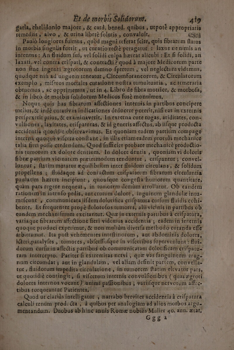 Et de inorbis Solidarumt. : ad garia, thelidonio majore. » &amp; card, bened. quibus , utpoté apptopriaris P ndis f ; alvo , &amp; urina libere folntis ,convalait, —— Cd . Paulo longiores fuimus , qubd magni teferat fcire, quis fibrarum (tatus in morbis fingulis fuerit , ut caratioredé peragatur : laxus ne nimis an intentus: Àn. fluidum fui, vel folidi colpa hateat alite: : Et fi folidi, an pon fine ingenti zgrotorum damno: fpretum. » vel negle&amp;tum videmus, quodque nifi ad ungaem teneatar , Circumforaneorum, &amp; Circalatorum exemplo , mif*ros mortales curatione noftra tumultaaria., ac temeraria obruemus , ac opprimemus ; ut in 4. Libro de fibra motrice, &amp; morbofa, &amp; in libro de morbis folidorum Medicos fusó monuimus, - Neque. quis has fibrarem affe&amp;iones internis ín partibus concipere meiias&amp; indé carativas indicationes deducere poterit; nifi eas in externis perfpexerit prius, '&amp; examinaverit.: In externa cute rugas, ariditates, con- volíones , laxitates, crifpaturas, &amp; id generis affc&amp;tos, ab iifque producta accidentia qnoridie obíeryavimus, Et quoniam eadem partim compage inietpa quoque vifcera conftant ; in illisetiameadem prorsüs mechanice talia fieri poffe. credendum. Q uod fafficiet probare mechanice produ&amp;io- nis tumoram ex dolore dentium. In dolore denuis , quoniam vi doloris luntut ;. ftatim mátatur equilibrium inter fluidum circalans, &amp; folidum propellens . 3 fluidaque. ad. contactum crifpatarom fibratum circulantia paulatim hzrere incipiunt; quoufque congeftachunior&amp;m quantitate, quàm par regere nequeat, in tumorem demüm atrollatat,;Ob eandem rationcm in intenfo pedis, autcruroum dolore, ipguinum glandulz intu- mefcunt ; communicata iifdem dolorifica crifpatura: birfuy fluidis cohi- bente. Et frequenter prope dolotofos tumores, alii vicinis in partibus ob eundem mechanifmum excitantur. Quz in externis partibus à crifpatüra, variaque fibrarum affc&amp;ione fieti videmus accidentia , eademin intetnis quoque produci experimur, &amp; non multum diverfa tiettidd8 €uranda effe arbitramur. Ita poft vehementes inteftinorüm , aut. 3bdoniinis dolores, ideri;paralyfes , tümores , ebfceffufque in vifceribus fuperventunt : flai-- dorum curfu inaffec&amp;tis partibus ob communicatam dolorificam crifpatu- ram intercepto; Pariter fi extremitas netvi , que vos fanguinedm tiag- num circumdat ; aut in glandulam, velaliam definit partem, convella- tur , llaidorum impedita circülatione , in tumorem ftatim elcvatür pars, ut quotidie contingit , i vifceram internis copvulfiombus ( quas zgroti - Quod ut claris intelligatut , narrabo breviter — à aif ded calculi renüm. prodccta , à quibus per analogiam ad alios motbos aigue mentandum. Duobus ab hinc annis Rome inae sped 40. ann. atat, Ggg: