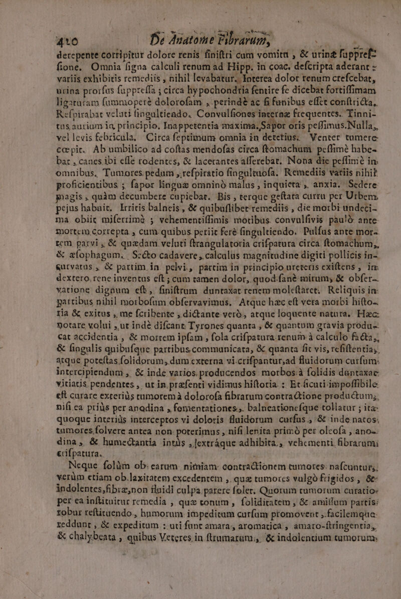 410 ffe Anatome Fibvarum, 2 a MN derepente cortipitur dolore renis finiftri cam vomitu , &amp; urinz fappref- fione. Omnia figna calculi renum ad Hipp. in coac. defcripta aderant variis exhibitis remediis , nihil levabatur. Interea dolor renum crefcebat, urina prorfus fuppteffa ; circa hypechondria fentire fe dicebat fortiffimam ligtutam fummoperé dolorofam , perind&amp; ac fi funibus effct conftricta,. R -fpirabat veluti fingultieado. Convulfiones interaz frequentes. Tinni- tus aurium iq principio, Inappetentia maxima.,Sapor oris peffimus.Nulla,, -vellevis febricula. Circa feptitnum omnia in detctius; Venter tamere capit. Ab umbilico ad coftas mendofas circa ftomachum peffimé habe- bat , canes. ibi effe rodentes, &amp; lacerantes alferebat. Nona die peffinié im omnibus, Tumores pedum ,.refpiratio fingaltuofa. Kemediis vatiis nihi? proficientibus ; fapor linguz omninó malus , inquieta ,. anxia. Sedere pagis, quàm decumbere cupiebat. Bis , terque geftata curru per Urbem, pejus habait, Irriris balneis , &amp; quibuflibet remediis , die morbi undeci- ma. obiit miferrimà ; vehementiffimis motibus. convulfivis pau!ó- ante mortem Cortepta , cum quibus periit feré fingaltiendo. Pulfus ante mor-. tem parvi , &amp; quaedam veluti ftrangulatoria crifpatura circa. ftemachum,, &amp; aíophagum. | Scé&amp;o cadavere ,.calcalüs magnitudine digiti pollicis in- &amp;utvatas , &amp; partim in. pelvi, partim in principio ureteris exiftens ,. irm dextero, rene inventus eft ; cum tamen dolor, quod.fané mirum; &amp; obfer. vatione dignum eft, finiftrum duntaxat renem mole(taret, Reliquis in gpattibus nihil morbofam obfervavimus. Atque hzc e(t vera morbi hi(to-. ria &amp; exitus , me fcribente , di&amp;ante veró, atque loquente natura... Hzc: notare volui ,,ut indé difcant Tyrones quanta , &amp; quantum gravia produ- cat accidentia , &amp; morrem ipfam , fola crifpatura renum à calculo faéta,, &amp; fingulis quibufque partibus communicata, &amp; quanta fit vis, rcfiftentia;, atque poteftas.folidorum, dum cxterna vi.crifpantur,ad fluidorum curfum: intercipiendum ,. &amp; inde varios. producendos morbos.à folidis dantaxac vitiatis pendentes , ut in.prafenti vidimus hiftoria. : Et ficuti impoffibile €&amp; curare exteriüs tumorem à dolorofa fibratum contra&amp;ione productum;, nifi ea priüs per anadina , fomentationes.. balneationcfque tollatur ; ita quoque interiüs interceptos vi doloris flaidorum curfus, &amp; inde natos. tamores.folvere antea non: poterimus , nifi lenita primó pet oleofa , ano-. dina, &amp; humeétantia intüs ,[extráque adhibita ,. vehementi fibrarumi &amp;ifpatura.. UM Neque folüm ob: earum. nitniam- contractionem tumotes. nafcuntur. verüm etiam ob.laxitatem excedentem ,. quz tumores vulgo frigidos, &amp;- indolentes,fibiz;non flnidi culpa parere foler. Quorum tumorum curatio: per ea inflituitur remedia , quz tonum, foliditatem , &amp; amillum partis: zobur reftituendo., hnmorum impeditum curfam promovent ,.facilemque: reddunt , &amp; expeditum : uti funt amara, aromatica , amaro-ftringentia, &amp; chalybeata , quibus Veteres in ftrumarum,;,. &amp; indolencium tumorum: