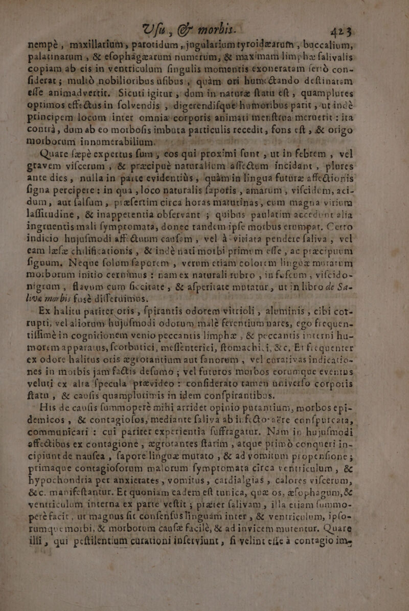 nempéà, maxillarium; parotidum ,.jngalariumtyroidzarum , baccalium, palatinarum , &amp; efophágzarumi numerum, &amp; maximam limphz falivalis: copiam ab.cis in ventriculum (ingulis momentis exoneratam íerió con- fiderat ;, mulió nobilioribos ufibus quàm. ori humc&amp;ando deftinatóm elfe animadvertit, Sicuti igitur, dom in natur ftatu eft , quamplures optimos effe&amp;usin folvendis ,-digerendifque hamoribus parit ,-ut ind? principem locum inter omniz'corporis animati er fttpa: merüetit : ita contià , dum ab eo moibofis imbuta patticulis recedit; fons cft ; &amp; origo moxbocini innamerabiliame:ecsd- 9s v^ vidieso ic vid 0E o Quare [zp? expertus fum y eos qui proximi font , ut in febrem , vel gravem vifcerum , &amp; przcipué natraliom álfe&amp;em incidapt, plores ante dies, nulla in paite evidentius, quàmin lingua futüre affedionis figna percipere: in qua loco naturalis fapotis , amarum , vifcidem, aci- dum, aut falfam ,. praefertim circa horas maturinas, cum magna virium laffirudine, &amp; inappetentia obfereant ; quibus paulatim accedunt elia ingruentis mali fymptomata, donec tandempfe morbus erampar. Cerro indicio hujufmodi aff- duum caofom , vel à-viriara pendere faliva , vel eam lzfz chilificationis , &amp;'indà nati morbi primom effe , ac praecipuum figoum., Neque folamfaporcm , verom ctiam coloicm lingoz murarum moiborum initio cernimus : nam ex naturali robro , infofcum , vifcido- nigram , flavum curn ficcitate ; &amp; afperitate mutatur, ut in libro dc Sa- liu mar bis fagé dilferüimos. gv s — | Ex halitu patiter oris , fpirantis odorem vitrioli ; aluminis , cibi cot- rupti, vel alioram hujufmodi odorum male ferentiumnares, cgo fiequen- tiffimé in cognidonem venio peccantis limphz , &amp; peccantis interni hu- morcm apparatus, fcorbatici, meflenterici, ftomachi.i, &amp;c, Et ficquenter ex odore halitus oris zetotantium aut fanorum , vel corativasindicatio-- nes in moibis jam fa&amp;tis defumo ; vel fututos morbos eorumque eventus veluti ex alra 'fpecula 'pr&amp;video * confiderato tamen üniverfo corpo:ris ftatu , &amp; cao(is quamplurimis in idem confpirantibus. , - His de cav(is (ummopeté mihi arridet opinio putantium, morbos epi-- demicos, &amp; contagioíos, mediante faliva ab iuftGo-a?re confputceta, communicari : cui pariter experientia fuffragatur. Nam ip hujufmodi effcQibas ex contagione , zgrorantes ftatim , atque primó conqueri in- cipiuntde naufea , faporelinguz mutato , &amp; ad vomitum propenfione ; primaque contagioforum malorum fymptomata circa ventriculum , &amp; hypochondria pet anxietates , vomitus , catdialgia$ , calores vifcerum, &amp; c. manife(tantur. Et quoniam cadem eft tunica, quz os, &amp;fophagum,&amp; ventriculum interna ex parte veftit ; prater falivam , illa eiiam fummo- peré facit, ut magnus fic confenfasTinguám inter , &amp; ventriculum, ipfo- rumqecmoirbi, &amp; morborum caufz facilé, &amp; ad invicem mutentur. Quare. illi, qui pcftilentium curationi infetviunt , fi velint efie à contagio ime