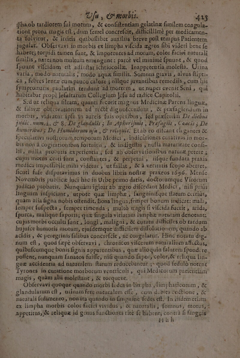 fha.ob tatdiorem fui motum, &amp; confiftentiam gelatinz fimilem coagula.. - tioni prona magis cft dim femel concrefcir, difficillimé per medicamen- ta folvirur, &amp; iriitis quibuflibet auxiliis breve poft tempus Patientem. Jugular.' Obfervavi in morbis ex limpha vifcida agros (ibi videri benc fe [iilis ,; nares non multum emun gunt: parce vel minimé fpuunt , &amp; quod Ípuunc vifcidum e(t adinttar ichtiocollz, Inappctentia.molefta, Uiina vatia, medo natuialis ; modo aqu fimilis. Somnus gravis , alvus flipri- €a , febres lentz cam pauca calore ;-nilque juvantibus remediis , cum bis fymptomatis paulatini tendunt ad.mortem , uc nuper cvenit Scni ; qui habitabat propé Jefuitarum Collegium lefu ad radice Capitolii. * S:dat teliqua fileam; quanti f:cecit magous Medicinz Parens lioguz, &amp; fave obictwagionem ad rec? dignofcendum , ,&amp; przfagiendum in morbis, vidcatur. ipfe in aureis fuis operibus, fed praeiim De diebns jitaic .num;3. C 8; De glandulis ; In AAphborifmis , Prafagiis , Coacis ; De burhoribas ; De Humidorum ufu , &amp; reliquis. Etab eo ditcant elegantes &amp; fpeculativi noftrorum. tempotum Medici, indicátiones cuiativas io mor- bis non à cogitatiobibus fortuitis , .&amp; indigellis , nulla maturitare confi- lii, nulla probatis experientia ; fed ab obfervatiobibus naturz petere ; cüjus motus ceiti funt, conftautes , &amp; perpetui, iifque fundata praxis medica impoflibile mihi videtur , utfallat , &amp; à veritatis fcopo aberrer, ficati fufe difputavimus in' duobus libris noftra praxeos 1696. Mente Novembris publice luci hac in Urbe primo datis, doctorumque Virorum judicio probatis, Munquàmigicurab zgro difcedant Medici, nifi prius linguam infpiciant, utpote que limphz , fanguinifque ftatum ccitids; quàm alia figna nobis oftendit. Bona lingua;femper bonum indicat: mala, Lemper fufpe&amp;ta ; femper timenda-; maltó magis fi vifcida fucrit , arida, Ípurca, malique faporis; qu fingula vitiatam limphz natoram denotant: cujus morbi occulti fanc , longi , maligni; &amp; curatu difficiles ob tardum hujaíce humoris motum, ejuídemque difficilem ditlolutionem; quando ab acidis , &amp; peregrinis falibus concrefcic , ac coagulatur. Hinc nocatu dig- ium eft, quod fzpé ob(ervavi , chronicos vifcerat naturalium affcétus, quibufcumque bonis fignis appareatibus , quz alioquin falatem fpond.re , poffenc, nunquam fanatos fuiffe, nifi quando fapor, color, &amp; reliqua lin-- gu£ accidentia ad naruralem.: ftatum redacebantur ;* quod feduló notent Tyrones in curatione morborum ventriculi ,, qui Medicorum patientiam magis, quàm alii moleftant ; &amp; torquent, —— : i EM Obfervavi quoque quando morbi f«dcs in limpha ,Timphaticomrim , &amp; glandularum eft , urinam fere naturalem effe , cum d:bita coctione , &amp; appetitus,j&amp; reliqua id genus functiones rite fc habent; Acids f; fanguis Huh x