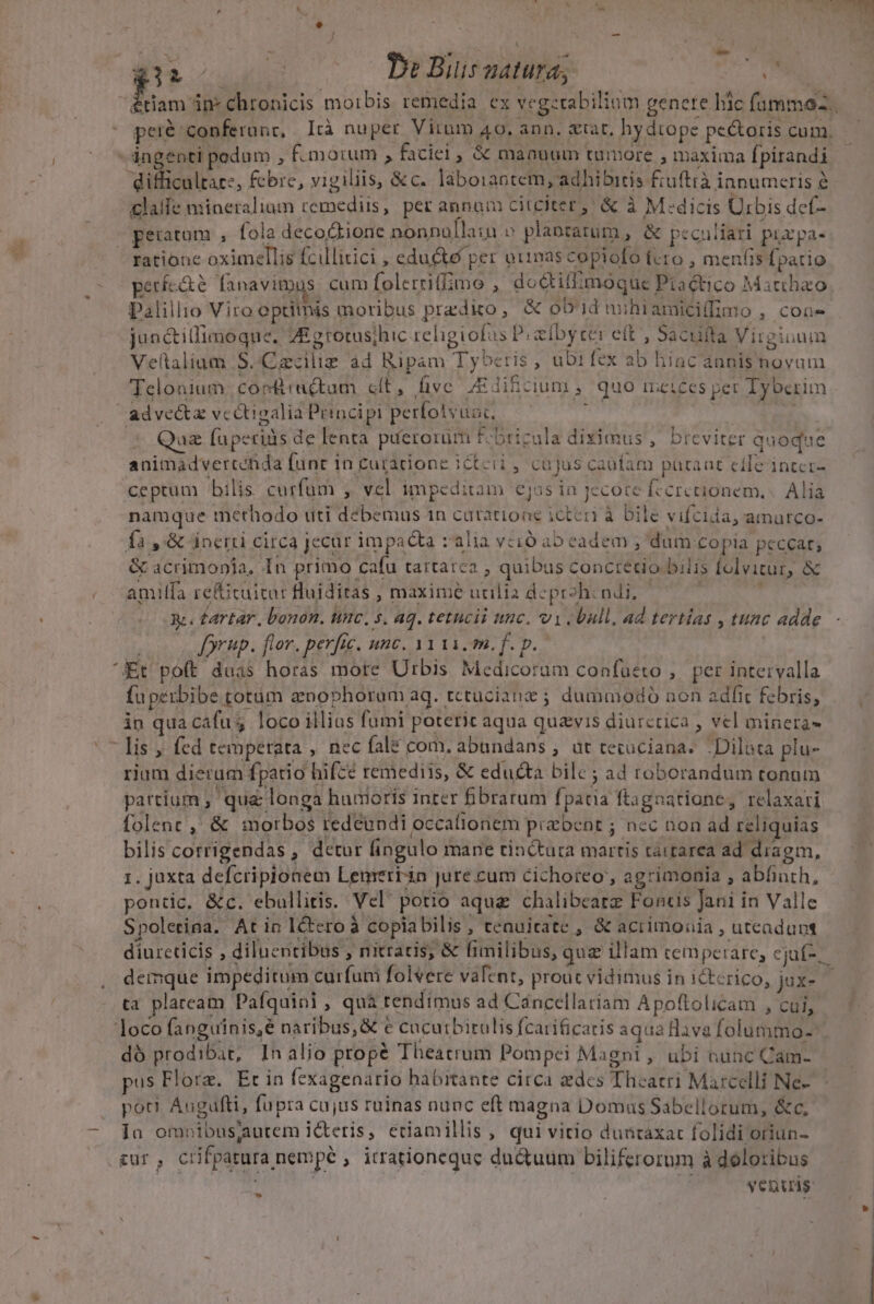  * A CURNOOREANN P f X. ; j  E b H x Me Y He o c CPeBiusaatura, Dele. Étiam in- chronicis moibis remedia ex vegcrabiliom genete hic füummoz. pei&amp; conferant, [rà nuper Vitum A9. ann. gtat, hy dtope pe&amp;oris cum. - ingenti pedum , f. morum ; faciei, &amp; manuum tumore , maxima fpirandi difficultarz, fcbre, vigiliis, &amp;c. laborantem, adhibitis fiuftià innumeris e £laífe mineralium remediis, per annam citciter, &amp; à M:dicis Urbis def- v geuatum , fola decoQtione nonnollain » plaotarum, &amp; peculiari purpa- ratione oximellis fcillitici , educto per otnas copiofó tero , menfis fpatio períc&amp;é fanavimus cum folerriffimo , do&amp;tillimoque Ptaético Matthao Palillio Viro optitnis moribus predio, X ob'id nibiamicillimo , coa- jun&amp;illimoque. ZE grotus;hic religiofus t bye eft , Sacufta Virginum Veltalium S..Cacilig ad Ripam Tyberis, ubifex ab hiac annis novum Telonium 'corfractum clt, five /EJibcium, quo meices per Tyberim adve&amp;ta vcétigalia Principi perfotvuac, i M 6 * Qa fuperids de lenta píerorum f-bricula diximus , breviter quoque animadverténda funr in cutacione ictcii , cajus caufam paraat cile intcr- ceptum bilis curfum , vel impeditam ejos in jecote fccrctionem. .. Alia namque methodo uti debemus 1n catatione icteri à Dile vifcuia, amurco- fa ,'&amp; áinerti circa jecur impacta alia vcio ab eadem , dum copia peccar; &amp; acrimonia, 1 n primo cafu tattatea ; quibus concredo bilis folvitur, &amp; amiífa refficuitar Huiditas , maxime utilia deproh: ndi, | TT e es Ééartar, bonon. unc. s. aq. tetncii tinc. vi bull, ad tertias , tuac adde (os Jorup. flor. perfi. unc. 3111. m. f. p. Et poft duas horas more Urbis Medicoram confueto ,. per intervalla fuperbibe totum anophoram ag. rctucianz ; dummodo non adfic febris, — | in qua cafus loco illias fumi poterit aqua quavis diurcrica , vel minera - lis ,. fed temperata ,. nec fale com. abundans , ut cecuciana. -Diluta plu- rium dierum fpatio hifce remediis, &amp; educta bile; ad roborandum tonum partium , qua longa humoris inrer fibrarum fpatia ftagaatione, relaxati folenc ,' &amp; morbos redeundi occafionem piabent ; ncc non ad reliquias bilis corrigendas , detur fingulo mane tinctura martis taitarea ad diagm, 1. juxta defcripionem Lenrerrin jure cum cichoreo , agrimonia , abfiuth, pontic, &amp;c. ebullitis. Vel potio aqua chalibearz Fontis Jani in Valle Spolerina. At in I&amp;tero à coplabilis, tenuitate , &amp; acrimonia , uteaduns diurcticis , diluentibus » nitraris, &amp; fimilibus, quz illam temperare, cjuf-.- demque impeditum curfum folvere vafent, proc vidimus in ictcrico, jux- ta plaream Pafquini, quà tendimus ad Cáncellariam Apoftolicam , cui, loco fanguinis,é naribus, &amp; € cucurbirulis fcarificaris aqua ava folummo-: dó prodibir, Inalio propé Theatrum Pompei Magni, ubi nunc Cam- us Flore. Er in fexagenario habitante circa edes Thcacri Marcelli Ne- poti Augufti, fupra cujus ruinas nunc eft magna Domas Sabellorum, &amp;c. Ja omoibusjaurem icteris, eriamillis, qui vitio duntaxat folidi oriun- zur, crifpatura nempe , itrationequc du&amp;uum biliferorum à doloribus | yenuag: M LJ