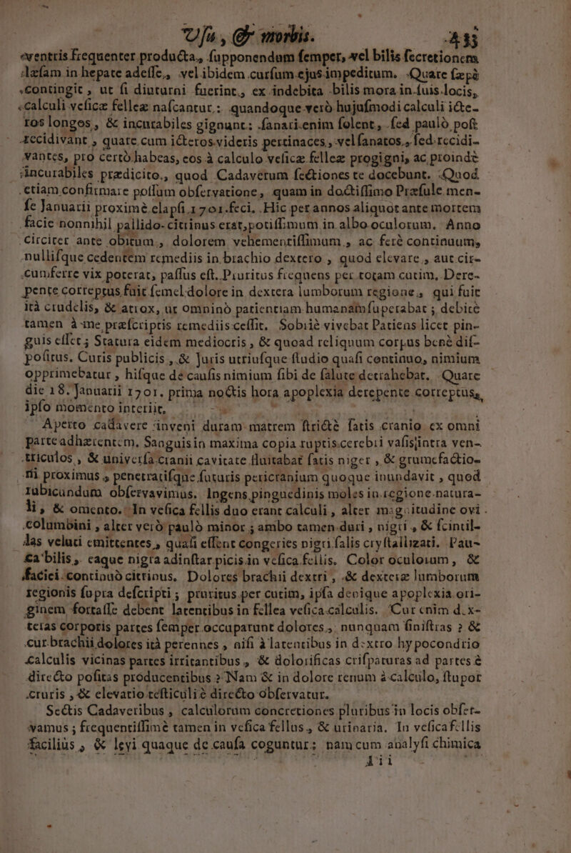 ja , e moris. A eventris Écequenter produ&amp;ta,, fupponendam femper, wel bilis fecretioncma dafam in hepate adeffe,, velibidem curfum ejasimpeditum. Quare (zpà Contingit , ut fi diuturni fuerint, ex indebita bilis mora in.fuis.locis, «calculi veficz felleg nafcantur.: quandoque-veró hujufmodi calculi i&amp;e- ros longes, &amp; incntabiles gignunt: .fanati.enim folent, .fed pauló poft 4ccidivant , quatc.cum ictetos.videris pertinaces , velfanatos,, fed rccidi- Vantes, pro certó habeas, cos à calculo velicz. fellez progigni, ac proinde &amp;ncurabiles predicito., quod .Cadavetum feétiones te docebunt. «Quod - .ctiam confirma:e potfum obfervatione, quam in do&amp;tiffimo Prafule men- Íc Januarii proxime elapfi.1 701.feci. Hic per annos aliquot ante mortem facie nonnibil pallido- citiinus erat;potiffimum in. albo oculorum. Anno .Circiter ante obitum ,. dolorem vehemenriffimum , ac fci continaum; nullifque cedentem rcmediis in. brachio dextero , quod elevare , aut cit- .cumferre vix poterat, paffus eft. Piuritus frequens per.totam cutim,.Dere- pente correptus fait femcel.dolore in dextera lumborum regione; qui fuit irà crudelis, &amp; atiox, ür omninó patientiam humanamfuperabar ; debite tamen à-me prafcriptis remediiscceífit, Sobiié vivebat Patiens licet pin- guis cfIet ; Statura eidem mediocris , &amp; quoad reliquum corpus bcné dif- potus. Curis publicis ,.&amp; Juris utriufque fludio quafi centinuo, nimium opprimebatur , hifqae de caufis nimium fibi de falute detrahebat, Quare dic 18. Januarii 1701. prima noGtis hora apoplexia derepente cotteptus,, ipfo momentointerüit, ^^ - d | EI | Aperto cadavere inveni duram matrem ftri&amp;te fatis cranio. cx omni parteadhaztentcm, Sanguisin maxima copia ruptis.cerebii vafisiintra ven- .:tticulos , &amp; uniyciía cranii cavicate fluitabat faris niger , &amp; grumcfactio- Tii proximus , penetratifque futuris pericranium quoque inundavit , quod Iubicündum ob(ervavimus. Ingens.pinguedinis moles in.tegione.natura- - li, &amp; omento.. In vefica fellis duo erant calculi , aleer msg itudine ovi . columbini , alter vero pauló minor ; ambo tamen dari , nigri , &amp; fcincil- . Alas veluti cmittentes , quali elfent congeries nigri falis cryftallizati, Pau- £a bilis ,. caque nigra adin(tar picis.in velica.fcliis. Color oculorum, &amp; ffacici.continuó cittinus, Dolores brachii dextri , «&amp; dextciz lumborum regionis fopra defcripti ; pruritus.per cutim, ipfa deoique apoplcxia ori- ginem fortaf[- debent. lacentibus in fcllea ve(ica.calculis. Cur cnim d. x- tcias corporis partes femper occuparunt dolores ,. nunquam finiftias ? &amp; cur. brachii dolores ità perennes , aifi à latentibus in d:xtro hy pocondtio &amp;alculis vicinas partes irtitantibus , '&amp; dolorificas crifpaturas ad partes 8 dire&amp;o pofitis producentibus ? Nam &amp; in dolore renum à calculo, ftupor cruris , 4 elevatio cefticuli? directo obfervatur. Sc&amp;is Cadavcribus , calculorum concretiones pluribus in locis obfzt- vamus ; frequentiffimé tamen in vefica fellus., &amp; urinaria. In veficaf:llis facilis ; &amp; leyi quaque de caufa coguntur; nam cum aualyfi chimica erae da S HRTRAMBE . 5*6 at.