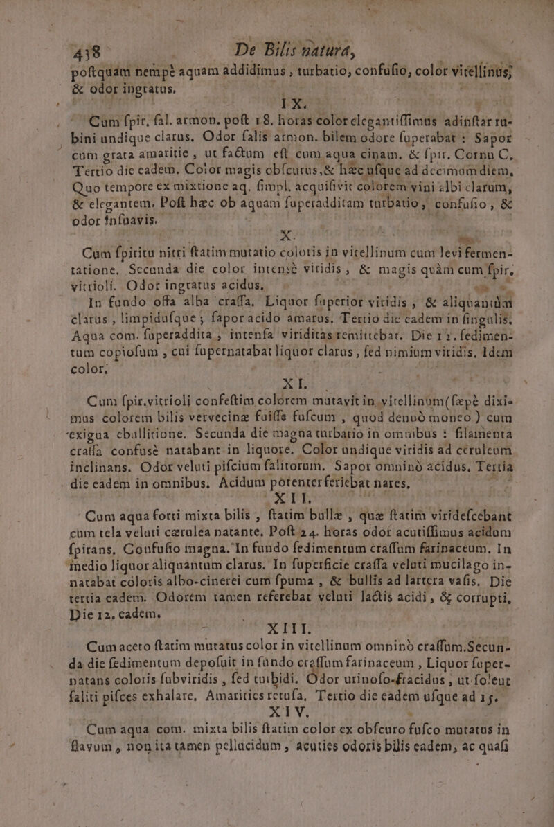 &amp; odor ingratus. : ditch: us LANE IX. | j Cum fpi, fal. armon. poft 18. horas color elegantiffimus adinftar ra- bini undique clarus. Odor falis armon. bilem odore fuperabat : Sapor cum grata amaritie , ut fadum eft cum aqua cinam, &amp; fpir. Cornu C, Tertio die eadem, Cotor magis obícurus,&amp; hzc ufque ad decimum diem, Quo tempore ex mixtione aq. fimpl. acquiftvit colorem vini «lbi clarum, &amp; elegantem. Poft hzc ob aquam fuperadditam tutbatio, confufio, &amp; odor fnfüavis. E pO ! peut x. | Cum fpiritu nitri ftatim mutatio coloris in vitellinum cum levi fermen- tatione. Secanda die color intense viridis , &amp; magis quàm cum fpir, vitrioli. Odor ingratus acidus. »ii i. In fundo offa alba craffa. Liquor fuperior viridis , &amp; aliquanida clatus , limpidufque ; faporacido amatus, Tertio die cadem in fingulis. Aqua com. füperaddita , intenfa viriditas remittcbar.. Die 12. fedimen- tum copiofum , cui fupernatabat liquor clarus, fed nimium viridis, 1dem color, T iin | Xd Cum fpir.vitrioli confeftim colorem matavit in, vitellinnm(fzpé dixi» mus colorem bilis vetvecinz fuif fufcum , quod denuó monco ) cum 'exigua ebullitione. Secunda die magna türbario in omuibus : filamenta cralía confuse natabant in liquore. Color undique viridis ad ceruleum inclinans. Odor veluti pifcium falitorum. Sapor omninó acidus. Tertia die eadem in omnibus, Acidum potenterfericbat nares, — rdi | / A Lb Mascus | ' Cum aqua fotti mixta bilis , ftatim bulle , quz ftatim viridefcebant cum tela velati czrulea natante. Poft 2 4. horas odor acutiffimus acidum fpirans, Confufto magna. In fundo fedimentum craffum farinaceum, In inedio liquor aliquantum clarus. In fupetrficie craffa veluti mucilago in- natabat coloris albo-cinerei cum fpuma , &amp; bullis ad lartera vafis. Die tertia eadem. Odorem tamen referebat veluti lactis acidi, &amp; corrupti, Die 12. cadem. ! | j 3b. p io Gr e 5s Cumaceto ftatim mutatus color in vitellinum omnino craffam.Secun- da die fedimentum depofuit in fando creffum farinaceum , Liquor fupet- natans coloris fubviridis , fed tuibidi, Odor urinofo-£racidus , uv foleuc faliti pifces exhalare, Amaritics retufa, Tertio die eadem ufque ad 15. ; XIV.  Cum aqua com. mixta bilis ftatim color ex obfcuro fufco mutatus in flavum , nonita tamen pellacidum , acuties odoris bilis eadem, ac quafi pue