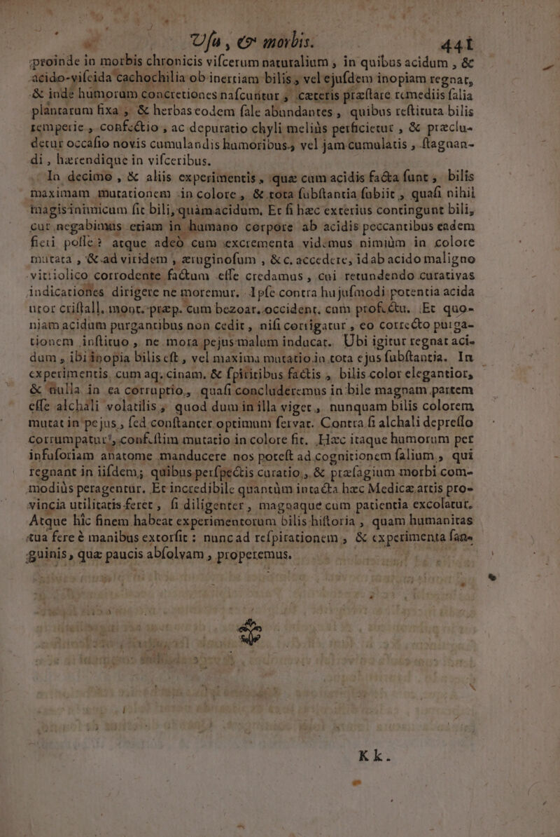 E * J . o fa,enanois. ——— 44 iproinde in morbis chronicis vifcerum naturalium , in quibus acidum , &amp; 3cido-vifcida cachochilia ob inertiam bilis. vel ejufdem inopiam regaar, &amp; inde hümoram concretiones nafcuritur ,. ceteris praflare rcmediis falia plantaram fixa ,' &amp; herbascodem fale abundantes, quibus reftitura bilis remperie , coBfc&amp;io , ac depuratio chyli meliàs perficietuc , &amp; przclu- detur occafio novis cumulandis hamoribus.; vel jam cumulatis , ftagaan- di , harendique in vifceribus. In decime , &amp; aliis experimentis , quz cum acidis fa&amp;a funt, bilis maximam mutationem -in colore , &amp; tota (übftantia fabiic , quafi nihii magisiaimicum fit bili,quàmacidum. Et fi bec exterius contingunt bili, cur. negabimus etiam in humano corpore ab acidis peccantibus eadem fieii polle? atque adeó cum excrementa. vidcmus nimiüm in colore mutata , &amp;.ad viridem , ziuginofum , &amp;c. accedere, idab acido maligno .vitiiolico corrodente factum elfe credamus , cui retundendo curativas indicationes dirigere ne moremur. - 1 pfe contra hujufmodi potentia acida utor ctiflall. monr.:przp. cum bezoar..occidenr. cam prof.étu. Ec quo-- njam acidum purgantibus non cedit, nif corrigatur , eo corrcéto puirga- tionem inflituo , ne mora pejusmalum inducat. Ubi igitur regnat aci- dum , ibiipopia biliscft , vel maxima matatio.in tota ejus fubftantia. In — experimentis, cum aq. cinam, &amp; fpiritibus factis , bilis color elegantior, &amp; üulla in ca corruptio, quafi concluderemus in bile magnam partem effe alchali volatilis; quod dum in illa viget, nunquam bilis colorem mutat in pejus , fed conftanter optimum fervar. Contra ft alchali depreflo Corrumpatur/,.conf.ítim mutatio in colore fit. Hzc itaque humorum per infuforiam anatome imanducere nos poteft ad.cognitionem falium,, qui regnant in iifdem; quibus perfpectis caratio;, &amp; przfagium morbi com- modiüs peragentur. Et incredibile quantàm intacta hzc Medicz.artis pro- vincia utilitatis.feret , fi diligenter, magoaque cum patientia excolatur, Atque lic finem habeat experimentorum bilis hiftoria ; quam humanitas «ua fcre € manibus extorfit : nancad rcfpirationem , &amp; cxperimenta fane *. , guinis , qua paucis abfolyam , properemus. ; * Kk.