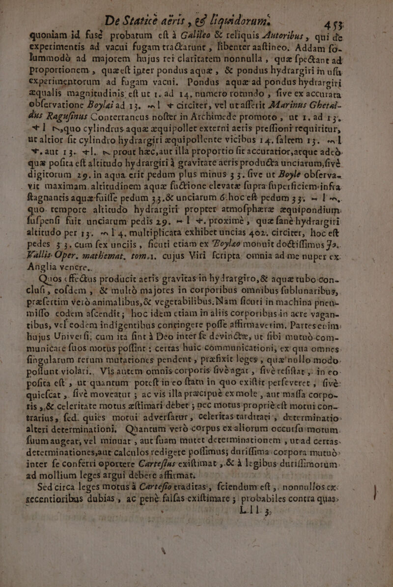 | De Statue aeris , ed liguidorum. 45 quoniam id fusé probatum cít à Galileo &amp; reliquis Zdutoribus , qui de experimentis ad vacui fugam tra&amp;tarunt , libenter aaftineo. Addam fo- lummodà ad majorem hujus rei claritatem nonnulla ,' quz fpe&amp;ant ad: proportionem , quaeít ipter pondusaquz , &amp; pondus hydrargiri in ufü experimentorum ad fagam vacul. Pondus aqua ad pondus hydtargiri zqualis magnitudinis; eft ut 1,ad. 14, numero rotundo , five ex accurata obfervatione Boyleiad 13. «4l « circitet, vel utafferit Marinus Gbetal- diis Ragu[rus Conterrancus nofter in Archimede promoro , ut 1. ad 15. * ] rquo cylindras aqua zquipollet externi aetis preffiont requiritur, üt altior fit cylindro hydrargiri equipollente vicibus 14. faleem 15. «41 w.aut r3. «ll. e. prout hac,;aur illa proportio fit accuratior;acque adcó. qua pofita eft altitudo hydrargiri à gravitate aeris producta unciatum;fivà digitorum 29. in aqua erit pedum plus minus 5 3. five ut Boyle obferva. . Yit maximam. altitudinem aqux factione elevate fupra faperficiem«infra. ftagnantis aquafailfe pedum 5.&amp; unciarum 6G: hoceft pedum 55; — I. quo. tempore. alticudo hydrargirt propter atmofphaere zquipondium: fufpenfi fuit. unciarum pedis 29. — | x. proxime, quz fanéhydrargiri altitudo per 15. ^ I 4. multiplicara exhibet uncias 402. circiter, lioc eft pedes $3. cum fex unciis, ficuti etiam ex 7oyleo monuit docti(fimus Ja. Wallis Oper. matBemat, tom.i. cujus Viri fcripta: omnia ad.me nuper cx: Anglia venere.. Quos « ffc &amp;us producit aeris gravitasin hydrargiro,&amp; aqua tubo-con- clu, cofdem ,' &amp; multó.majores in corporibus omaibus fablunaribus,. prafertim veró animalibus, &amp; vegerabilibus.Nam ficati in machina pnen- miffo. codem afcendit; hoc idem ctiam in aliis corporibus in aere vagan- tibus, vcl eodem indigentibus contingere poffe affirmaverim, Partesecim: liajus Univerfi; cum ita fint à Deo inter fe devin&amp;te, üt fibi mutuó.com- municare füos motus poffint : certas huic communicationi; ex qua omnes. fingalarum terum muütationes pendent , prafixit leges ; qua'nollo modo. poflunt.violàri., Vis antem omais corporis fiv&amp;agat , fivé refiftat ,: in eo. pofita eft , ut quantunr potcft in eo ftatu in quo exi(tit perfevetet ,. (ive: quie(cat ,. fivà moveatur ; ac vis illa przcipué exmole ,.aut maffa corpo- ris ,,&amp; celeritate motus zítimari débet ; nec motus: propri&amp;eft motui con-- trarius ,. fed. quies motui adverfatur ,. celeritas tarditati ,. determinatio: alteri determinationi; Qaantum veró corpus cxaliorum occurfa: motum. fuumaugeat; vel minuar , aut fuam mutet decetminationem , utad certas. determinationes;aut calculos redigere poffimus; duriffima:corpora matuó: inter fe conferri oportere Cartef/4s exiltimat ,.&amp; à legibus duriffimorum: ad mollium leges argui debere affirmat. Xy Sed circa leges motus à Cartéffo traditas, fciendum eft ,. nonnullos cx: zecentioribus dubias , ac pene: falfas exiftimare 5 : probabiles contra quas;