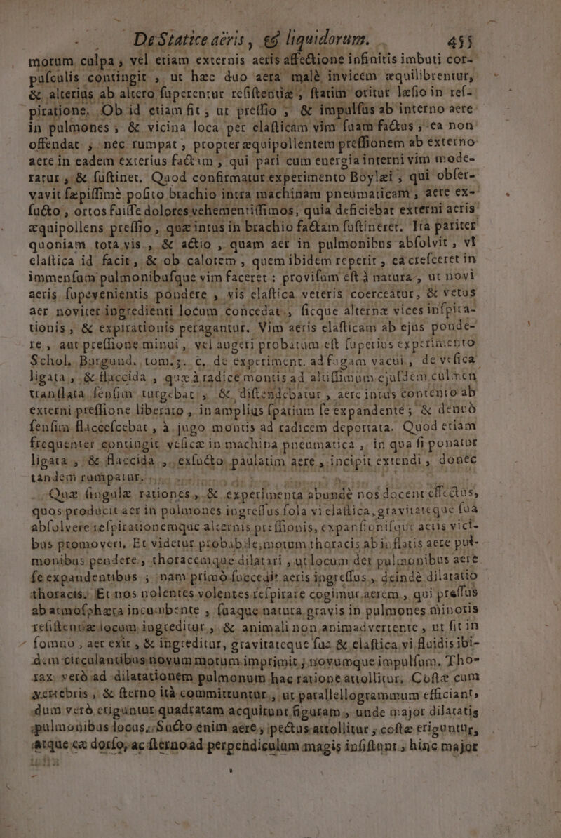 morum culpa ; vel etiam externis acris affc&amp;ione infinitis imbuti cor-- puículis contingit ;. ut hec duo aera malé invicem zquilibrentur, &amp; alterius ab altero fuperentuc refiftendiz ; ftatim oritot lzfio in ref- ^ in pulmones ; &amp; vicina loca per elafticam vim fuam factus , ea non offendat. , nec rumpat ; propter equipollentem pre(fionem ab externo aere in eadem exterius factum , qui pari cum energia interni vim modce- ratur, &amp; fuftinet, Qaod confimatur experimento Boylzi , qui obfer- vavit fzpiffim? pofito brachio intra machinam pneumaticam , aete ex- fu&amp;o , ortos fuilfi e dolotes vchemen:iifimos, quia dcficiebat externi aeris: «quipollens preffio , quz intus in brachio fa&amp;tam fuftinerer. Ità pariter quoniam tota vis., &amp; actio , quam acr in pulmonibus abfolvit , vt claftica id facit, &amp; ob. calotem ; quem ibidem reperit ; ea crefceret in immenfam palmonibufque vim faceret : provifum eft à natura, ut novi aeris. fapeyenientis pondere , vis claftica veteris coerceatur, &amp; vetus aer novirer ingredienti locam concedat., ficque alterna vices infpira- tionis, &amp; expirationis peragantur. Vim aeris clafticam ab ejus poude- re , aut preflione minui ,. vel augeri probatum cft fuperius expcrimebto Schol, Bargund. tom;5. €, dc experiment. adfagam vacui, deveíica. ligata , &amp; flaccida , qucxàradice montis ad aluffimum cjufdem culeen uan(lata. fenfia tüutgebat: y. &amp; diftendcbatur , aere intus contento ab externi preffione liberato , in amplius [parium fe expandente ; &amp; denbo fenfira flacceícebat , à. jugo monis ad radicem deportata. Quod etiam frequenter conüngit vcíica in machina pneumatica ,. in qua fi ponatut ligata, &amp; /flaccida ,., ex([ncto: paulatim aere ; incipit extendi , donec tápderm Sidi pz Habicnns aptemo di Sen. sten Decien o nena 65.,.&amp; experimenta abunde nos docenr cficdtus, Y 1 4.4 € itque ca doríoy ac flérno.ad perpehdiculum magis in(iftnnt ; hinc major -