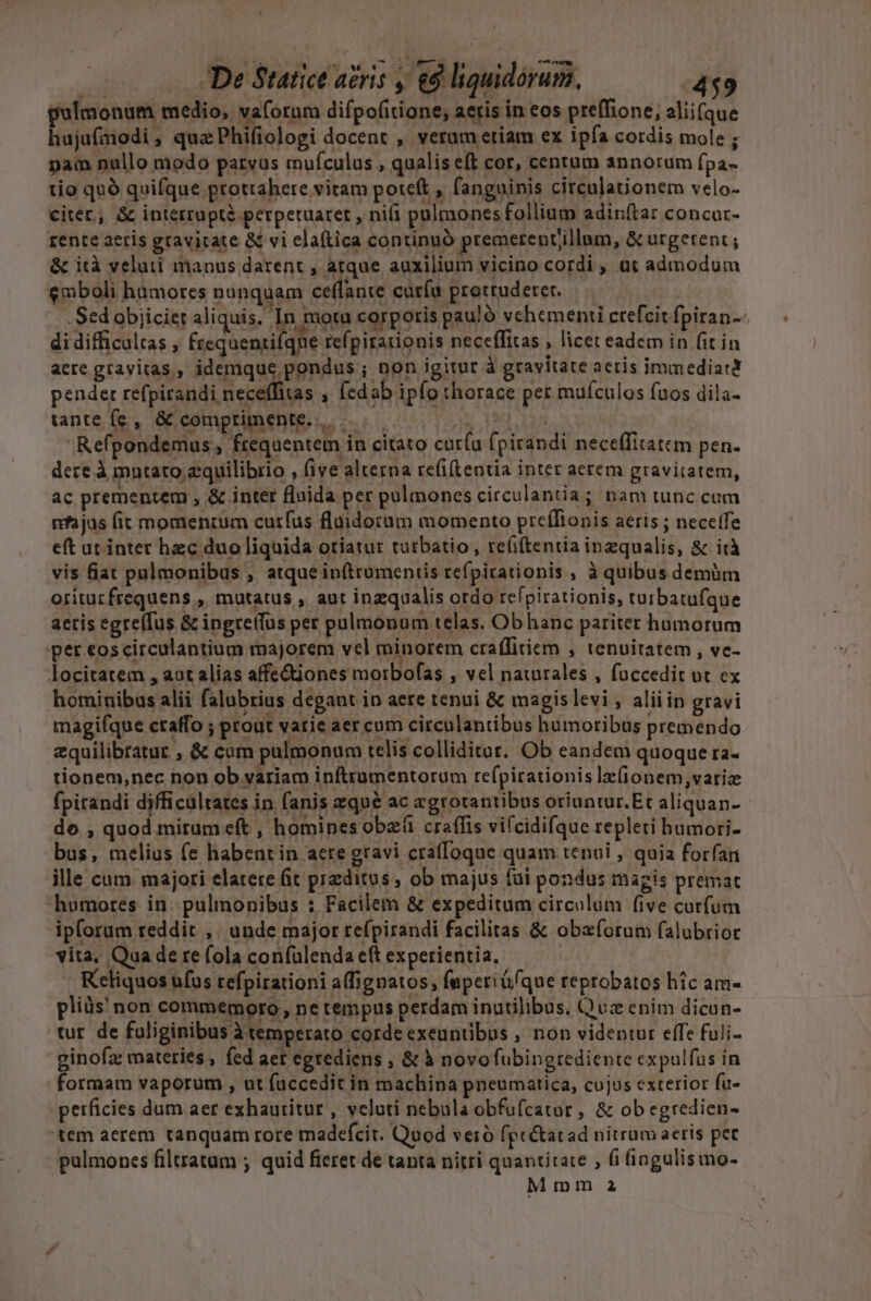 gulmonum medio, vaforum difpofirione, aeris in eos preffione, aliifque hujufmodi, quaPhifiologi docent , verametiam ex ipfa cordis mole ; pam nullo modo parvus mufculus , qualis eft cor, centum annorum fpa- tio qnó quifque protrahere vitam poteft , fanguinis circula&amp;ionem velo- citer, &amp; interruptà perpetuaret , nifi pulmones follium adin(tar concur- rente aetis gravitate &amp; vi elaftica continuó premerenvillum, &amp; urgerent ; &amp; ità veluti manus darent , atque auxilium vicino cordi , üt admodum $mboli hamores nanquam ceffante curíu protruderet. .Sed objiciet aliquis. In motu corporis pau!ó vchemenii crefcit fpiran-- di difficultas , frequenrifqne refpirationis neceffitas , licet eadem in fit in aere gravitas, idemque pondus ; non igitur à gravitate aeris immediatt pender refpirandi neceffias , fedab ipfo thorace per mufculos fuos dila- tante fe, &amp; comprimente. 3. 113, OA Refpondemus , frequentem in citato curía fpirandi neceffitatcm pen. dere À mntato zquilibrio , five alterna re(i(tentia inter aerem gravitatem, ac prementem , &amp; inter fluida per pulmones circulantia; nam tunc cum nfajus fit momenrum curfus fluidotum momento preíftonis aeris ; neceffe eft ut intet hzc duoliquida oriatur turbatio , re(i(tentia inzqualis, &amp; id vis fiat pulmonibus , atque inftrumentis refpirationis , à quibus demüm oritucfrequens , mutatus , aut inzqualis ordo refpirationis, turbatufque aeris egre(Tus &amp; ingretfus per palmonum telas. Obhanc pariter humorum per eoscirculantium majorem vel minorem craffitiem , tenuitatem , ve- locitatem , aot alias affe&amp;tiones morbofas , vel naurales , foccedit ut ex hominibus alii falubrius degant in aere tenui &amp; magislevi , aliiin gravi magifque ctaffo ; prout varie aer cum circulantibus humoribus premendo zquilibtatur , &amp; cam pulmonum telis colliditut.. Ob eandem quoque ra- tionem,nec non ob variam inftrumentorum refpirationis lr(ionem,variz fpitandi djfficültates in fanis zqu&amp; ac zgrotantibus oriuntur. Et aliquan- - do , quod mirumeft , homines obe craffis vi(cidifque repleti humori- bus, melius (e habent in aere gravi craffoque quam tenui , quia forfan ille cum majori elatere (it preditos , ob majus tui pondus magis premat humores in. pulmonibus : Facilem &amp; expeditum circulum five curfum ipforum reddit ,. unde major refpirandi facilitas &amp; obaforum falubrior vita, Quade re(ola confülendaeftexperientia, — — Keliquos ufus refpirationi a(ignatos, fuperiü/que reprobatos hic am- pliüs' non commemoro , ne tempus perdam inutilibus, Quz enim dicun- tur. de fuliginibus à temperato cordeexeuntibus , non videntur effe fuli- ginofas materies , fed aet egrediens ; &amp; à novofubingrediente expulfus in formam vaporüm , ut faccedit in machina pneumatica, cojus exterior fu- perficies dum aer exhauritur , veluti nebula obfufcator, &amp; ob egredien- tem aerem tanquam rore madefcit. Quod verió fpcétatad nítrüm aeris per pulmones filtratam ; quid fieret de tanta nitri quantitate , (ifingulismo- Mmm 2a