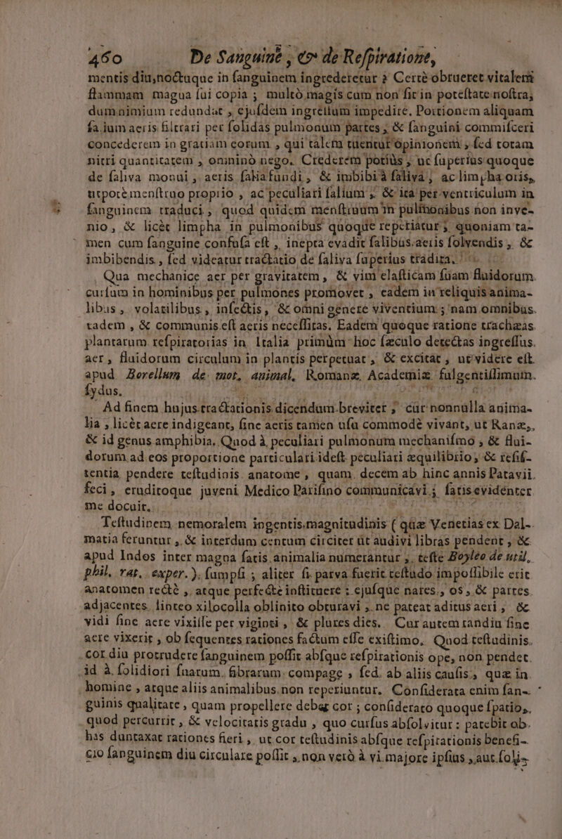 hy gt p , (8 7 TT e o mentis diu;noctuque in fanguinem ingrederetur ? Cerié obrueret vitaleri flummam magua fui copia ; multó magis cum non fir in poteftate rioftra, dumonimium redundat , ejufdem ingrellum impedire. Poitionem aliquam fa. jum aeris filtrari per folidas pulmonum partes ; &amp; fanguini commifceri concederem in gratiam corum , qui talem tüentüt ópinionem ;.(ed totam nitri quantitatem , omininó nego. Credcrem potíüs , uc faperius quoque de faliva monui , aeris falafundi, &amp; imbibiàfaliv ac lim pha oris, urpotéimenftruo proprio , ac peculiari faliumr ;. &amp; ita per. ventriculum in fanguinem. traduci ;. quod quidcm menftiuum n pulfnoaibus non inve- nio, &amp; licàt limpha in pulmonibus quoque repctiaturj quoniam ta- men cum fanguine confufa cft ,. inepta evadic falibüs.aeris folvendis ,. 8z imbibendis , fed videatur tractatio de faliva faperius tradita. curfam in hominibus per, pulmones promovet , eadem iu reliquis anima- aer, Haidorum circulum in plantis perpetuat , &amp; excitat , ut'videre elt. í. Íydus. Ad finem hujus.tra&amp;tationis dicendum.Dbreviter ;' cür nonnülla aniima- lia , licér aere indigeant, fine aeris camen ufu commodé vivant, ut Ranz;, &amp; id genus amphibia, Qnod à peculiari pulmonum mechanifmo ; &amp; flui- dorum ad.eos proportione particulari ideft. peculiari equilibrio; &amp; refif- feci, eruditoque juveni Medico Parifino communicavi j fatisevidenter me docuit. e cag AA Pe Por pls eon 0a Teftudipem. nemoralem ingentis.magnitudinis ( quz Venetias ex Dal-. matia feruntur ,. &amp; interdum ccntum circitet üt audivi libras pendent , &amp; apud Indos inter magoa fatis. animalia numerantur ;, tefte Bo5leo de util, phil. vat, exper. ). fumpfi ; aliter fi parva fueric ceftudo impollibile cric. adjacentes. linteo xilocolla oblinito obturavi ;.ne pateat aditusaeri, a -3.* Y. .»;p PER ^ E á . - . . : vidi fine aere vixiífe per viginti , &amp; plures dies... Cur autem tandiu finc acre vixerit , ob fequentes rationes factum effe exiftimo, Quod teftadinis. homine , arque aliis animalibus.non reperiuntur, Confiderata enim fan-. guinis qnalitate , quam propellere deba cor ; con(ideraco quoque Ípatio;. has duntaxat rationes fieri , ut. cor te(tudinis abfque tcfpitationis benefi...