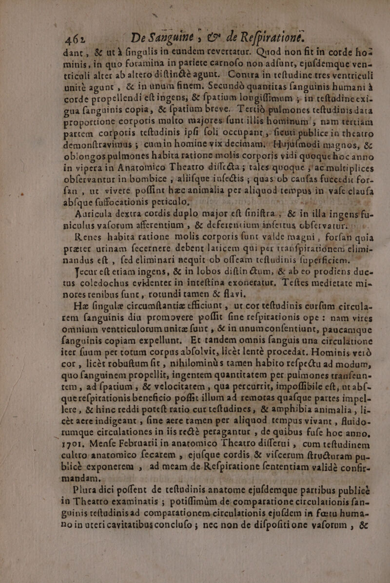 hj ESI VM T. Meu Tu gam, A 462... De Sanguine , e de Refpirationt. : dant, &amp; ut À fingulis in eundem revertatur. Quod non fit in corde hoz minis, in quo foramina in pariete carnofo non adíunt, ejüfdemque ven- tricali alter ab altero di (tin&amp;é agunt. Contra in teftudine tres ventriculi unité agunt, &amp; in anum finem. Secundó quantítas fanguinis humani à corde propellendi e(t ingens; &amp; fpatium lovgilfimum ; in teftadineexi- gua fanguinis copia, &amp; [patiam breve. Tertià pulmones teftudiuis data proportione corporis malto majores: fant illis hominum; nam tértiàám partem cotpotis teftadipis ipfi foli occüpant ,- ficuti püblice in theatto demon(travimus ; camin homiue vix decimam; Hujü(modi magnos, &amp; oblongos pulmones habita ratione molis corporis vidi quoquehoc anno in vipera in Anaromico Theatro di(fc&amp;a ; tales'quoque j'ac multiplices obíervantur in bombice ; aliifque infectis ; quas ob caufas fuccedic for- fau , ut. vivere poffint hzc animalia per aliquod tempus in. vafe clau fa abfque futfocationis peuiedioz viov; Pc Aic n dh us Aaricula dexua cordis duplo major eft (iniftra.; &amp; in illa ingensfu- piculus va(orum afferentium , &amp; defereucium infertus obfervawrz o R.enes habita ratione molis corporis funt valde magni , forfan quia preter urinam fecernere. debent laticem qui per traüfpiratióneni elimi- nandus e(t , fed eliminari nequit ob offeam teftudinis fupérficiem. Tecur eft etiam ingens, &amp; in lobos diftin &amp;om, &amp; ab eo prodiens duc- tius coledochus evidenter in inteftipna exoneratut, Tcítes medietate mi- He (ingule circum(tantiz efficiunt ,' ut cor teftudinis curfum circula- rem fanguinis diu promovere poffit (ine refpirationis ope: nam vires omniam ventticulorum unitz func , &amp; in unumconfentiunt, paucanique fanguinis copiam expellunt. Et tandem omnis fanguis una circulátione iter faum per cotum corpus abfolvit, licét lenté procedat. Hominis veró cor , licét robuftum fit, nihilominüs tamen habito réfpe&amp;tu ad modum, quo fanguinem propcllit, ingentem quantitatem pet pulmones tranfeun- tem , ad fpatium , &amp; velocitatem , qua percurrit, impolffibile eft; nt ab(- que refpicationis beneficio poffit illum ad remotas quafque partes impcel- lere , &amp; hinc reddi poteft ratio cur teftadines, &amp; amphibia animalia, li- cét aere indigeant , fine aere tamen per aliquod tempus vivant , fluido- rumque circulationes in iis re&amp;é peragantur , de quibus fafe hoc anno, . 3701. Menfe Februarii in anatomico Theatro di(ferui , cum teftudinem cultto: anatomico fecarem ,. eju(que cordis, &amp; vifcerum ftru&amp;taram pu- biic&amp; exponerem , ad meam de Refpiratione fententiam validé confir- mandam. m e j mon Plura dici poffent de teftudinis anatome ejufdemque partibus public&amp; in Theatro examinatis ; poti(fimim de comparatione circulauionis fan- guinis teftadinisad compatationem.circulationis ejufdem in fastu huma- no in ateticavitatibusconclufo ; nec non de difpofitione vaforom , &amp; ur -