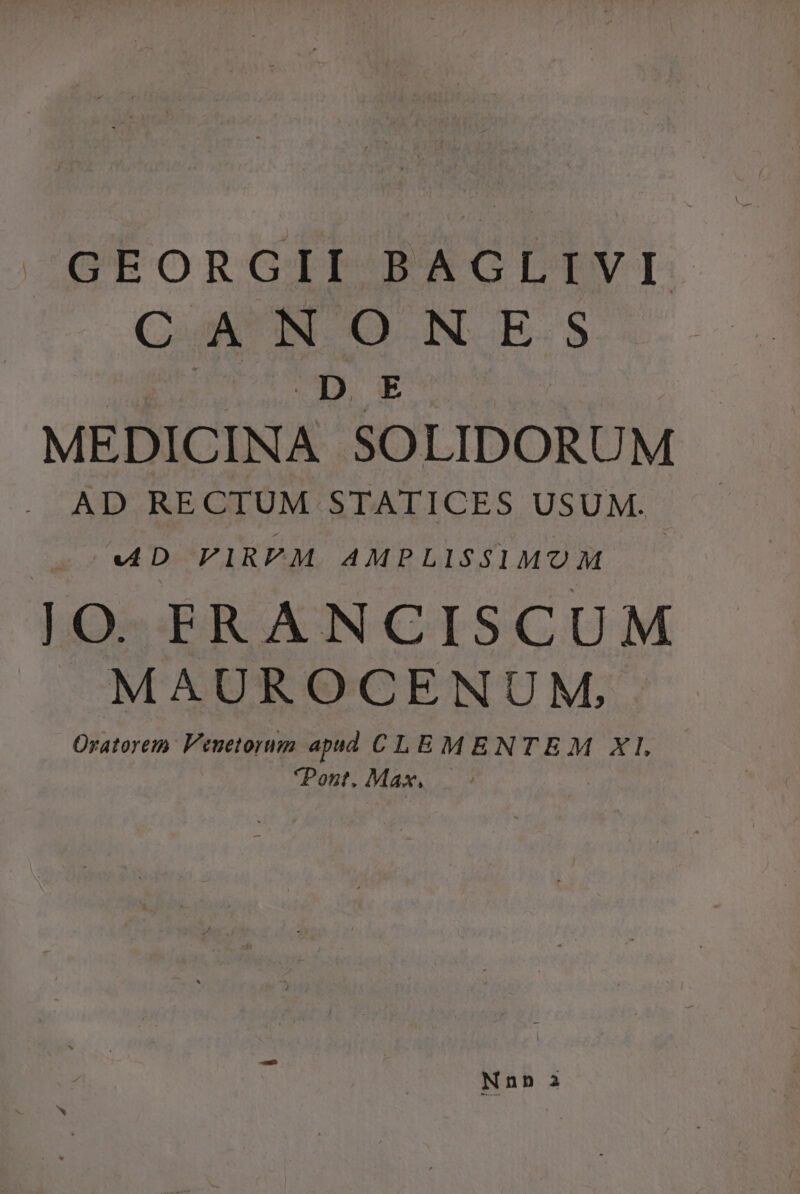 GEORGII BAGLIVI C A NONEFES DE MEDICINA SOLIDORUM . AD RECTUM STATICES USUM. ^ v4D ViRPM AMPLISSIMOM JO FRANCISCUM J»MAUROCENUM. Oratorem: Veuetorum apud CLEMENTEM Xl Pont. Max, | Nnn a