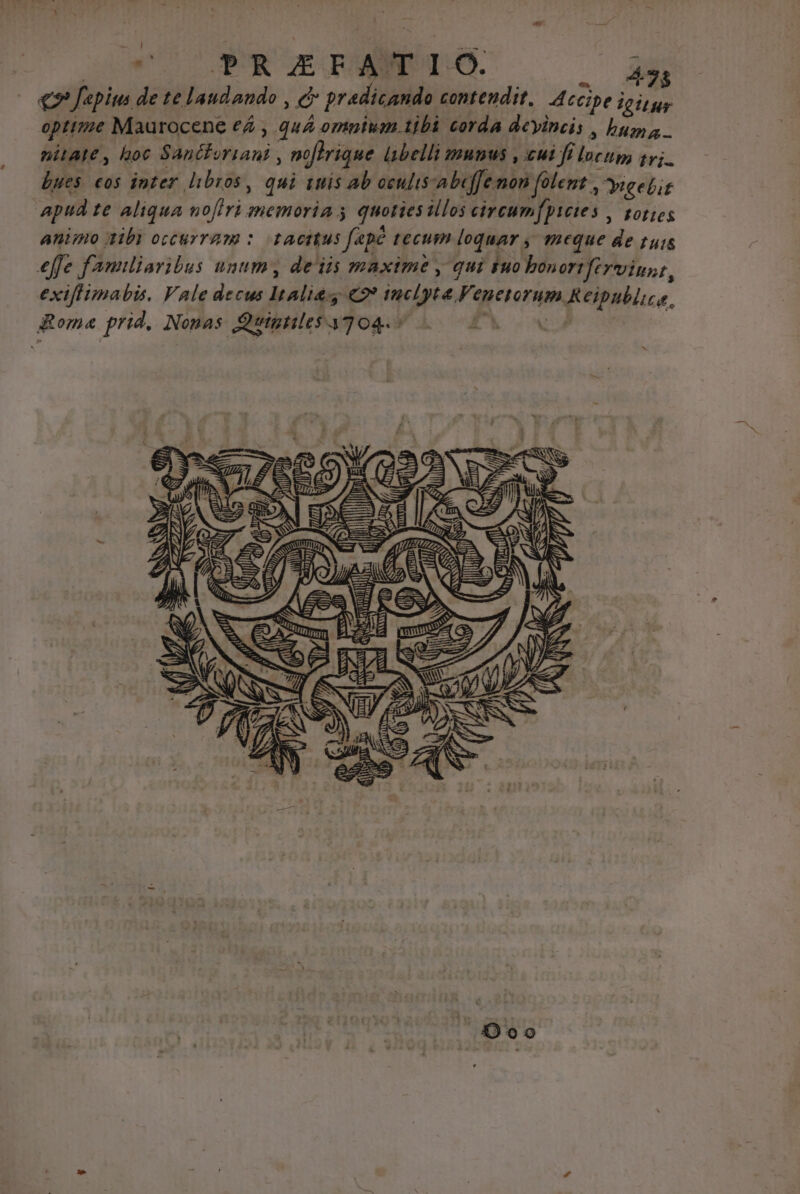 cnm cC PUR UE RMNUTCO. E qx fepiu de te laudando , c pradicando contendit. Accipe ipiqgy opttz?e Maurocene ef , quA ompiwm tibi corda deyincis , buys. nitate, hoc Sancioriani , noftrique lbelli munus , ui fi lucup, tvi. bues €o$ inter libros, qui iuis ab oculis-abeffe mon folent Yuelit apud te aliqua nofiri memoria 5 quoties illos circum(pietes , gor;es animo ibi occurram : tacitus fepe tecum loquar , meque de tuis effe fanuliaribus unum, de'iis maxime , qui tuo bonortferviust, exiflimabis. Vale decus Italia €2? tuclyte Venetorum &amp; eipublica. goma prid. Nonas Qutgtiles 3704.5 P