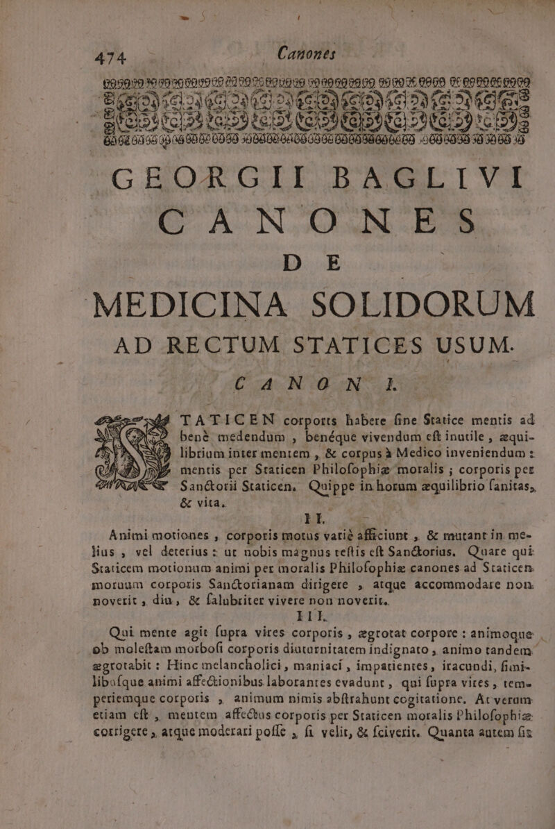 -w- 5: ; ! 474 v. -. Canones. 93930 1099 000019:0 2000 7c 690000 9000090909 S700: 0609 0c 00006:0000 igo ao ud Mo MS DUREE QE SMÉICO NUS IQDNSEI OD NBI NEUE: - BàGiGu66 4348 6087 0060 06802 DA 006085 60OOBGOGGCO :2005000 50 3050 49 GROARGII BAGLIVI D E MEDICINA SOLIDORUM AD RECTUM STATICES USUM. AY 2p a MT Nn quoc 2 TATICEN corports habere (ine Statice mentis ad ) bené medendum , benéque vivendum cft inutile , zqui- 159 librium inter mentem , &amp; corpus à Medico inveniendum : P3 mentis per Staticen Philofophig moralis ; corporis pez j&amp; Ww San&amp;orii Staticen,. Quippe in horum zquilibrio fanitas;, &amp; vita, ó pa? | Animi motiones , corporis motus vatié afficiunt ,. &amp; mutant in me- Hus , vel deterius : ut nobis magnus teflis eft Sanckorius, Quare qui Staticem motionum animi per moralis Philofophia canones ad Staticen. moruum corporis Sanc&amp;orianam dirigere , atque accommodare non. noverit , diu, &amp; falubriter vivere non noverit. Ill. Qui mente agit fupra vires corporis , egrotat corpore : animoque ob moleftam motbo(i corporis diatarnitatem indignato , animo tandem. ggrotabit : Hinc melancholici , maniací , impatientes, iracundi, fimi- libufque animi affe&amp;ionibus laborantes evadunt, qui füpra vires , tem- periemque corporis , animum nimis abftrabunt cogitatione, Ácveram etiam eft , mentem affectus corporis per Staticen moralis Philofophiz corrigere , atque moderari poffe , fi velit, &amp; fciverit.. Quanta autem fiz