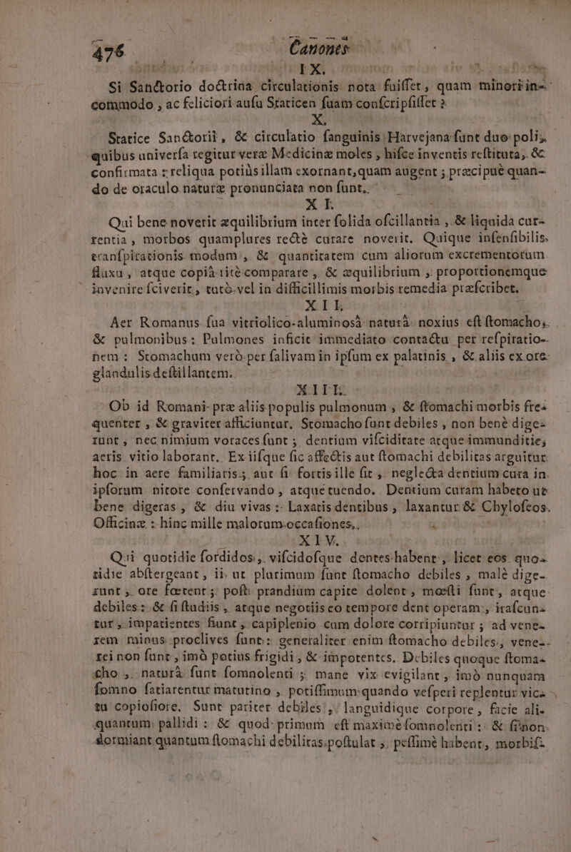 TO A 1 ; 1T I X. T . (24e - à YIILi. ^ commodo , ac fcliciori aufa Staticen fuam coofcri pfitlet 2 xiu Statice San&amp;orit, &amp; circulatio fanguinis Harvejana funt duo: poli; quibus univerfa regitur vere M«dicinz moles , hifce inventis reftituta,. 8c confirmata z reliqua potiüsillam exornant,quam augent ; przcipue quan-- do de oraculo naturz pronunciata non funt. X I Qui bene novetit equilibrium inter folida ofcillantia ,.&amp; liquida cur- rentia , morbos quamplures re&amp; curare noverit, Qaique infenfibilis. tranfpirationis t;odum , &amp; quantitatem cum aliorum excrementorum füxu, atque copià rité comparate ,. &amp; zquilibrium , proportionemque invenire fciverit, tutó-vel in difficillimis morbis remedia prefcribet. XIEL * Aer Romanus fua vitriolico-aluminosà- naturà- noxius. eft ftomacho, &amp; pulmonibus: Palmones inficit immediato contactu per refpiratio-. pem ; Stomachum veró.per falivam in ipfum ex palatinis , &amp; aliis ex ote glaadulis deftillantem.. 1 : | XILLE. Ob id Romani- prz aliis populis pulmonum , &amp; ftomachi morbis fre« quenter , &amp; graviter afficiuntar. Stomacho funt debiles , non bené dige: iunt, nec nimium voraces funt ;. dentium vifciditate atque immunditie; aeris. vitio laborant. Ex iifque fic affe&amp;is aut ftomachi debilitas arguitur. hoc in aere familiaris. aut fi. fortis ille fit ,. negle&amp;a dentium cura in. ipforum nitore confervando , atquetuendo. Dentium curam habeto ue bene digeras , &amp; diu vivas :: Laxatis dentibus , laxantur &amp; Chylofeos. Officinz : hinc mille malorum-occafiones.. a j b XIV. P Q:i- quotidie fordidos;,. vifcidofque dentes-habent ,. licet eos. quo tidie ab(tergeant , ii: ut. plurimam funt ftomacho debiles , malé dige- iunt ;. ore foetent ;: poft: prandium capite dolent, moeíti fant, atque. debiles :- &amp; fi (tudiis , atque negotiisco tempore dent operam, irafcuns tur, impatieptes fiunt , capiplenio cam dolore corripiuntar ; ad vene- iem. minas. proclives funt: generaliter enim ftomacho debiles, venez. rei non fant , imà potius frigidi , &amp; impotentcs. Dcbiles quoque ftoma- £ho ,. natnrà funt. fomnolenti ; mane vix evigilant , imó nunquam ta Copiofiore. Sunt pariter. debiles ,. languidique corpore, facie ali. quantum: pallidi : &amp; quod: primam eft maxime fomnolenti :: &amp; fiinon. &amp;ormiant quantum ftomachi debilitas.poftulat 5. peffimé habent, morbifz