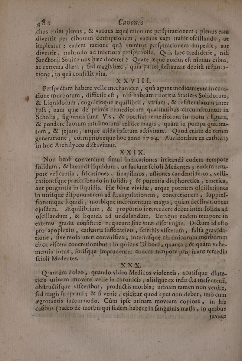 E impleatur : eadem rationc quà vomitus perfpirationem impedit, aur divertit, trahendo ad inieriora perfpirabile, Quis hzc crediderit , nifi San&amp;orii Statice nos hzc doceret ? Quare zqué noxius e(t nimius cibus, tionc , in quà confiftit vita, E 1 XXVIII. sius. | Perfpe&amp;am habere velle mechanicen , quà agunt medicamenta in cara» tione morborum , difficile eft ;; nifi habeatur notitia Statices Solidorum, &amp; Liquidotum , cogaitioque zquilibrii , virium , &amp; refiftentiazum inter ipfa; nam qua dc primis remediorum qualitatibus circumferuntur in Scholis, figmenta funt. Vis, &amp; poteftas remediorum in motu , figura, &amp; pondere fuorum minimorum refidet magis , quàm ia pompa qualita- tam , &amp; jejuna, atque aridaipfarum a&amp;tivitate. Quod etiam de rerum generatione , corruptiónequehoc anno 1764. Auditoribus ex cathedra XXIX. 'Non bené conveniunt fimul indicationes irritandi eodem tempore . folidum , &amp; laxandi liquidum , ut faciunt fcioli Medentes ; codem tem pore veficantia , fricationes ,' fiaapifmos , uftiones candenti ferro , velli- cationcfque prz(cribendo in folidis ; &amp; poreutia diaphorcetica , emetica, aut purgantia in liquidis, Hz binz vivide , atque potentes ofcillationes fionemque liquidi , morbique incrementum magis ; quàm declinationem ejufdem. — Equilibrium , &amp; proportio intercedere deber inter folida ad ofcillandum , &amp; liquida ad undulandum, Utraque eodem tempore in extemo gradu confiftere. nequeunt fine vitz difctimjne. Dictum id efto pro apoplexiis, catharris (uffocativis , fcirihis vifcerum ,. falfa gravida- tione , five mola uteri convülfiva , internifque chionicorum morborum citca vifcera concretionibus : in quibus DI boni , quanta ; &amp; quàm vche- mentia intus, forifque imprudenter eodem tempore propipant remedia fcioli Medentes. MB s ua oii i A E | | XX. Q'antüm doleo , quando video Medicos violentis, acutifque diure- ticis urinam amovere. velle in chronicis , aliifque ex infar&amp;u mefenterii, obítru&amp;tifque vifceribus, productis morbis; urinam tamen non yenire, fed magis fapprimi ; &amp; fi venit , ejicitur quod cjici aon debet ; imó cam egrorantis incommodo. Cüm ipíe utinam moveam copiosé , in his Juvazs