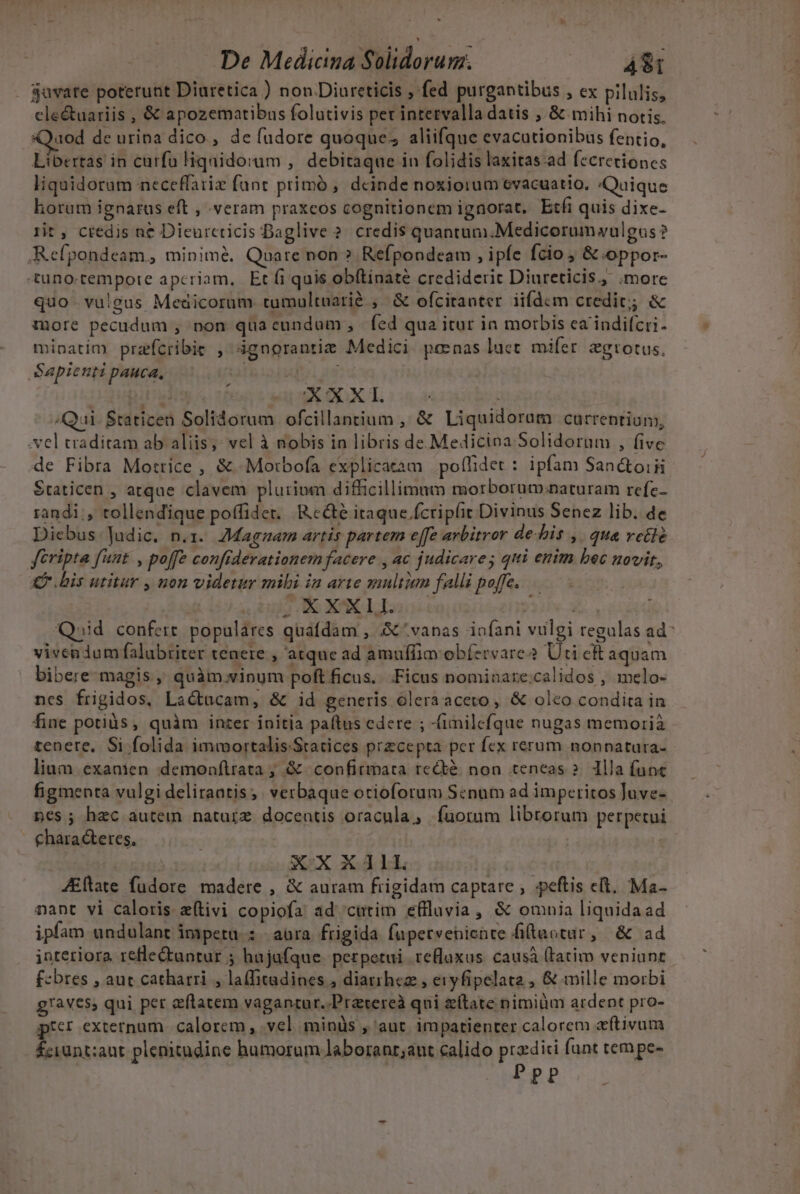 $uvate poterunt Diuretica ) non.Diureticis , fed purgantibus , ex pilulis, cle&amp;uariis , &amp; apozematibus folutivis pet intetvalla datis ; &amp; mihi notis. Quod de urina dico , de fudore quoque; aliifque evacutionibus fentio, Libertas in curfa Hiqaidorum ,' debitaque in folidis laxitas ad fecretiones liquidoram neceffariz fant primó , deinde noxiorum evacuatio. «Quique horum ignarus eft , veram praxcos cognitionem ignorat, Etfi quis dixe- rit , credis ne Dieurcticis Daglive ? credis quantum.Medicorumwulgus ? Refpondeam, minimé. Quare non ? Refpondeam , ipfe fcio ; &amp; oppor- «tuno.tempote apcriam, Et fi quis obítinate crediderit Diureticis, .more quo vulgus Medicorum tumultuarié , &amp; ofcitaoter iifdcm credic; &amp; more pecudum , non quacundum, fed qua itur in morbis ca indifcri- minatim przfcribie , 3gnorantiz Medici. penas lucet. mifer. zgrotus. Sapienti pauca, | dui as d MEX ou i Qui. Staticen Solidorum ofcillantium , &amp; Liquidoram currentium, -vel traditam ab aliis;: vel à nobis in libris de. Medicina Solidorum , five de Fibra Mottice , &amp; -Motrbofa explicatàm polflidet : ipfam San&amp;oiii Staticen , atque clavem plurium difficillimum morborum:naturam refc- randi, tollendique poffidet. Rc&amp;é itaque fcripfit Divinus Senez lib. de Diebus Judic. n.x. Magnam artis partem effe arbitror debis ,. qua vetlé féripta funt. , poffe confiderationem facere , ac judicare; qui enim bec novit, ub dO o ORC »: e i Qoid confert populares quafdam , A ^ vanas iofani vulgi regalas ad^ vivendum falubriter tenete , atque ad amuffim obíervare Ud ck aquam bibere magis , quàm.vinum poft ficus. Ficus nominare:calidos , melo- ncs frigidos, Lactacam, &amp; id generis oleraaceto , &amp; olco condita in fine potis, quàm inter initia paítus edere ; -(imilefque nugas memoria tenere. Si folida immortalis Stacices przcepta per fex rerum nonnatura- lium exanien demonfítrata , &amp; confirmata recté. non teneas ?. lla func figmenta vulgi deliraatis; verbaque otioforum Scnum ad imperitos Juve- nes; hac autem naturz doceatis oracula, fuorum librorum perpetui | chara teres, | XXXEXIIL JEftate fudore madere , &amp; auram frigidam captare ; peftis c(t. Ma- nant vi caloris z(tivi copiofa ad cutim effluvia, &amp; omnia liquidaad ipfam undulant impetu : | aüra frigida fupetveniente filtaotur, &amp; ad interiora refleQtuntur ; hajafque. perpetui teBlaxus. causáà (tati veniant. f:bres , aut catharri , la(fitadines , diarrhea , eryfipelata , &amp; mille morbi g!av€5, qui pet etatem vaganrur.-Pratereà qui etate nimium ardent pro- per externum. calorem , vel minüs , aut. impatienter calorem cftivum Éciunt;aut plenitudine humorum laboranr;ant calido przdici funt tempe- | Ppp Q