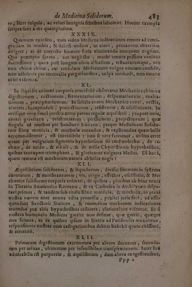 | de Medicina Solidorum. 483 te , licet exiguis , ac velati benignis febribuslaborent. Horum exempla fctiprafant à me quamplurima, —- ^. ^c nS | XXX TX Quantum exardeo , cum video Medicos indicationes omnes ad corri- gendam in morbis , &amp; dulcificandam , ut aiunt , peccantem axXiteriám dirigere ; at de corre&amp;o humore foris eliminando nunquam cogitare, Quo precepto fprero ; aut négle&amp;o , morbi omnes peffima veniunt fucceffione ; quos poft longum ufum alkalium , teftaceorumque, nec non chiaz chinz , cui credulum' Medicoram vulgus nimium confidit, non adhibitis per intervalla purgationibus ; culpà methodi, non natura oriti videmus. - í X L. In liquidis animati corporis manifc(lé obfetvatur Mechanice chimica dige(tionum , co&amp;iopum , fermentationam , defpumationum , exalta- tionum , precipitationum, In folidis autem Mechapice cunei, vectis, elateris , funependuli ;; projc&amp;ionum , refifteniz , &amp; ofcillationis. In utrifque vero fimul jan&amp;is certo patent regule zquilibili , proportionis, centri gravitatis , refiflentiaroum , preffionum , projedtionum ; que fiogula ad motbos per Sandtotii Staricen, perque Medicinam Solido- rüm fibrz motricis, &amp; morboíz curandos , &amp; explicandos quam belle accommodentur , e(t incredibile : imo (i vera fateamur ; utilius certe quam per vulgarium figmenta hypothe(con de cardimelecho , de :r- chzo , de acido , &amp; alkali , &amp; de mille Chymiftaram hypothe(übos, quibus tantopere triamphant , &amp; gloriantur vulgares Medici. Di bot i, quam remota e(t morborum natura ab hifce nugis ! | qUNMe 14 ETT | Aquilibrium folidorum , &amp; liquidoram , divi(io fibrarum in fy(tema catnearum , &amp; membranearum ; vis, origo , effe&amp;us , ofcillatio, &amp; Me- chanice folidorum corporis animati ; de quibas , pluribus ab hinc annis in Theatto Anatomico Romano , &amp; ex Cathedra in Archilycao difpa- taviprimus , &amp; tandem fub titulo fibre motricis, &amp; morbofz, in praxi noftra novem ante annos edita promi(z , publici juris feci ; ad affe- quendam Sanctorii Staticen ,- &amp; reconditas morbormm indicationés eruendas pre aliis hypothefibus utiliores; clariorefque videntur. Et (i noftras homuncio Medicus garrire non de(inat , quz gartit , quzque nos fcimus, ac de quibus ipfum in litteris ad Parifienfes monuimus, refponfiones nofttas cum caftigationibus debitis habebit quam citiffimé, &amp; acerrime, HP PALO Bo CT 2 Ri. | | | | XLII. Primarum digeftionum excrementa per alvum ducuntur, fecunda- tum per urinas , ultimatum per infenfbilem traufpirationem. luter has admirabilis cft porportio , &amp; zquilibrium ; dum altera ex egeftionibus;