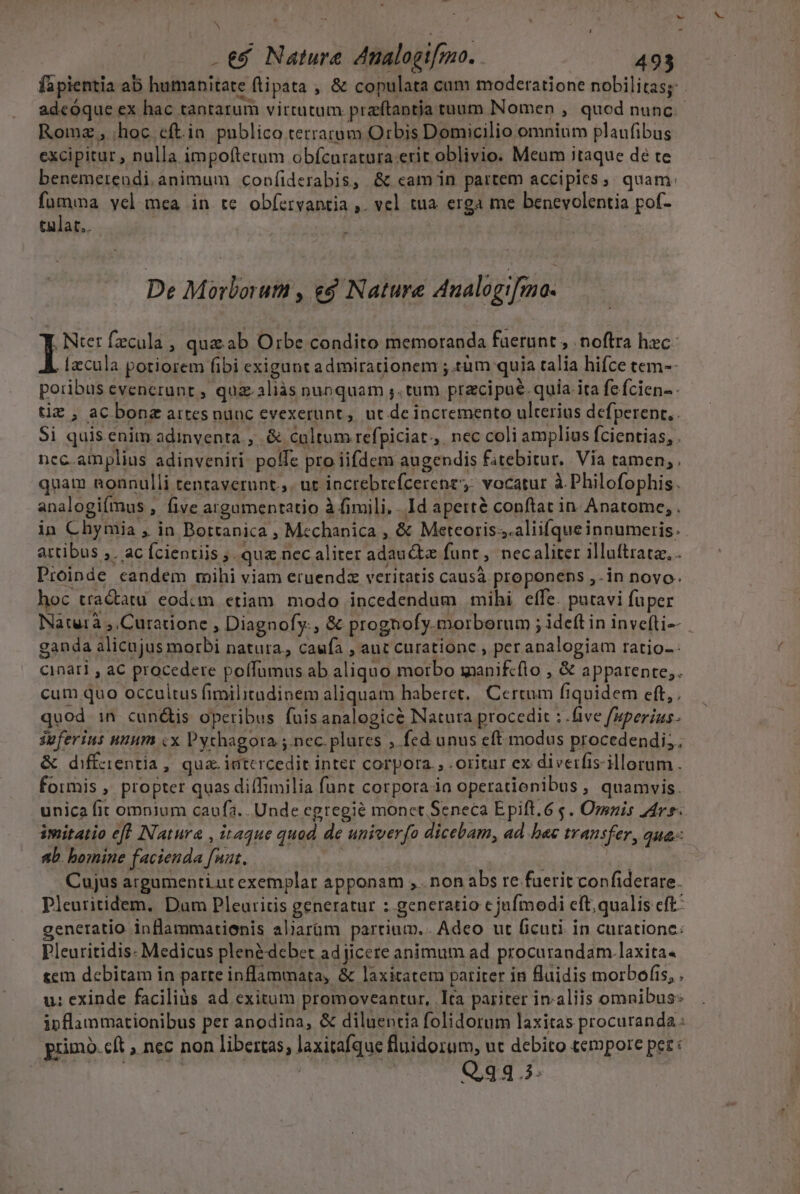 Á .&amp;&amp; Nature Analogif[mo. 493 fapientia ab humanitate ftipata , &amp; copulata cum moderatione nobilitas; . adeoque ex hac tantarum virtutum praftapntja tuum Nomen , quod nunc. Romz , hoc eft.in publico terrarum Orbis Domicilio omnium plaufibus excipitur , nulla impofterum obfcuratura erit oblivio. Meum itaque dé te benemerendi animum confiderabis, &amp; cam in partem accipies, quam: fumma vel mea in te obíervantia ,. vel tua. erga me benevolentia pof- tulat.. De Morborum , ed Nature Analogifmno. | Nter fzcula , quae ab Orbe condito memoranda fuerunt , noftra hec [zcula potiorem fibi exigunt admirationem ;.tàüm quia talia hifce tem-- poribus evenerunt , quz.aliàás nunquam ;. tum pracipué. quia. ita fe fcien-- tiz , aC bonz artes nunc evexerunt, ut de incremento ulterius defperent,. Si quis enim adinventa , &amp; cultum refpiciat., nec coli amplius fcientias, . ncc. amplius adinveniri. poffe pro iifdem augendis fitebitur.. Via tamen, . quam nonnulli tentaverunt.,. ut iocrebrefcerene;: vocatur à. Philofophis. analogiímus , five argumentatio à fimili. . Id aperté conftat in Anatome, . in Chymia , in Bottanica , Mcchanica , &amp; Meteoris.;.aliifque innumeris. artibus ,. ac fcientiis ;. qua nec aliter adauctz funt, necaliter illuftrata, . Proinde eandem mihi viam eruendz veritatis causà proponens ,.in novo. hoc tractatu eodcm etiam. modo incedendum mihi cífe. putavi fuper Natuirà ,.Curatione , Diagnofy:, &amp; prognofy.morborum ; ideft in invefti-- ganda alicujus morbi natura, caufa , aut curatione , per analogiam ratio-- cinàri , aC procedere poffumus ab aliquo morbo wanifcflo , &amp; apparente, cum quo occultus fimilitadinem aliquam haberet. Certum fiquidem eft, quod in cun&amp;is operibus fuisanalogicé Natuta procedit : five fuperius. ipferius unnm cx Pychagora ;. nec. plures » fcd unus eft modus procedendi; &amp; diffzientia, qua. iatcrcedit inter corpora. , .oritur ex diverfis-illorum . formis , propter quas diflimilia funt corpora ia operationibus, quamvis. unica fit opium caufa. . Unde egregie monct Seneca Epift.6 s. Omnis 44r. imitatio efl INatura , itaque quod de univerfo dicebam, ad h«c transfer, qua: ab. bomine facienda funt. | PN Cujus argumenti ut exemplar apponam , . non abs re fuerit confiderare. Pleutitidem, Dam Pleuritis generatur : generatio c jufmodi cft;qualis eft: generatio inflammatienis aliaram parrium.. Adeo ut ficuti in curatione: Pleuritidis- Medicus plen&amp;debet adjicere animum ad procurandam.laxita- tem debitam in parre inflammata, &amp; laxitatem pariter in Ruidis morbofis, . u: exinde faciliàs ad exitum promoveantur, Ita pariter in.aliis omnibus: inflammationibus per anodina, &amp; diluentia folidorum laxitas procuranda: primó. eft , nec non libertas, laxitafque fluidorum, ut debito tempore pez: Q,34 5.