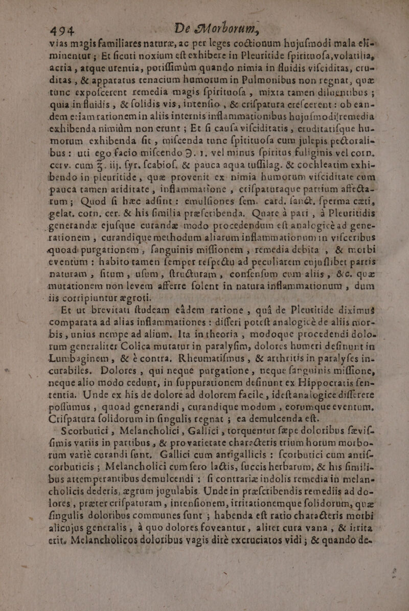 vias magis familiares naturz, ac per leges coctionum hujufmodi mala eki-- miuentut ;' Et ficati noxium eft exhibere in Pleuritide fpiritmofa,volatilia, actia , atque urentia, poriffimüm quando nimia in fluidis vifciditas, cru» ditas, &amp; apparatus cenacium hamorum in Pulmonibus non regnat, qua tünc expofcerent remedia magis fpirituofa , mixta tamen diluentibus ; quia influidis , &amp; folidis vis; intenfio ,.&amp; crifpatura cre(cerent: ob ean- dem eriamrarionemin aliisinternis inflammationibus bajufmodilremedia exhibenda nimilim non erunt ; Et fi caufa vifciditatis , eruditatifque hu- motüm exhibenda fit , miícenda tunc fpitituoía cum julepis pe&amp;torali- bus: uti ego facio mifcendo 9. 1. vel minus fpiritus fuliginis vel corn. cetv. cum Z. iij. fyr. fcabiof, &amp; pauca aqua tuffilag. &amp; cochleatim exhi- ibendo in pleuritide, que provenit ex: nimia humorum vifciditate cum pauca tamen aríditate , inflammatione , ctifpataraque partium affe&amp;ta- rom; Quod fi hzc ad(nt: emul(ones fem. card. (and, fperma czti, gelat. corn, cer. &amp; his fimilia pre(cribenda. Quare à pari , à Pleuritidis . £euerande ejufque cutande modo procedendum e(t analogicéad gene- rationem , curandique methodum aliarum inflammationum in vifceribus quoad: purgationem , fanguinis miffionem , remedia debita , &amp; moibi eventum : habito tamen femper refpe&amp;u ad peculiarem cujuflibet partis naturam , fitum , afom, (tructuram , confenfum com aliis ,' &amp;c. quz mutationem non levem afferre folent in natura inflammationum , dum dis corripiuntur egroti. | | Et ut brevitau ftadeam eàdem ratione , quá de Pleutitide diximus comparata ad alias inflammationes : differi potcft analogicé de aliis mor- bis , unius nempe ad aliam. Ita intheoria , modoque procedendi dolo- rum generaliter Colica mutatur in paralyfim, dolores humeri definuntin Lumbaginem, &amp; &amp;contra, Rheumatifmus , &amp; arthritis in paralyfes in- curabiles. Dolores , qui neque purgatione, neque farguinis miffione, neque alio modo cedunt, in fuppurationem de(inunt ex Hippocratis fen- tentia. Unde ex his de dolore ad dolorem facile , ideftanaiogice difftrere poífumus ; quoad generandi ; curandique modum , eorumque eventum, Crifpatura folidorum in (fingulis regnat ; ea demulcenda eft. ' Scorbutici , Melancholici , Gallici , torquentur fepe doloribus fzvi(- fimis variis in partibus , &amp; provarietate charecteris trium horum motrbo- rum varié curandi fent, Gallici cum antigallicis : fcorbutici cum antif- . corbuticis ; Melancholici cum fero la&amp;is, fuccis herbarum, &amp; his fimili- bus attemptrantibus demulcendi :: fi contrarie indolis remedia in melan- cholicis dederis, egrum jugulabis. Unde in prafctibendis remediis ad do- lores , preter crifpaturam , intenfionem, irtitationemque folidorum, quz fingulis doloribas communes funt ; habenda eft ratio characteris moibi alicujus generalis , à quo doloresfoveantur, aliter cura vana , &amp; irrita erit, Melancholicos doloribus vagis diré excruciatos vidi ; &amp; quando de-