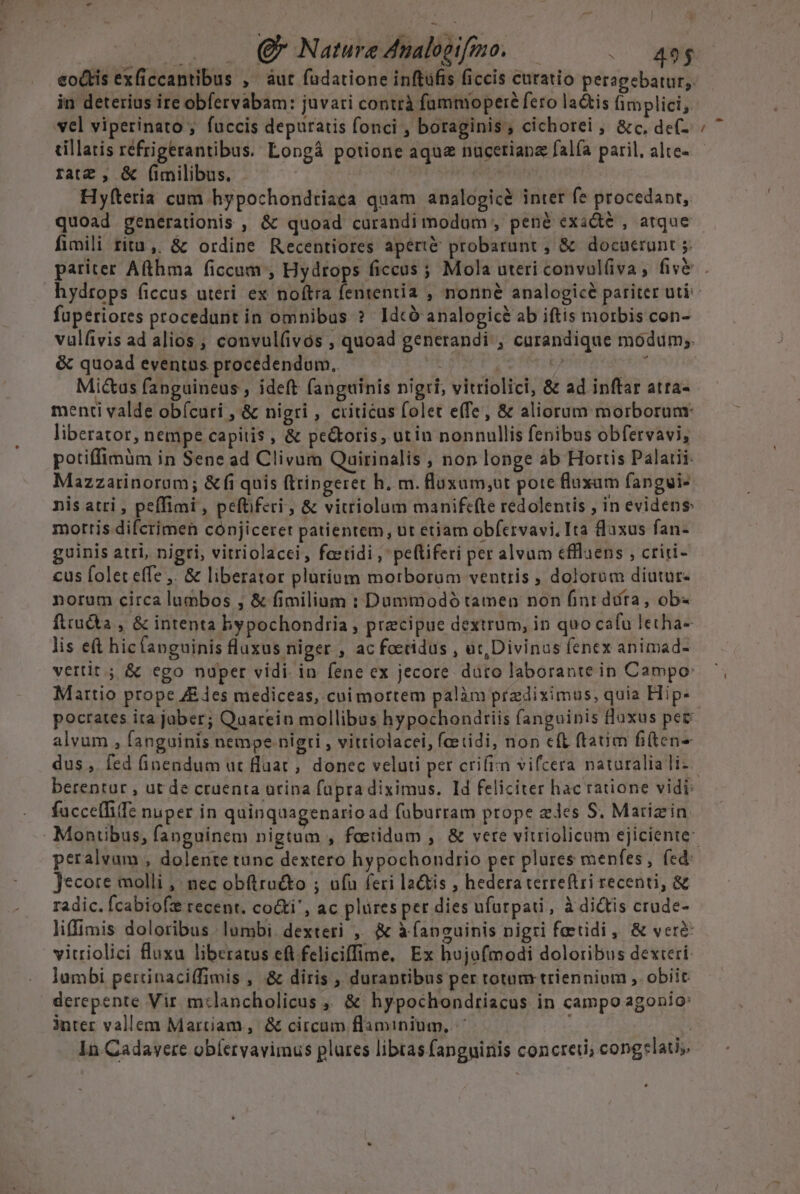 |. . Q Nature Analogifmo, — -. 49$ eodtis exficcantibus ,' aut fudatione inftüfis ficcis curatio peragebatur,. in deterius ire obfervabam: juvari contrà famnyoperé fero la&amp;is fimplici, vel viperinato ; fuccis deputatis fonci , boraginis, cichorei , &amp;c, de(- tillatis réfrigerantibus. Longà potione aqu nucetiana falfa paril, alte- ratz , &amp; (milibus. | ! Hyíteria cum hypochondtiaca quam analogicé inter fe procedant, quoad generationis , &amp; quoad curandi modum , pené exadé , atque fimili ritu ,. &amp; ordine Recentiores apert&amp; probarunt , &amp; docuerunt 5. ^n fuperiores procedunt in omnibus ? Idcó analogicé ab iftis morbis con- vulfivis ad alios , convul(ivós , quoad generandi ; carandique módum;. &amp; quoad eventus procedendum. | 74 À Mictus fanguineus , ideft fanguinis nigri; vitriolici, &amp; ad inftar atra- menti valde obícuri , &amp; nigri , criticus folet e(fe, &amp; aliorum morborunr liberator, nempe capitis , &amp; pe&amp;oris, utin nonnullis fenibus obfervavi, potiffimüm in Sene ad Clivum Quirinalis , non longe ab Hortis Palaiii- Mazzarinorom; &amp;fi quis ftringeret h. m. floxum;ut pote fluxam fangui- nis atri , peffimi , peftiferi ; &amp; vitriolum manifcíte redolentis , in evidens: mottis difcrimen cónjicerer patientem, ut etiam obfervavi. Ita Qaxus fan- guinis atri, nigri, vitriolacei, fostidi , peftiferi per alvum effluens , criri- cus folet effe ,. &amp; liberator plutium morborum ventris , dolorum diutur- norum circa lumbos , &amp; fimilium : Dummodó tamen non finr dta, ob- fttu&amp;ta , &amp; intenta bypochondria , precipue dextrum, in quo cafu letha- lis et hic(anguinis fluxus niger , ac foctidus , üt, Divinus fenex animad- vertit ; &amp; ego nuper vidi. in. fene ex jecore. dütro laborante in Campo: Martio prope ZE des mediceas, cui mortem palàm praediximus, quia Hip- pocrates ita jaber; Qaarein mollibus hypochondtiis fanguinis lloxus pec alvum , fanguinis nempe nigri , vitriolacei, feetidi, non eft ftam fiten- dus , fed nendum ut luat, donec veluti per crifimn vifcera naturalia li- berentur , ut de cruenta orina fupra diximus. Id feliciter hac ratione vidi: facceffife nuper in quinqaagenario ad füburram prope edes S. Marizin Jecore molli ,: nec obftructo ; ufu feri la&amp;tis , hedera terre(tri recenti, &amp; radic. Ícabiofz recent. co&amp;ti', ac plüres per dies ufurpati, à dictis crude- liffimis doloribus lumbi. dexteri ,. &amp; à apcuinis nigri fotidi, &amp; vere vitriolici fluxu liberatus ef feliciffime, Ex hujofmodi doloribus dextri lumbi pertinaci(fimis , &amp; diris , durantibus per totam triennium , obiit derepente Vir m:lancholicus ,, &amp; hypochondriacus in campo agonio: inter vallem Martiam ,' &amp; circum flaminium,. ' | In Cadayere obleryavimus plures libtas fanguinis concreu; conglatis.