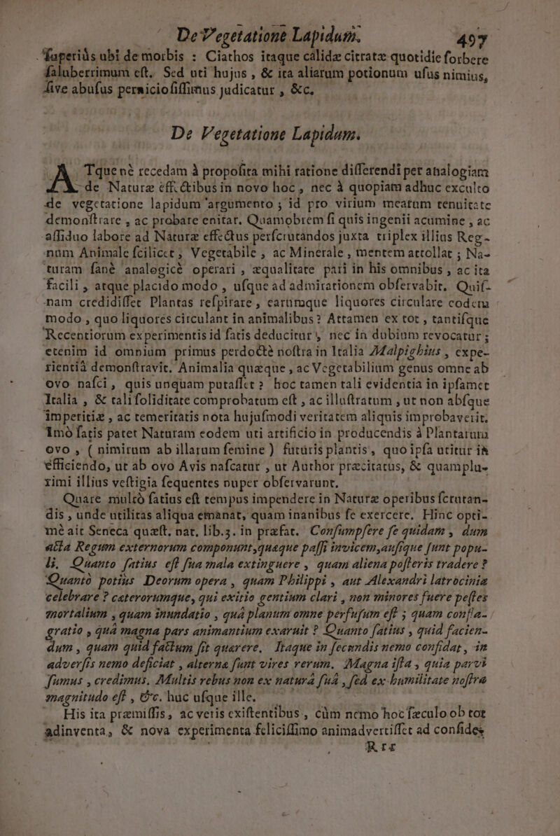 De V'egetatione Lapidum. 49y faperiàs ubi de morbis : Ciathos itaque calidz citratz quotidie forbere faluberrimum eft. Sed uti hujus , &amp; ita aliarum potionum ufus nimius, Jive abufus permiciofiffimus judicatur , &amp;c. D: Vegetatioue Lapidam. 3 Tque né recedam à propofita mihi ratione dilferendi per analogiam: A . de Nature eff. cibus in novo hoc , nec à quopiam adhuc exculto 4e vegctatione lapidum 'argaumento ; id pro virium meatum tenuitate demonftiare , ac prabare enitar, Quamobrem fi quis ingenii acumine , ac affiduo labore ad Naturz effectus perfcrutandos juxta. triplex illias Reg- nam Animale fcilicct Vegetabile , ac Minerale , mentem attollat ; Na- turam fané analegicé operari , zqualitate. pati in his omnibus , ac ita facili ; atque placido modo , ufque ad adimirationem obfervabit.. Quif- modo , quo liquores circulant in animalibus? Attamen ex tot , tantifque Recentiorum experimentis id fatis deducitar y nec ia dubium revocatur; etenim id omnium primus perdodte noftra in 1talia Zalpgbius , expe- rientià demonftravit. Animalia quaque , ac Vcgetabilium genus omne ab ovo nafci, quis unquam putafltt?. boc tamen tali evidentia in ipfamet Italia , &amp; talifoliditate comprobatum eft , ac illuftratum , ut non abfque impetitiz , ac temeritatis nota hujufmodi veritatem aliquis improbaveiit, 1mó fatis patet Naturam eodem uti artificio in producendis à Plantarum ovo , ( nimirum ab illarum femine ) futuris plantis, quo ipfa utitur ià efficiendo, ut ab ovo Avis nafcatat , ut Author pracitatus, &amp; quamplu- rimi illius veftigia fequentes nuper obfervarunt. Quare multó fatius eft tempus impendere in Naturz operibus fcrutan- mé ait Seneca quzlt, nar, lib.;. in praefat. Confumpfere fe quidam , dum acia Regum externorum componunt quaque pa[[i invicem,aufrque [nnt popu- Hi. Quanto fatius eft fa mala extinguere , quam aliena po[leris tradere ? Quanto potius Deorum opera , quam Pbilippi , aut Alexandri latrocinia celebrare ? ceterorumque, qui exitio gentium clari , non minores fuere pe(les mortalium , quam inundatio , quá planum omne perfufum eff ; quam confla- gratio , quá magna pars animantium exaruit * Cuanto [atius , quid facien- dum , quam quid fatum fit quarere, — Ieaque in fecundis nemo confidat , 3m adver[is nemo deficiat , alterna funt vires rerum. Magna ifla, quia parvi Jumus , credimus. Multis rebus non ex natura [uA , fed ex bumilitate noftra smagnitudo eff , &amp;c, hac ufque ille. —— — His ita pramiffis, ac veris cxiftentibus , cüm ncmo hocfzculo ob tot adinventa, &amp; nova experimenta fcliciffimo animadvertiffzt ad confides T RI 