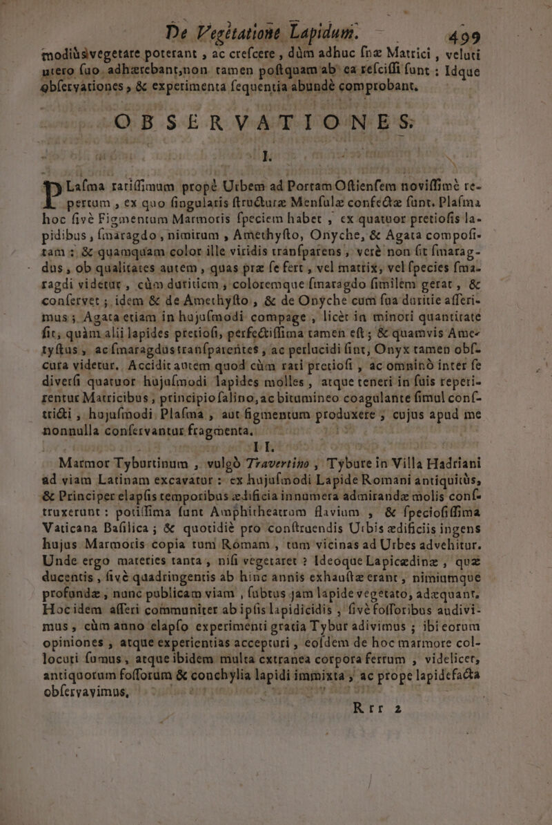 ips NN 4 J WIES EE Dun P i ^ | De Vegitationt. Lapidum. — 499 modiüsvegetare poterant , ac crefcere , dàm adhuc fn Matrici , veluti utero fuo. adhzrebant,non. tamen poftquam ab' ea reíciffi funt ; Idque Qbíeryationes ; &amp; experimenta fequentía abundé comprobant., OBSERVATIONES ; x 3y Lafma rariffimum propé Utbem ad Portam Otienfem noviffim? re- E pertum , ex quo fingularis ftructure Menfulz confcia fant. Plaíma hoc fivé Figmentum Marmoris fpeciem habet , cx quatuor pretiofis la- pidibus , (naragdo , nimirum , Amethyfto, Oryche, &amp; Agata compofi- tam ; &amp; quamquam color ille viridis tránfparens , vcr&amp; non fit (marag- dus , ob qualitates autem , quas pra fe fert , vel matrix, vel fpecies fma- ragdi videtar , càm dutiticm , coloremque fmaragdo fimilem gerat , &amp; coníervet ; idem &amp; de Amethyfto , &amp; de Onyche cum fua daritie afferi- mus ;. Agata etiam in hajuf(modi compage , licet in minori quantitate fit, quàm alii lapides ptetio(i, perfe&amp;iffima tamen eft; &amp; quamvis Ame- tyftas , acfmaragdustranfparerites , ac perlucidi (int, Onyx tamen obf- cuta videtur.. Accidit antem quod cüm rati pretiofi , ac omninó inter fe diverfi quatuor hajaímodi lapides molles , atque teneri in fuis reperi- rentur Matricibus , principio falino,ac bitumineo coagulante fimul conf- trii , hujufmodi. Plafma , aut figmentum produxere ; cujus apud me nonnulla confervantur fragmenta, ap? Marmor Tyburtinum , vulgó 7rzavertigo , Tyburein Villa Hadriani ad viam Latinam excavatur :: ex hujufinodi Lapide Romani antiquicàs, &amp; Principer elap(is cemporibus zdificia innumera admiranda molis conf- truxerunt : porifima funt Amphitheatrom avium. , &amp; fpeciofiffima Vaticana Bafilica; &amp; quotidié pro con(truendis Uibis edificiis ingens hujus Marmoris. copia tum Rómam , tum vicinas ad Urbes advehitur. Unde ergo mateties tanta , nifi vegetaret ? Ideoque Lapicedinz ; quz ducentis , fivé quadringentis ab hinc annis exhau(tze erant , nimiumque profandz , nunc publicam viam , (übtus Jam lapide vegetato, adequant, Hoc idem afferi communiter ab ipíis lapidicidis , fivéfofforibus audivi- mus, cümauno elapfo experimenti gratia Tybur adivimus ; ibieorum opiniones , atque experientias accepturi , eofdem de hoc marmore col- locuti fumus, atque ibidem multa cxtranea corpora fertum , videlicer, antiquotum fofforum &amp; conchylia lapidi immixta ; ac prope lapidefacta obíeryayimue, » 2158 apr myioo s Y v dadstie dic V7) ! v Nd Rtr 2