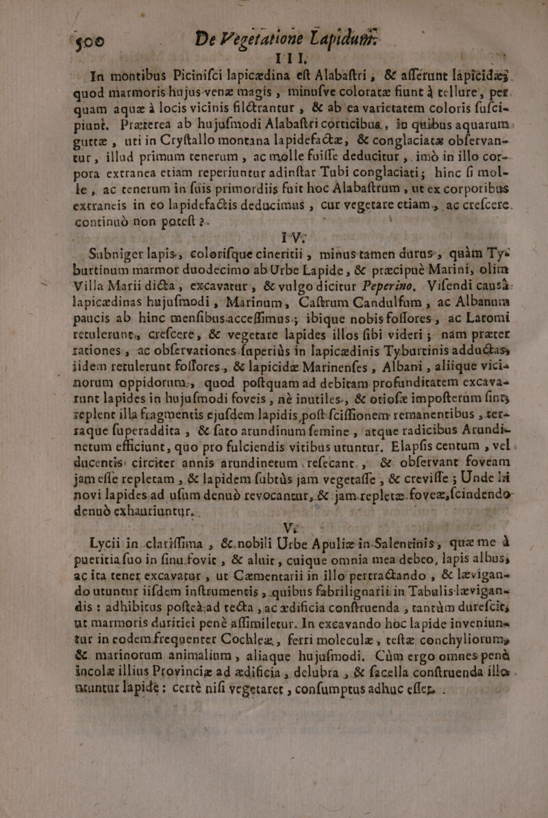 ^ bcm Y o we F &amp;.9. ^a-* '$06 —— De Vogetatoue Lapiduge— r. ! | III. ico N In montibus Picinifci lapicedina eft Alabaftri , &amp; afferunt lapicidas. quod marmoris hujus.venz magis , minufve coloratz fiunt à tellure, per. quam aquz à locis vicinis fil&amp;trantur , &amp; ab ea varietatem coloris fufci- piunt. Praterea ab hujufmodi Alabaftri corticibus , p quibus aquarum: guttz , uti in Cryftallo montana la pidefactz, &amp; conglaciata obfervan- tur , illad primum tenerum , ac molle fuitfe deducitur ,. imó in illo cor-. pora extranea etiam reperiuntur adinftrar Tabi conglaciati; hinc (j mol- le ,, ac tenerum in füis primordiis fait hoc Alabaftrum , ut ex corporibus extraneis in eo lapidefa&amp;is deducimus , cur vegetare etiam. ac creícere. continuó non poteft 2. : RT | | DV. Subnigerlapis, colerifque cineritii , minustamen dürus;; quàm Ty« burtinum marmor duodecimo ab Urbe Lapide , &amp; precipue Marini, olim Villa Marii dicta , excavatur , &amp; vulgo dicitur Peperimo, Vifendi causa lapiczdinas hujufraodi , Marinum, Caftrum Candulfum , ac Albanuia paucis ab. hinc menfibusacceffimus.; ibique nobisfoffores, ac Latomi retulerunt, crefcere, &amp; vegetate lapides illos (ibi videri ;; nam prater rationes, ac obfervationes.faperiàs in lapicedinis Tyburtinis adductass iidem retulerunt foffores., &amp; lapicide Marinenfes , Albani , aliique vici« norum oppidorum, quod poftquam ad debitam profunditatem excava- runt lapides in hujufmodi foveis , nà inutiles, &amp; otiofx impofteram (int zeplent illa fragmentis ejufdem lapidis pott-fciffionem remanentibus , ter- raque fuperaddita , &amp; fato arandinum femine , atque radicibus Arundi- nctum efficiunt, quo pro fülciendis vitibis utuntur. Elapfis centum , vel ducentis: circiter annis arundinetum . refecanc. ^. &amp;: obfervant. foveam jam effe repletam , &amp; lapidem fübtüs jam vegetaffe , &amp; crevilTe ; Unde Li novi lapides.ad ufam denu? revocantur, &amp; jam.replete.-fovez,fcindendo- denuó exhauriuntur, . PM. et | | Ve s Lycii in.clatiffima , &amp;.nobili Urbe Apuliz in-Salentinis, qua me à pueritia fuo in finu fovit , &amp; alui , cuique omnia mea debeo, lapis albas; ac ira tener excavatur , ut Camentarii in illo pertra&amp;ando , &amp; levigan- do utuntur iifdem inftrumentis ; quibus fabriligoarii in Tabulislzvigans dis : adhibitas pofteà:ad tecta , ac xdificia conftruenda , tantàm durefcit; ut marmoris duritiei pené affimiletur. In excavando hoc lapide inveniun« tar in codem frequenter Cochlez,, ferri molecule , teftz; conchyliorums &amp;. marinotum animalium , aliaque hujufmodi. Cüm ergo omnes penà iacola illius Provinciz ad adificia , delubra ,.&amp; facella conftruenda illo . acuntar lapide : cere nifi vcgetarer , confumptus adhuc cflc. .