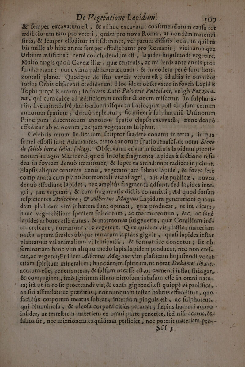 | De Vegetation Lapidam: «405- &amp; femper excávatum et ,. &amp; adhac excavatur coaftruendorum canfa tot: zdificiorum tàm pro veteri , quàm pro nova Roma , at nondüm materie: finis, &amp; femper cffoditur in iifdemmcet, vel parum diffitis locis, in quibus: bis mille ab hinc annis femper cffodiebatur pro Romanis , vicinarumqne Urbium zdificiis: certé concludendum eft , lapides hujufmodi vepetare, Maltó magis quod Cavez illz ; que centenis ; ac millenisante annis pro fandzrerant : nunc viam poblicom xquent , &amp; in-codem péné fant hori. zontali plano. Quodque de iftis caveis verum eft ; id aliis in omnibus: totius Orbis obfcrvati crediderim. Hoc idem obfervatur ip foveis Lapidis Tophi proré Romam ; In foveis Latii Palveris Puteolani, valgó Poz zola- 4 , qui cum calce ad zdificiorum confltru&amp;tionem mifcetur. 1n fulphara:- riis, fivé mineris falphuris,aluminifque in Latio;quz poft elapfum certum annorum fpatium , depuó replentur ; ficminerà fulphurarià Utfinorum Principum ducentorum annorum fpatio elapfo excavatà, nunc denuó. cffoditur ab ea novum , ac jam vegetátum fulphur. | DENS Celebris rerum. Indicarum fcriptor fuadere conatur intetra,. in qua : femel effoffi fuot Adamantes, certo annoram fpatio renafci,ut notat Srezo : de folido intra folid. fol.49.' Obfervatur etiam in fodinis lapidum piperi- norum-in agro Marinepfi,quod Incole fragmenta lapidea à fc &amp;ione refiz - dua in foveam denuó immitcunt, &amp; fuper ca acundinnm radicesinjiciunt, . Elapfis aliquot centenis annis , vegetato jam fubtus lapide ; &amp; fovca fere - complanata cum plano horizontali vicini agri , aut viz publice, novos . denuó effodiunt lapides , nec ampliüs fiagmenta adfünt, fed lapides inte- gri, jam vegetati , &amp; cum fragmentis dictis commixti ; Ad quod forfan refpicientes Z4vicenma y G Albertus Magnus Lapidum generationi quamz dam plafticam vim inhaerere fant opinati; qua producat ,. nt ita dicam, hanc vegetabilinm fpeciem folidorum , ac marmoreoium , &amp;c. ac fané - lapidesarbores effe duras , &amp; marmoreas fuigeneris, quz Corallium iofz tar crefcant nutriantür , ac vegeteat. Quz quidem vis plaftica materiam na&amp;a aptam fimiles ubique terrarum lapides gignit , . quafi lapides inftar plantaram vel animalium vi fceminarià , &amp; formatrice donentur ; Et ob. fsminariam hanc vim aliquo modo lapis.lapidem producat, nec non cref-.- cat;ac vcgetct;Er idem adIbertus 7Magnus vim plafticam hujufmodi vocat etiam fpiritum mineraltm ; hancautem fpiritam,ut notat Dabame: lib;cit.. . acutum.effe, penetrantem, &amp; (alfam neceffe eft,ut ceementi inflar ftringar, &amp;: compaginet ; imo fpiritum illam nittofum infafum effe in omni natu-. ra; ità ut ineo fit procreandi vis; &amp; caufa gignendi,eft quipp? vi prolifica, . 2c fui a([imilatrice przditus.; nonnunquam inftar halitus effunditur , quo facilis corporum meatus fübeat.; interdum pinguis eft , ac fulphureus, . qni bituminofa ,..&amp; oleofa corpora citis permeat ; fzpius humori aquco-: infidet, ut terrcftrem materiem ex omni parte penettet, fed nifi-acutus,ó&amp;« falíus fit , nec. mixtionem.exqui(itam perficiet ; nec poterit materiam. pers-