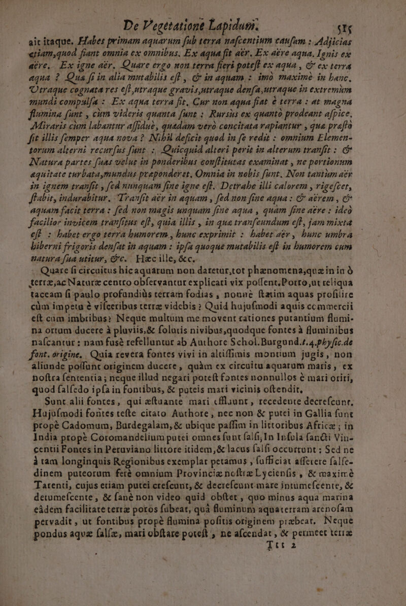 / De Vegetatione Lapidus. C e ait itaque. abes primam aquarum fub terra nafcentium caufam : Adjicias «riam,qnod fiant omnia ex omnibus. Ex aqua fit aer. Ex aére aqua. Ignis ex atre. Ex igne ar. Quare ergo uon terra fierá potefl ex aqua , 6 ex terra aqua ? Qua [i in alia mutabilis eft ,| in aquam, : imo maxime in banc, iraque cognata res et utraque gravisutraque den[a,utraque in extremum mundi compul[a : Ex aqna terra fit, Cur uon aqua fiat &amp; terra : at magna flumina funt , cum videris quanta funt : Rursits ex quanto prodeant afpice. Miraris cim labantur affidue, quadam wer concitata rapiantur , qua praffo fit illis femper aqua nova ? Nibil deficit quod in fe redit : omnium Elemen- torum alterni recurfus fuut. :, Quicquid alteri perit ia alterum tranfit : e&amp; Natura partes fuas velut in peuderibus eonflitutas examinat , ne portionum &amp;quitate turbataymundns preponderet, Omnia in nobis funt. INon tautum aer in iguem tranfit , [ed nunquam fene igne efl. Detrabe illi calorem , rigefcet, Jl abit, indurabitur. I ran[rt a£r in aquam , fed uon fine aqua : C aérem , cb aquam facit terra : fed non magis unquam [fne aqua , quam fine aere : ideo facilior inuicem tranfrtus efl, quia illis , in qua tranfeundum eft, jam mixta eff : babet ergo terra bumorem., bunc exprimit :. babet 2&amp;v , bunc umbra biberni frigoris den[at in aquam : ipfa quoque mutabilis eft. ia bumorem cum uatura faa utitur, &amp;'c. Hacille,&amp;c.- | n .. Quare ficircuitus hicaquarum non datetur,tot pheznomena;quz ín in à terrz,ac Natarz centro obfetvantut explicari vix po(fent;Porro;ut reliqua taceam (i paulo profundiüs terram fodias , nonae ftatim aquas profilire cüm impetu é viíceribus terrz videbis ? Quid hujufmodi aquis commercii eft cam imbribus» Neque multum me movent rationes putantium flumi- na ortum ducere à pluviis, &amp; folutis nivibus,quodque fontes à fluminibus na(cantur : nam fusé refelluntur ab Authore Schol. Burgund.z,4.phyfic.de fant. origine, . Quia revera fontes vivi in altiffimis montium jugis, non aliunde polfunt originem ducere, quàm ex circuitu aquarum maris, ex noftra fententia; neque illud negari poteft fontes nonnullos é mari oriri, quod falfedo ipfa in fontibus, &amp; puteis mari vicinis oftendit, Sont alii fontes, qui aeftaante mari cflaunt , recedente decrefcunr, Haujoímodi fontes tefte citato Authore , nec non &amp; putei in Gallia fant propé Cadomum, Burdegalam, &amp; ubique paffim in littoribus Afticz ; in India props Coromandelium putci omnes funt falfi;In Infola fandi Vin- centii Fontes in Peruviano littore itidem,&amp; lacus falfi occurtont: Sed ne à tam longinquis Regionibus exemplar petamus , fufficiat afferere falfe- dinem puteorum feré omnium Provincie noftiz Lycien(is , &amp; maxime Tarenti, cujus etiam putei crefcunt; &amp; decrefcunt mare intumefcente, &amp; detumefcente , &amp; fané non video quid ob(tet , quo minus aqua marina eádem facilitate terrz poros fübeat, quà fluminum aquaterram AD pervadit , ut fontibus propé flumina pofitis origin em piazbeat. Neque pondus aqvz fal(z, mari obítare poteft , ne pxdcre , &amp; penineet teria | Uu