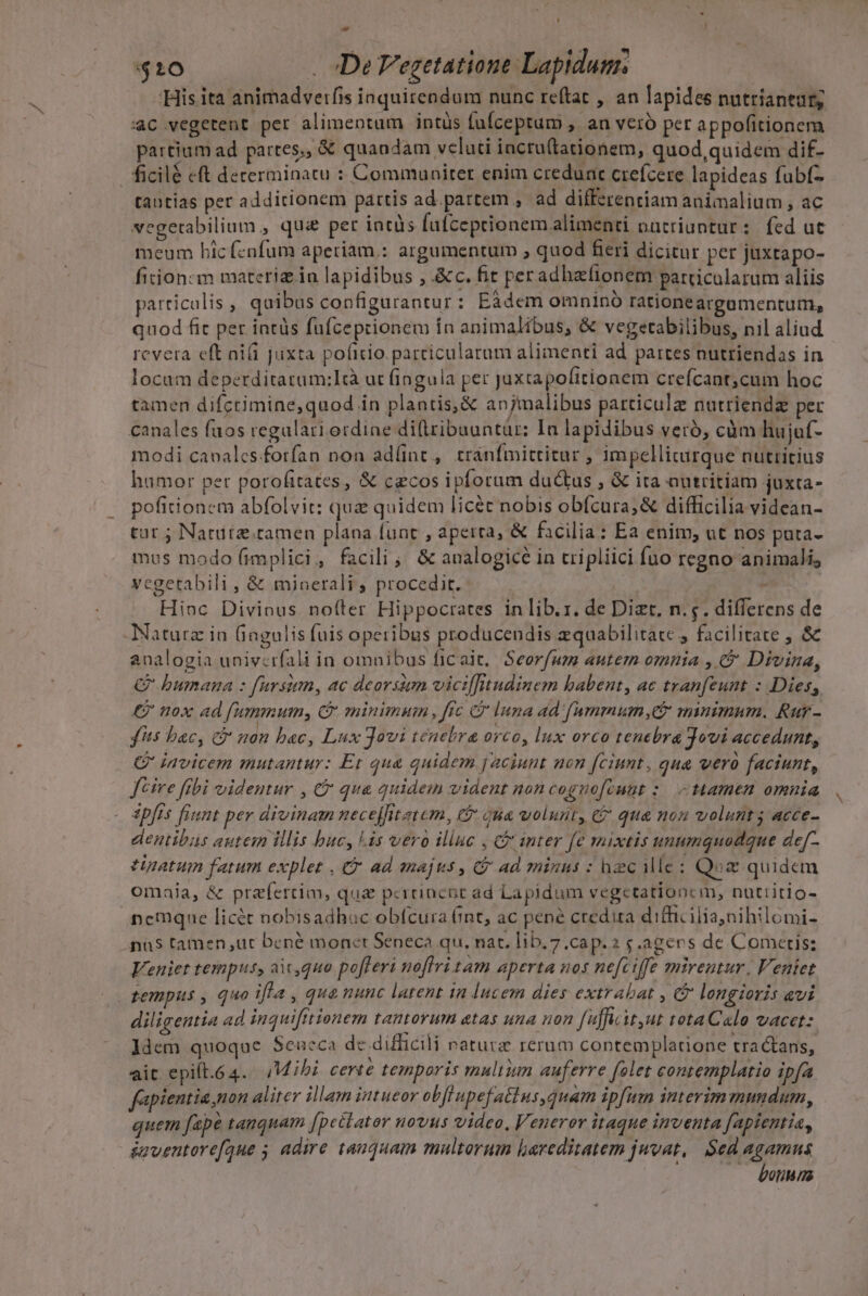 - - i. $10 | De Vegetatione Lapidum 'His ita animadverfis iaquirendum nunc reftat , an lapides nutriantutg 4c vegetent per alimentum intüs (ufceptum , an veró per appofitionem partium ad partes,, &amp; quandam velati iacru(tationem, quod,quidem dif- fficilé eft decerminatu : Communiter enim creduat crefcere lapideas fabf- tantias per additionem partis ad. partem , ad differentiam animalium , ac vegerabilium,, qu per intàs fufceptionemalimenti nutriuntur: fed ut meum bhicfcnfum aperiam.: argumentum , quod fieri dicitur per juxtapo- fiion:m materiz. ia lapidibus , &amp;c. fit peradhzlionem particularum aliis particulis , quibus configurantur: Eà3dem omnino rationeargamentum, quod fic per intüs fufceprionem in animalibus, &amp; vegetabilibus, nil aliud revera eft nifi juxta poficio particularum alimenti ad partes nutriendas in locum deperditatum:Idà ut fingula per juxtapofitionem crefcant;cum hoc tamen difctimine,quod in plantis,&amp; anjmalibus particule nutriendz per canales faos regulari ordine di(lribuuntür: In lapidibus veró, cüm hujaf- modi canales forfan non adlint , tránfmittitur , impellicürque nutritius hamor per porofitates, &amp; cecos ipforum ductus , &amp; ita autritiam juxta- pofitionem abfolvit: quz quidem licét nobis obfcura; &amp; difficilia videan- tur j Narute.tamen plana funt , aperta, &amp; facilia: Ea enim, ut nos pata- mus modo (implici, facili; &amp; analogicé in tripliici fuo regno animalis vegetabili , &amp; minerali, procedit. : | Hinc Divinus noíter Hippocrates in lib.r. de Dizt, n.;. differens de -Naturz in (fingulis fuis operibus producendis zquabilitace , facilitate , &amp; analogia univcrfali in omnibus ficait, Seorfum autem omnia , € Divina, C bumana : fursium, ac deorsum viciffitudinem babent, ac tranfeunt : Dies, £j nox ad fummum, C minimum , frc &amp;&amp; luna ad. fammumy,e* minimum. Rur- fts bac, c non bac, Lux Jovi tenebra orco, lux orco tenebra Jovi accedunt, G' invicem mutantur: Et qua quidem jaciunt non fciunt, qua vero faciunt, fcire ftbi videntur , C qua quidem vident noncognofcuut :. - amen omnia dpfts fiunt per divinam nece[fitatem, C$ jua uolunt, C qua nou volunt; acce- dentibus autem illis buc, lis vero illuc , C inter [e mixtis unumquodque de[- tinatum fetum explet C ad majus , C ad minus : hzc ile: Q:z quidem omaia, &amp; praefertim, qua pcrüincoc ad Lapidum vegctationcm, nuttitio- .nemque licét nobisadhuc obfcura (int, ac pené credita difficilia, nihilomi- na$ tamen ,uc bené monct Seneca qu, nat. lib.7.cap. 2 $.agens de Comeris: Veniet tempus, ait, quo pofferi noflri tam aperta nos nefciffe mirentur. Veniet tempus , quo illa , qua nunc latent in lucem dies extrabat , longioris avi diligeutia ad inquifttionem LATLOYUII &amp;A$ MHA 07 fufcit,ut rota C «lo vacet: ldem quoque Sencca dc difficili naturz rerum contemplatione tractans, ait epift.64. Mibi certe temporis multiun auferre felet contemplatio ipfa fapientia non aliter illam intueor obf upefatius,quam ipfum interimmundum, quem ape tanquam fpectator novus video, Veneror itaque inventa fapientia, Suventorefaue 5 adire tanquam multorum lareditatem juvat, Sed agamns botiM ma