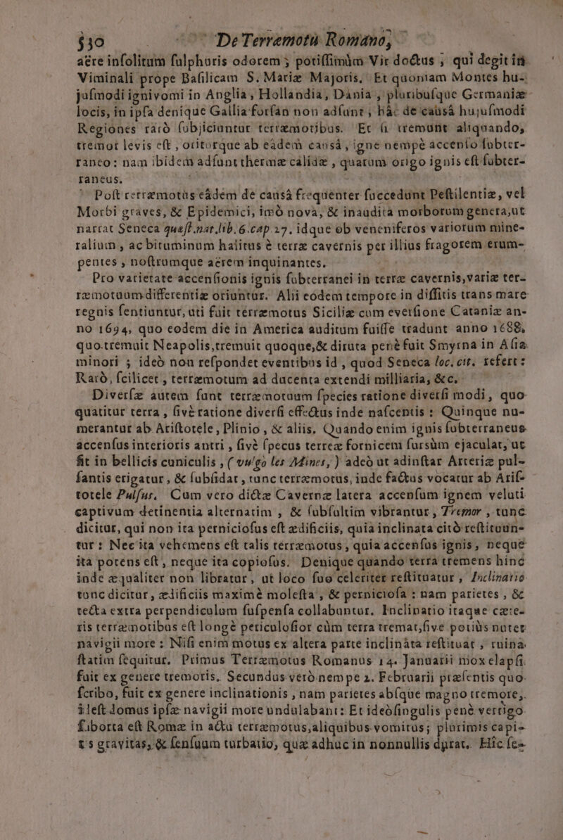 $30 (050? DeTerremotü Romano, aere infolitum fulphoris odorem ; potiffimm Vir do&amp;us ; qui degit iri Viminali prope Bafilicam S. Mariz Majoris, Et quoniam Montes hu-. locis, in ipfa denique Gallia-forfan non adfunt ; bàc de caüsá hujufmodi Regiones raró fobjiciuntur terrzmotibus. Ec ( tremunt aliquando; tremor levis eft , oritorque ab eàdem caosá , igne nempé accento fobter- ranco: nam ibidem adfunttheraiz calidz , quarum origo ignis cft fübter- raneus, dou ; j Poft retrzmotüs e&amp;dem de causá freqaenter faccedunt Peftilentiz, vel Morbi graves, &amp; Epidemici, imó nova, &amp; inaudita morborum gencra,ut narrat Seneca 4ua/P.nat.lib. 6.cap.27. idque ob veneniferos variorum mine- ralium , ac bituminum halitus e terre cavernis per illius fragotem erum- pentes , no(trumque acrem inquinantes. C a Pro vatietate accenfionis ignis fubrerranei in terra cavernis, varia ter- regnis fentiantur, ati füit térremotus Siciliz cum everfione Cataniz an- no 1694, quo codem die in America auditum fuiffe tradunt anno 1698, minori ; ideó noa refpondet eventibus id , quod Seneca loc. ctt. refert: Raró, fcilicet , terremotum ad ducenta extendi milliaria, &amp; c. í Diveríz autem funt terrzmotaum fpecies ratione diverfi modi, quo quatitur terta , (iv&amp;ratione diverfi e(f-«&amp;us inde nafcentis : Quinque nu- merantut ab Ariftotele, Plinio, &amp; aliis. Quando enim ignis fobterraneus acceníus interioris antri , fivà (pecus terrea fornicem fursüm ejaculat, ut fit in bellicis cuniculis , ( v;wgo les 7Mines, ) adeó at adinftar Arteriz pul- fantis erigatur , &amp; fub(idar , tunc terremotus, inde fa&amp;us vocatur ab Arif- totele Pulfuí, Cum vero di&amp;z Cavernz latera accenfum ignem veluti captivum detinentia alternatim , &amp; (ubfoltim vibrantur , Zegor , tanc dicitur, qui non ita perniciofus eft edificiis, quia inclinata citó reftituun- tar: Nec ita vehemens eft talis terremotus , quia accenfüs ignis, neque ita potens cít, neque ita copiofus. Denique quando terra tremens hínc inde equaliter non libratur, ut loco fue celeriter reftituatur ,. Ziclizatio tonc dicitar, zlificiis maxime molefta , &amp; perniciofa : nam parietes , &amp; te&amp;ta extra perpendiculam fufpenfa collabuntur. Inclipatio itaqae cae- ris terra motibus e(t longé periculofior cüm terra tremat/five pouiüs notet navigii more : Nifi enim mouus ex altera parte inclináta reftituat ; rnina- ftatim fequitur, Primus Terrzmotus Romanus 14. Januarii mox elapfi. fctibo, fuit ex genere inclinationis , nam parietes ab(que magno tremore;. ileft lomus ipfz: navigii more undulabant: Et ideófingulis pené vertigo fiborta e Roma in a&amp;u terremotus;aliquibus vomitus; plurimis capi- t gravitas, &amp; fenfaum turbatio, quz adhuc in nonnullis dprat,. Hic fc» '