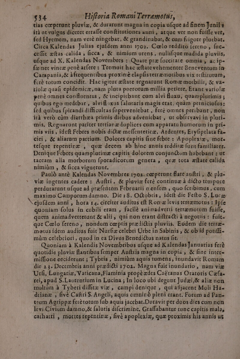 | BN ES PENAS $34. — C HBrifloria Romam Terremotus, | tias coeperunt pluviz, &amp; durarunt magna in copia ufque ad finem Junii ità at vulgus diceret erra(fe conftitutiones auni , atque ver non fuiffe vet, fed Hyemem, nam veré ningebat, &amp; grandinabat, &amp; cum fiigore plucbat. Circa Kalendas Julias ejufdem anni 1702. Coelo reddito (ereno , fuc- ce(fit x(tas.calida ; (icca , &amp; nimiom urens , nullifque madida pluviis, ufque ad X. Kalendas Novembres : Quare prz faccitate omnia y. ac ip- fze met vincz pené arfere : Tremuit hac aftate vehementer Beneventum im Campania,&amp; àftequentibus proxime elapfisterremotibus vix rcítirutum, fcré totum concidit. Hac igitur e(late regnarunt Roma moibilli, &amp; va- 1iolz quafi epidemicee, nam pluta paerorüum millia petiere, Etant variola pené omnes conBlaentes , &amp; incipiebant cum alvi fluxa, quamplurimis ; quibus ego medebar , alviflixus falutaris magis erat, quàm petniciofus: (ed quibus fpirandi difficultas (upervenicbat , feré omnes peribanr, non ità verb cüm diarrhea primis diebus advenicbat , ut ob(trvavi in pluri- mis, Regnarunt pariter tertianz duplices cum apparato humorum in pri- mis viis , ideft Febres nobis dicte melfenteticz, Ardentes; Eryfipelata fa- cii , &amp; aliarum partiam. Dolores capitis (ine febre : Apoplexiz, mot. teque repentipz , quz decem ab hinc annis reddite funt familiares. Denique Febres quamplatimz capitis dolorem conjunctum habebant : ut taceam alia morborum fporadicorum genera ; qua tota atate calida nimiàüm , &amp; íicca viguerunr. | * Pauló anté Kalendas Novembres 1702. cceperunt flare auftri , &amp; pla- ' viz ingentes cadere : Auftri, &amp; pluviz feré continuz à dicto tempore perdurarunt ufque ad prafentem Februarii a enfem , quo fcribimus , cum maximo Camporum damno. Die18. O&amp;obris, ideft die Fefto S. Lucze ejufdem anni , hora 14. circiter auditus eft Roma levis terremotus : Ipfe quoniam folus in cubili eram , facilé animadverti terremotom fuiffe, quem animadverterant &amp; alii , qui non erant diftracti à negotiis : fuit- . que Caelo fereno , nondum coeptis prediàis pluviis. Eodem die terre- motus idem auditus fait Nurfiz celebri Urbe in Sabinis , &amp; ob id poriffi- müm celebiziori , quod in ea Divus Benedictus natus fit. Quoniam à Kalendis Novembribus ufque ad Kalendas ]anuarias fer&amp; quotidie pluvia flantibus femper Auftris magna in copia , &amp; fine inter- milTione ceciderunt ; Tybris , nimiüm aquis tumens, inundavit Romam die 2 5. Decembris anni przdi&amp;i 1702. Magna füitinundatio, nam viz Utrfi, Langariz, Vaticana,;Flaminia propé des Caetanas Oratoris Carfa- rei, apud S.Laorentium in Lucina ; In loco ubi degunt Judzi;&amp; aliz non multüm à Tyberi diffitz viz , campidenique ; qui adjacent Moli Ha- drianz , fivé Caftri S. Angeli, aquis omniró pleni erant. Forum ad Pan- teum ÁAgrippz ferétotum fub aquis jacebat.Duravir per daos dies cum non levi Civium damno,&amp; falutis difcrimine, Graffabantur tonc capitis malo, catharti , mortes repentipz , fivé apoplexiz, quz proximis his annis ug