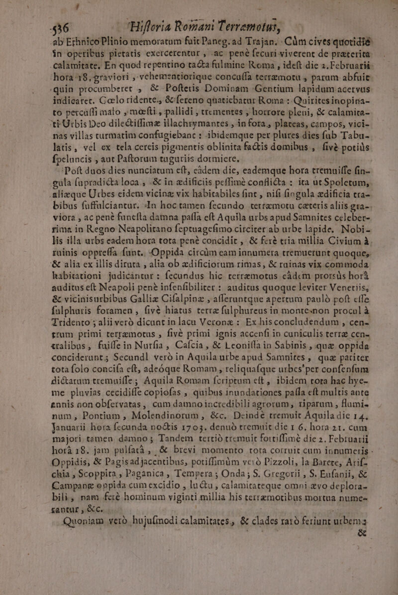 436 Hifleria Romam Terremotus, ab Ethnico Plinio memoratum fuit Paneg.ad Trajan. Cám cives quotidie: in opetibus pietatis exercerentur , .ac. pené fecuri viverent de praterica hora 18, graviori , vehemeatiorique concuífa tertzmotu , parum abfuie «quin procumberet ;,. &amp; -Pofteris Domioam Gentium lapidum acervus iudicatec. Caelo ridente., &amp;'fereno qnatiebatur Roma : Quirites inopira- to percáíTi malo , moefti , pallidi , trementes ; horrore pleni, &amp; calamita- ti Urbis Dco dile&amp;itfimz illachrymantes ,.in fora, plateas, campos, vici- nas villas turmatim confugiebanc : ibidemque per plures dies fub Tabu- latis, vel ex tela cereis pigmentis oblinita factis domibus ,. fivé potiüs fpelancis ; aut Paftorum tuguriis dormiere. , 'Poft duos dies nunciatum eft, càdem die, eademque hora tremuiltfe (in- -eula fapradicta loca, -&amp; in edificiis peffim? confli&amp;a : ita utSpoletum, .alizque Utbes eidem vicinz: vix habitabiles fint , nifi fingula zdificia cra- bibus fuffülciantur. :In hoc tamen fecundo .terrzmotu ceteris aliis gra-. viora , ac pené funcfla damna patfa eft Aquila urbs apud Samnites celeber- rima in Regno Neapolitano feptuagefimo circiter ab urbe lapide, Nobi- lis illa urbs eadem hora tota pené concidit ,' &amp; fe:&amp; ctia millia Civium à. ruinis oppreffa funt. Oppida circàm eam innumera tremuerunt quoque, '&amp; alia ex illis diruta , alia ob xdificiorum rimas, &amp; rainas vix commoda habitationi judicántur : fecundus hic terremotus cádcm prorsüs horà auditus eft Neapoli pene infenfibiliter : auditus quoque leviter Venetiis, &amp; vicinisurbibus Galliz Cifalpinz , afferantqdue apertum pauló poft ete falpharis foramen , fivé hiatus terra fulphureus in montesnon procol à Tridento ; aliiveró dicaat in lacu Verone : Ex hisconcludendum , cen- trum primi terremotus , fivé primi ignis accenfi in cuniculis terra cen- tralibas, fuilfein Nurfia , Cafcia , &amp; Lconilla in Sabinis , quz oppida conciderunt; Secundl veró in Aquila urbe apud Samnites , quz patiter tota folo conciía eft, adeóque Romam , reliquafque urbes'per confenfum dictaram tremui(fe; Aquila Romam fcriptum eft, ibidem tora hac hye- me pluvias cecidiffe copiofas , quibus inundationes pala eft multis ante gnnis oon obfervatas,, cam damnoinctedibili agrorum, riparum , flumi- num, Pontium , Molendinorum, &amp;c. Dcindé tremuit Aquila die 14. Januarii hora fecunda no&amp;is 1703. denuó tremuit die 1 6, hora 21. cum majori tamen damno ; Tandem tertió tremuit fortiffimé die 2. Februarii Oppidis, &amp; Pagisadjacentibus, potiffimum vció Pizzoli, la Barete, Arif- chia , Scoppita , Paganica , Tempera ; Onda; S. Gregorii , S. Eufanii, &amp; Campapg oppida cum excidio , lucu, calamitateque omni zvo deplora- bili, nam feré hominum viginti millia his terremotibus mortua nume- &amp;antur , &amp;c. | | Á Quoniam vero huju[inodi calamitates, &amp; clades rato feriunt urbema