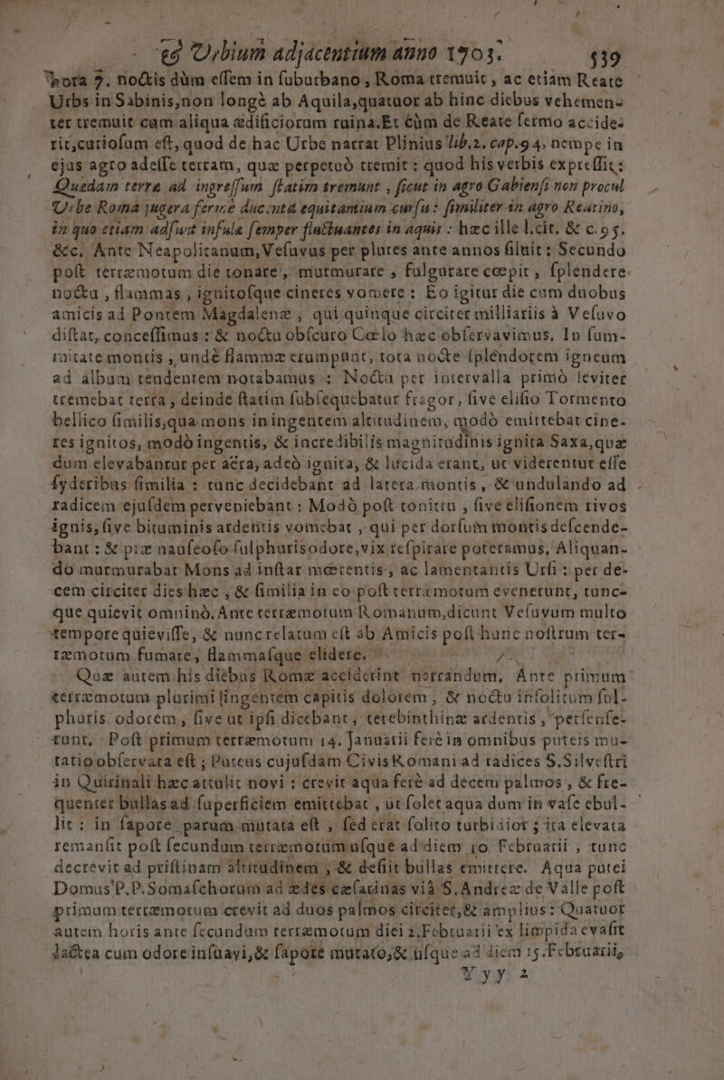 . J j Á , - t8 Ubium adjaceutium anuo 1703. $39 bota 2. noctis düm e(fem in füburbano , Roma tremuit , ac etiam R eate Urbs in Sabinis,non longé ab Aquila,quatuor ab hinc dicbus vehemen- ter tremuit cam aliqua ddi&amp;ciocirs rüina.Et 6àm de Reate fctmo accide- rit,curiofam eft, quod de hac Urbe narrat Plinius Jib.z. cap.9 4; nempe in ejas agto adeffe terram, qua perpetaó tremit : quod his verbis exprcffit: Quadam terre ad. ingre[furn. fLatira tremunt , ficut in agro Gabien[i non procul Urbe Roma jugera ferme duciuta equitantium curfu: fimiliter 42 agro Rearino, in quo etiam adfuit infula [exper flutiuantes in aquis : hec ille l.cit. &amp; c.o5. &amp;c, Ántc Neapolitanum, Vefuvus per plures ante annos filuit : Secundo no&amp;u , flammas , ignitofque cineres vomere : Eo igitur die cum duobus amicis ad Pontem Magdalenz , qui quinque circiter milliariis à Ve(uvo diftat, conceffimus : &amp; noctu obícuro Celo hec obfíervaviius. In fum- ritate montis , undé flammz exzumpauat, tota no&amp;te (plendorem igneum ad album tendentem notabamüs :: INo&amp;a pet intervalla primó leviter ttemebat rerra , deinde ftatim füb(equcbatar fragor, five elifio Tormento bellico (imilis.qua mons iningeutem altitudinem, modó emirtebat cine- tes ignitos, modó ingentis, &amp; incredibilis magnitudinis ignita Saxa,qua dum elevabanrat per acra; adeó iguita, &amp; lucida erant, ut viderentur effe Íyderibas fimilia : tanc decidebanr ad latera, montis , &amp; undulando ad radicem ejufdem pervepiebant : Modó poft tonitra , five elifionem rivos iguis; (ive bituminis atdetitis vomcbar ,. qui per dorfum montis defcende- bant : &amp; prz naufeofo fulphurisodore,vix tefpirare poteramus, Aliquan- do murtmurabat Mons ad inftar meerentis; ac lamentantis Urfi : per de- cem circiter dies hzc , &amp; fimilia in eo poft rerrzmotum evenerunt, cunc- que quievit omninó. Ante terremotum Romanum,dicunt Vefüuvum multo empore quieviffe, &amp; nuncrelatum eft ab Amicis poft hunc noftrum ter- rzmotum fumare, llammaíque elidere. ^— —— 75  í » t&amp;erremotum plarimi lingentem capitis dolorem, &amp; noctu infolitum fol- pharis. odorem, five at ipfi dicebant; terebinthinz ardentis , petfeufe- runt, Poft primum terrzemotum 14. Janaatii feré in omnibus puteis mu- tatioobíervata eft ; Puteas cujufdam CivisK omaniad radices S.Silve(tri in Quirinali hzc attulit novi : crevit aqua feré ad decem palmos , &amp; fre- quenter bullasad fuperficiem emittebat , ut folet aqua dum in vafe ebul- lit: in fapore parum mutata eft , fed erat folito turbidiot 5 ita elevata remanfit poft fecundam terremotüm ufque ad diem io. Februarii , tunc decrevit ad priftinam altitudinem ,-&amp; defit bullas emittere. Aqua putei Domus'P.P.Somafchorum ad edes cefarinas vià S. Andrez de Valle poft primum terremotum crevit ad dios palmos circiter, 8&amp; amplius: Quatuor autem horis ante fecandum rerremotum diei z,Febraarii ex limpida evafit la&amp;ea cum odorein(uayi,&amp; fapore mutato, &amp; ufque a3 diem 15.Fcbruarii,