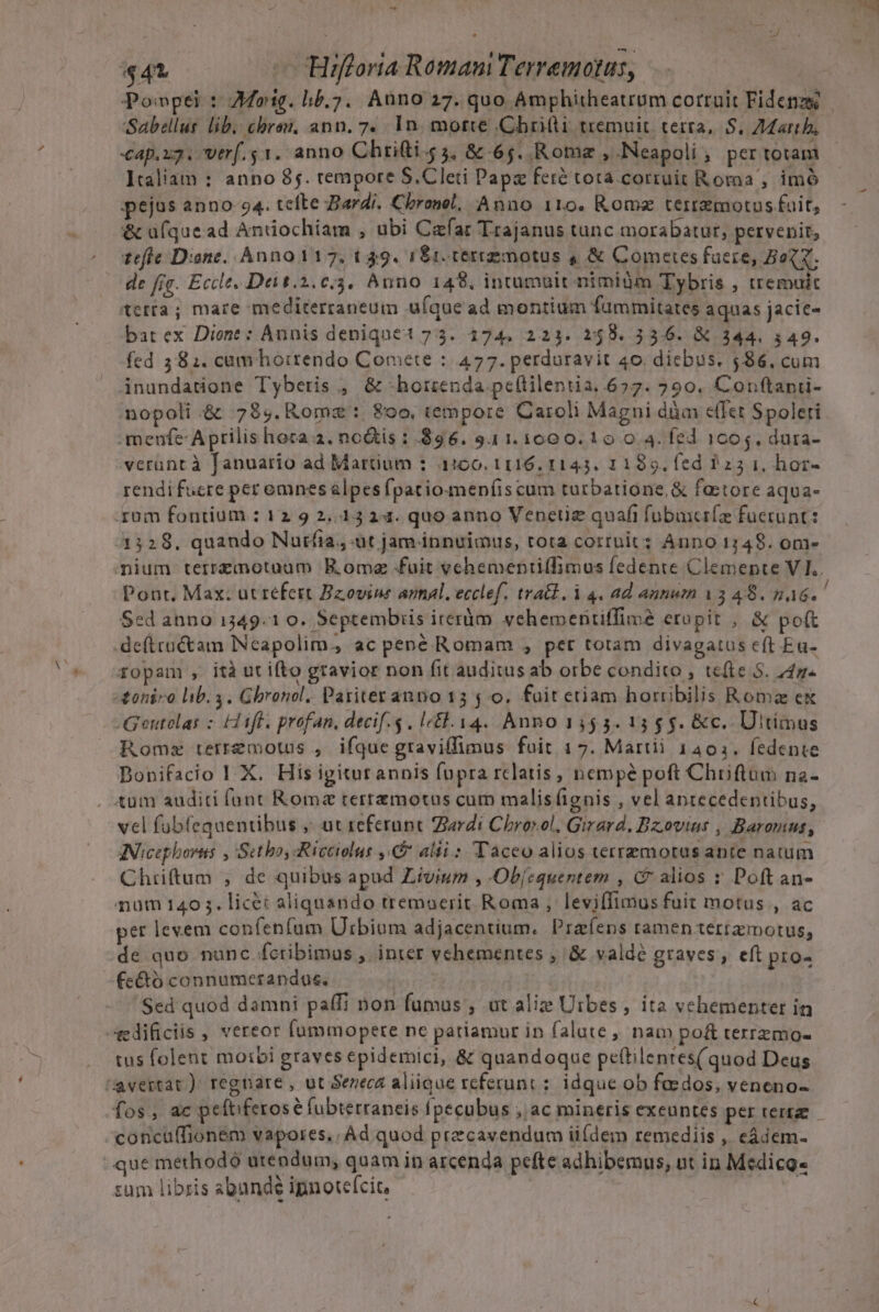 E L EE c 1 des 441 — Hifforta Romam Terremotus, Ponpei : Mog. hb.7. Auno 27. quo Amphitheaurum corruit Fidenzg Sabellus lib. cbrai, ann. 7. 1n. motte Cbritti tremuit. terra, S. Zar, €ap.x3. trf. 51. anno Chriti 5, &amp; 65. Romae , Neapoli, per totam Italiam : anno 85. tempore S.Cleti Papa feré tota.cortuit Roma , imó pejus anno-94. tefte Bardi. Cbronel, Anno 110, Rome terremotos fuit, &amp; ufque ad Antiochiam , ubi Caefar Trajanus tunc morabatur; pervenit, tefle Dione. Anno 117. 049. 1S1. terrgmotus 4 &amp; Comeres fuere, BoQX. de fie. Eccle, Dei t.2.€.3. Anno 148. incumbit nimiüm Tybris , tremuit etta; mare mediterraneum ufque ad montium fummitates aquas jacie- bat ex Dione : Annis deniqnet 73. 174. 223. 2:458. 336. X 344. 349. fed 381. cum horrendo Comete : 477. perduravit 40. diebus. 586, cum inundatione Tyberis , &amp; -hotrienda pe(tilentia. 657. 290. Conftanü- nopoli .&amp; 78$. Rome: 80o, tempore Caroli Magni dàm c(Íct Spoleri menfe Aprilis hoca a. nois :.896. 9.11.1000. 10 0.4. fed 1005. dura- verant à fanuario ad Martium : 1100. 1116. 1143. 11899. fed 225 1, hor- rendifuere peromnes &amp;lpes fpatio meníiscum turbatione, &amp; fa:tore aqua- rum fontium : 12 9 2,13 14. quo anno Vencüz quafi fubuxcríe fuerunt: 1528. quando Nurfia., üt jam innuimus, rota corruit: Anno 1749. om- mium terrzmotaam BE.ome fuit vehementiffimus fedente Clemente V I.. Pont. Max: ut refert Bzovine annal. ecclef. tra&amp;d. i 4. ad annum 13 48. paó. ! Sed anno 1349.1 0. Septembiis irerim vehementiffime etopit , &amp; poft .deftru&amp;tam Neapolim, ac pené Romam , pet totam divagatus eft Ea- fopam , ità ut ifto gravior non fit auditus ab orbe condito , te(te 5. 247. toniro hib. 3. Ghronol. Pariter anno 13$ 0. fait etiam horoibilis Roma ex o Gentolas z (aff. profan, decif.$ , le£. 14. Anno 1455.15 5 g. &amp;c.. Ultimus Roms terremotus , ifque graviffimus fuit 17. Martii 1401. fedente Dopifacio I X. His igiturannis fupra rclatis, nempe poft Chriftum na- . tüm auditi fünt Roma tertemotus cum malisíignis , vel antecedentibus, vel fubfequentibus ,; ut zeferupt Ziardi Chrorol, Girard, Bzoviat , Baromus, AINicephovtts , Sctbo,Ricciolut ,&amp; alii: Taceo alios terremotus ante natum Chiiftum ;, de quibus apud Livium , Obízquentem , (9 alios : Poft an- num 140 3. licét aliquando tremoerit Roma, leviffimus fuit motus , ac per levem confenfum Urbium adjacentium. Praíens ramen terramotus, de quo nunc fcribimus , inter vehementes , &amp; valdé graves, eft pio- fe&amp;tó connumerandus. | 'Sed quod damni paffi non fumus , ut alize Utbes , ita vehementer in ARedificiis , vereor fummopere ne patiamur in falute , nam po&amp; texrzmo- tus folent moibi graves epidemici, &amp; quandoque peftilentes( quod Deus avertat ) regnare , ut Sezecé aliique referunt : idque ob faedos, veneno- fos; Ac peftiferosé fubterraneis fpecubus $,jaC mineris exeuntes per terrae concu(fionem vapores. Ad quod precavendum üídem remediis , eádem- que methodó utendum, quam in arcenda pefte adhibemus, nt in Medico. zum libris abunde ipnotefcit,