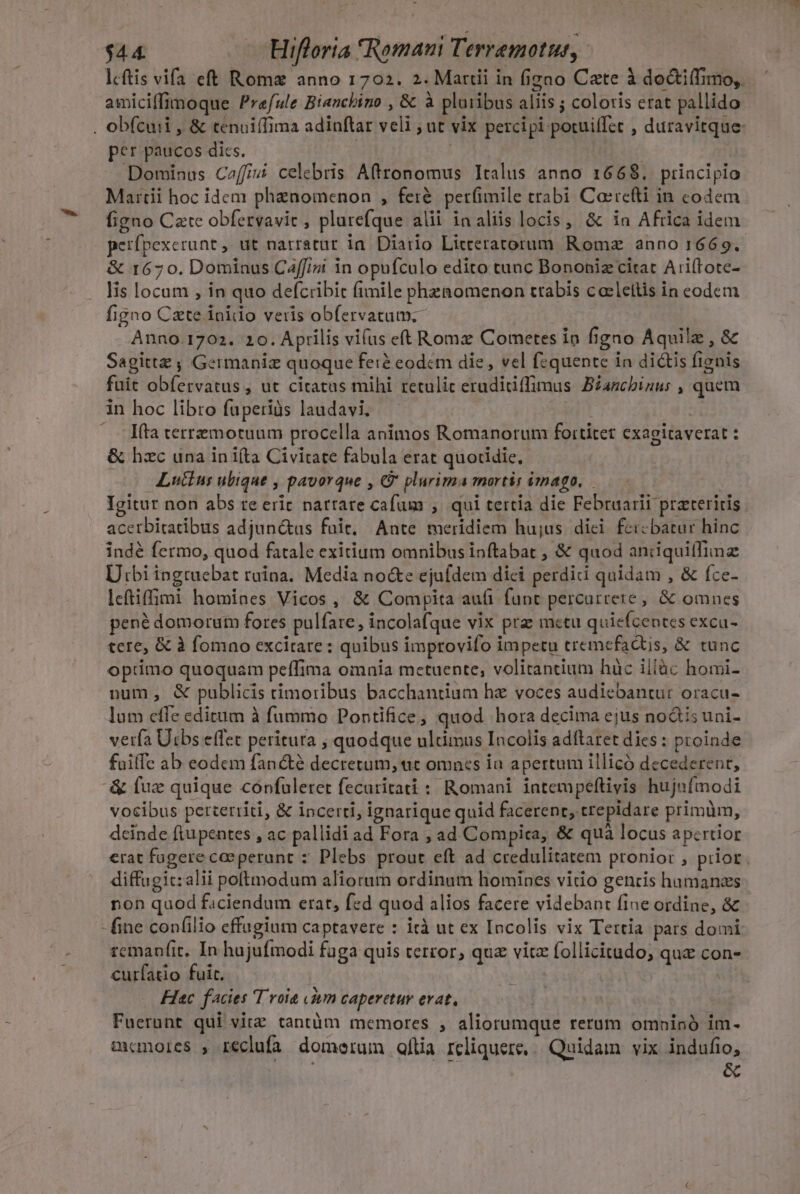 lcftis vifa eft Romz anno 1702. 2. Mattii in figno Cate à doctiífimo, amiciffimoque Praefule Bianchino , &amp; à pluribus aliis ; coloris erat pallido . obfcuii , &amp; tenuiffima adinftar veli ; ut vix percipi potuiffct , duravitque: per paucos dics. | | Dominas Ceffivi celebris Aftronomus Italus anno 1668. ptincipio Martii hoc idcm phenomenon , fer&amp;. pet(imile trabi Carrefti in codem figno Cate obfervavit , plarefque alii inaliis locis , &amp; ia Africa idem perfpexerunt, ut narratur ia. Diario Litteratorum. Romz anno 1669. &amp; 1670. Dominus C2ffini in opufculo edito tunc Bononiz citat Ari(tote- . lis locam , in quo defcribit fimile phenomenon trabis cacleltis in eodem figno Czte inido veris obfervatum;- Anno.1702. 20. Aprilis vi(us eft Roma Cometes in figno Aquilz , &amp; Sagittz ; Germaniz quoque ferà eodcm die, vel fzquente in dictis fignis fuit obfervatus , ut citatus mihi retulic eruditiffimus BZancbinus , quem in hoc libro fuperiàs laudavi. : | —. fta terremotuum procella animos Romanorum foititet exagitaverat : &amp; hzc una in ifta Civitate fabula erat quotidie, Lutins ubique , pavorque , € plurima mortis imago, Igitur non abs re erit narrare cafum ;. qui tertia die Februarii praeteritis acerbitatibus adjun&amp;us fuit, Ante meridiem hujus dici feicbatur hinc indé fermo, quod fatale exitium omnibus inftabat , &amp; quod aniiquiffimz Utbi ingruebat ruina. Media no&amp;e ejufdem dici perdidi quidam , &amp; fce- lcftiffimi homines Vicos, &amp; Compita aufi funt percurrere, &amp; omnes pené domorum fores pulfare, incolafque vix prz mctu quiefcentes excu- tere, &amp; à fomno excitare : quibus improvifo impetu tremefadtis, &amp; tunc optimo quoquam peffima omnia metuente, volitantium hàc illàc homi- num, &amp; publicis rimoribus bacchantium hz voces audiebantur oracu- lum cffe editum à fummo Pontifice, quod hora decima ejus nodis uni- verfa Utbs effet peritura , quodque ultimus Incolis adítaret dies : proinde fuiffe ab eodem fané decretum, ac omncs in apertum illicó decederent, &amp; fuz quique coónfuleret fecuritati : Romani intempeftivis hujnfmodi vocibus perterriti, &amp; incerti, ignarique quid facerent, trepidare primüm, deinde ftupentes , ac pallidi ad Fora , ad Compica, &amp; quà locus apcrtior erat fugere ceperant : Plebs prout eft ad credulitatem pronior , prior. diffugic: alii poftmodum aliorum ordinum homines vitio gencis humans non quod faciendum erat, fed quod alios facere videbant fine ordine, &amp; - fine confilio effugium captavere : ità ut ex Incolis vix Tertia pars domi: temanfit, In hujufmodi fuga quis terror, que vitz follicitudo, quz con- curfatio fuit, Hiec facies T voia «àm caperetur evat, | Fuerunt qui vitz tantüm memores , aliorumque rerum omninó im. aanores , reclufa domerum fia reliquere, Quidain. vix indufio,