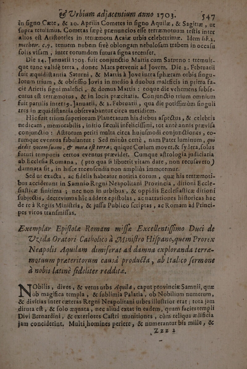 iufigno Cete, &amp; 2o. Aprilis Cometesin figno Aquilz , &amp; Sagitte , ut fupra retulimus, Cometas fzpó prenuncios effe terremotuum te(tis inter alios eft Ariftoteles in tetrzmotu Acaiz urbis celeberrimz. ldem 4.2, miter. c.7. xenuem nubem (ivà oblongam nebulofam trabem in occafu folis vifam , inter eorumdem futura figna recenfer, | Die 14. Tanuatíi 1703. fuit conjun&amp;io Mattis cum Saturno : tremuit. que tunc valide terra , donec Mars pervenit ad Jovem. Die 2. Februarii ' fuit zquidiftantia Saturni, &amp; Marisà Joveintra fpheram orbis fingu- lorum trium , &amp; obfeffio Jovis in medio à duobus maleficis in prima fa- cie Arietis figni malefici ,- &amp; domus Mattis : eoque die vehemens fübfe- cutus eft cerremotus, &amp; in locis pracitatis. Conjun&amp;io trium omnium fuit pariilis intet19. Januatii, &amp; 2. Februarii, qua die potiffimüm finguli ircs in zquidiftantia obfervabantur circa meridiem. Hic fuit trium fuperiorum Planetarum his diebus afpe&amp;tus , &amp; celebris nedicam , memorabilis , initio fzculi infelici(fimi, tot anté annis przvifa conjun&amp;io : Aftrorum periti multa circa hujufmodi conjun&amp;iones , eo- rumque eventus fabulantur : Sed mipüs certé , nam Pater luminum , 2u; dedit vocem (uam , dr mota efl terra; quique Coelum mover, &amp; fydera,folus futuri temporis certos eventus przvidet, Cumque aftrologia judiciaria ab Eccle(ía Romana, ( pro qua fi libuerit vitam dare , non recufavero ) damnata fit , in hifce recenfendis non amplids immoremur. Sed ut exa&amp;a , ac fidelis habeatur notitia eorum , qua his rerremoti- bus acciderunt in Samnio Regni Neapolitani Provincia , ditioni Eccle- fisfticz finitima ; nec non in urbibus , &amp; oppidis Ecclefiaftica ditioni fubje&amp;is, decrevimos hic addere epiftolas , ac natrationes hiftoricas hac de re à Regiis Miniftris, &amp; juífu Publico fcriptas ; ac Romam ad Princi- pes viros vranfmi(fas, — ; id Exemplar. Epiflola- Romam. emi[[e | Excellentiffimo. Duci de —.. Czeda Oratori Catholico à Mimiftro Hzfpauo,quem Prorex Neapolis Aquilam. dumiferat ad damna exploranda terra- motuum praeteritorum causa producta , ab Italico fermone à nobis latin? fideliter reddite, —— . TObilis, dives, &amp; vetusurbs Aguila , caput provincie Samnii, que ob magifica templa , &amp; fublimia Palatia , ob Nobiliam numerum, &amp; divitias inter ceteras Regni Neapolitani urbesilluftrior erat ; tota jam - diruta eft , &amp; folo zquata , nec aliud extat in eadem, quam faciestempli Divi Bernardini , &amp; exteriores Caftti munitiones , càm teliqua edificia jam concideript, Malti,homines periere, &amp; numerantur bis mille; &amp; 255. We s VILE —