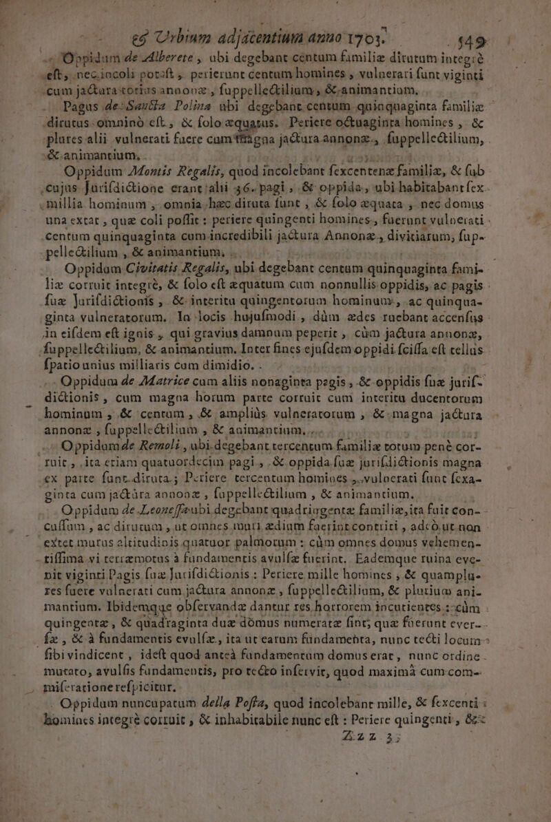 ^ Oppidum de .Mlberete , ubi degebant centum famili ditutum integià «eft, .nec.iocoli potift ,. perierunt centum homines , vulnerari funt viginti cum ja&amp;ara:torizs annooz, fuppelle&amp;ilium , &amp;.animantium, Pagus .de-Sanita Polina ubi degebant centum. quinquaginta familie dirutus. omnino eft, &amp; foloaquasus. Periere octuaginra homines ,. &amp; plures alii vulnerati faere cam'itagna ja&amp;tura annonze., .fuppelle&amp;tilium, &amp;.animantium, . | SM as giiniron Oppidum Z4ontis Regalis; quod incolebant fexcentenz familiz, &amp; fub cujas Jurifdi&amp;ione erant alii 46. pagi ; .&amp; oppida, ubi habitabantfex - . millia. hominum ,-. omnia hec diruta funt , &amp; folo equata , nec domus una cxtat , quz coli poffit: periere quingenti homines., fuerunt vuloerati : centum quinquaginta cum incredibili jactura Annonz., divitiarum; fup- pelleGilium , &amp; animantium; ... fiia ripas Oppidam Civitatis Regalis, ubi degebant centum quinquaginta fami- - liz corruit integre, &amp; folo cft equatum cum nonnullis.oppidis, ac pagis : fuz Jurifdi&amp;tionis ; .&amp; interitu quingentorum hominuur., .ac quinqua- ginta vulneratorum. Ia locis hujufmodi., dàüm des ruebant accenfus Àn eifdem eft ignis , qui gravius damnum peperit ,, cüm ja&amp;tura annonz, fuppelle&amp;tilium, &amp; animantium. Inter fines ejufdem oppidi fciffa eft cellas - fpatio unius milliaris cam dimidio. . T | s -.- Oppidum de 7Matrice cam aliis nonaginta pegis , &amp; oppidis fuz jurif- dictionis , cum magna horum parte corruit cam interitu ducentorum hominum , &amp; centrum , &amp; ampliüs vulneratorum , &amp; magna jactura annonz , fuppelle&amp;tilium , &amp; animantium... | M 3 Oppidam 4e Rernoli , ubi.degebant tercentum familiz totum pené cor- . ruit , ,ita eriam quatuordeciun pagi , .&amp; oppida faz jurifdictionis magna ex paite. fünt.dirata.; Periere tercentum homiaes ,..vulnerati funt fcxa- ginta cum jactàra annooaz , fuppelle&amp;tilium , &amp; animantium. W^ Oppidum de .Leoneffeubi degebant quadringenta familie, ita fuit con- - Cuffam , ac dirutum , ut omnnes muri, zdium faerint conttitri , adcÓ ut.non extet murus altitudinis quatuor palmorum : càm omnes domus vehemen- - tiffima vi terremotus à fundamentis avulfz fucrint. Eademque ruina evc- nit viginti Dagis fuz Jurifdi&amp;tionis : Periere mille homincs ; &amp; quamplu- res fuere vulnerati cum ja&amp;ura annonz , fuppelle&amp;ilium, &amp; plurium ani- mantium. Ibidemque obíervandz dantur res horrorem incutientes :-cüm quingentz , &amp; quadraginta duz dómus numeratz fint; quz ferunt ever. Íx, &amp; à fundamentis evulíz., ita ut earum fündamebta, nunc tecti locum fibivindicent, ideft quod anteà fundamentam domus erar, nunc ordine . mutato, avulfis fundamentis, pro tcéto infervit, quod maximà cum.com-- miferardionerefpicitur..— . a . Oppidum nuncüpatum de/la Poffa, quod incolebánt mille, &amp; fexcenti : homincs integré corruit ; &amp; inhabicabile nunc eft : Periere quingenti , 8 Z22.5; !