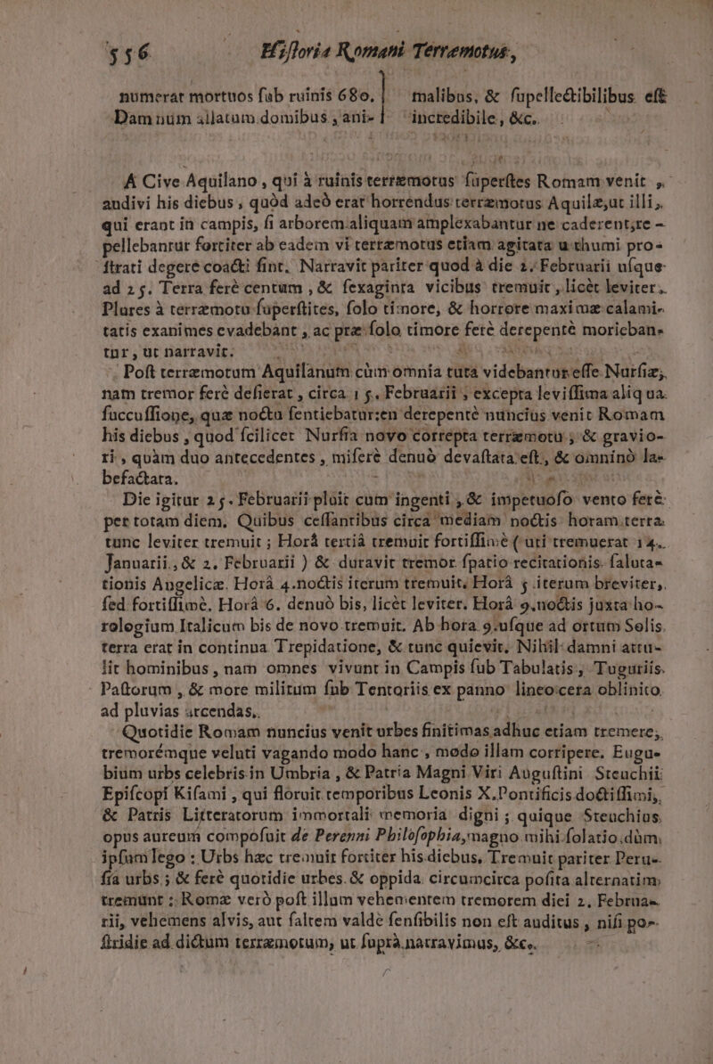 numerat mortuos fab ruinis 680. | malibus, &amp; fupelle&amp;tibilibus eft Dam nim allatum.domibus , ani- || inctedibile, &amp;c.. : Á Cive Aquilano , qui à ruinis terrzemotus. fuperftes Romam venit. ,- audivi his diebus , quód ade erat horrendus terrzmotus Aquilz;ut illi; qui erant in campis, fi arborem.aliquam amplexabantur ne caderent;re - pellebanrur fortiter ab eadem vi terremotus etiam agitata u thumi pro ftrati degeré coa&amp;ti fint. Narravit pariter quod à die 2. Februarii ufque ad 2g. Terra feré centum , &amp; fexaginra vicibus tremuit , licét leviter. Plares à terrzmotu füperftites, folo ti:znore, &amp; horrore maxi az calami- tatis exanimes cvadebant , ac pra folo timore fere derepenté moricban- tnr, ut Dnarravit. Ad, PUT Ay 3 CINA SS ORE e | Poft terremotum Aquilanum ciim omnía tuta videbanrar effe Nurfiz;. nam tremor feré defierat , circa. | &amp;, Februarii ; excepta leviffima aliq ua. fuccuffiope, qua no&amp;u fentiebatur:en derepente nuncius venic Romam his diebus , quod fcilicet Nurfia novo correpta terrzmotu ; &amp; gravio- ri , quàm duo antecedentes , miferé denuó devaftata. eft, &amp; omnino la- befactata. : | uisi ott Die igitur 2 5. Februarii pluit cum ingenti ,.&amp; impetuofo vento fete per totam diem, Quibus ceffanribus circa mediam noctis: horam.terra. tunc leviter tremuit ; Horá tertiá tremuit fortiffiiié ( uti tremuerat 14. Januarii. &amp; 2. Februarii ) &amp; duravit tremor fpatio recirationis. faluta- tionis Angelicze. Horá 4.no&amp;tis iterum tremuit; Horá 5 .iterum breviter,. fed fortiffimé, Horà 6. denuó bis, licét leviter. Elorà 9,noctis juxta ho- rolegium Italicum bis de novo tremuit. Ab hora. 9:ufque ad ortum Selis. terra erat in continua. Trepidatione, &amp; tunc quievit. Niliil: damni atru- lit hominibus, nam omnes vivunt in Campis fub Tabulatis, Tuguriis. : Pattorum , &amp; more militum fnb Tentoriis ex panno linceo:cera oblinito. ad pluvias srcendas.. (HET LUE : Quotidie Romam nuncius venit urbes finitimas adhuc etiam tremere; tremorémque veluti vagando modo hanc , modo illam corripere. Eugu- bium urbs celebris. in Umbria , &amp; Patría Magni Viri Auguftini Stcuchii: Epifcopf Kifami , qui floruit temporibus Leonis X.Pontificis do&amp;iffimi;. &amp; Patris Litteratorum immortali: memoria: digni ; quique Steuchius. opus aureum compofuit de Perenni Pbilofopbia,magno wmihi.folatio;dàm, ipfam]ego : Utbs hac treauir forditer his diebus, Tremuit pariter Peru-- fía urbs ;.&amp; feré quotidie urbes. &amp; oppida: circumcirca pofita alternatim tremunt ;: Romz veró poft illum vehementem tremorem diei 2, Februa-. rii, vehemens alvis, aut faltem valde fenfibilis non eft auditus , nifi po». flridie ad didum terzzmorum, ut fuprà.natravimus, &amp;e,. — ^ /