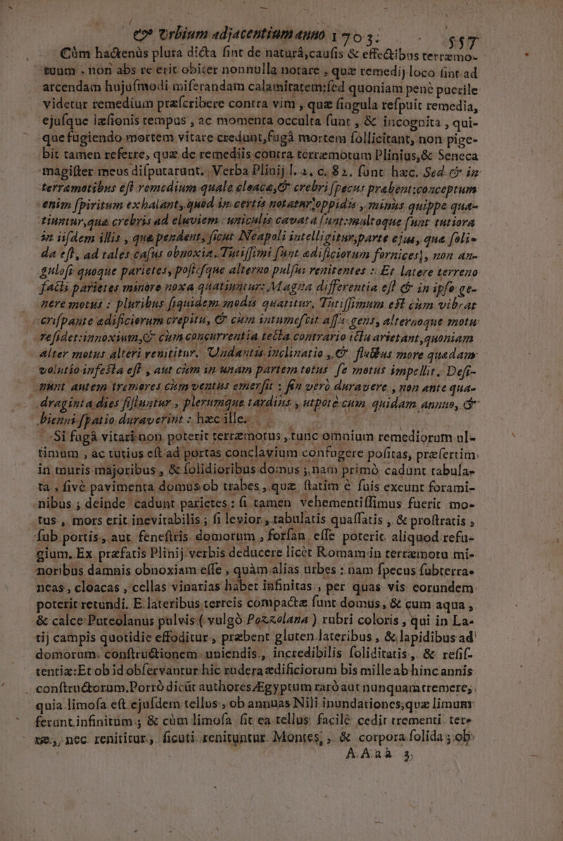 — * - / N eo orbium adjacentium auno | 703. $ $7 Cim ha&amp;enüs plura dicta fint de naturá,caufis &amp; effe&amp;tibus tertemo- tuum . non abs re erit obicer nonnulla notare , quz remedi; loco (int.ad arcendam hujufmodi mi ferandam calamitatem;fed quoniam pene puerile videtur remedium prafcribere contra vim , quz fiagula refpuit remedia, ejufque Iz(ionis tempus , ac momenta occulta fuat , &amp; incognita , qui- que fugiendo mortem vitare credunt, fugà mortem follicitant, non pige- bit tamen referre, quz de remediis contra terremotum Plinius,&amp; Seneca magpilfter meus difputarunt; | Verba Plinij.l. 2. c. 82. fant hac. Sed e iz terremotibus efl remedium quale eleace,G- crebri [pecu prabent:conceptum enim fpiritum exhalanty.quod in. certis Hot athr oppidis , ThiAS quippe qua- tuntur,qua crebris ad eluviem uniculis cavA! 4 Í unt:maltoque f Ant tutiora 3n iifdem illis , que pendent, ficut [Neapoli intelligitur;parte ejua, qua. foli- da eft, ad tales cafus obnoxia. Tutiffimi (Ant adificiotum fürnices), uon an- &amp;nlofr- quoque parietes, poftcfque alterao pulfus renitentes :: Et latere terreuo fatis parietes minore noxa quatiuntur: M agua differentia ef &amp; in ipfo ge- nere motus : pluribus [iquidem.snodis quatitur, Tutiffimum e$t iim vibrat -erifpante adificierum crepitu, C cim intumeftit aff: gent, altersoque motu Te fidet:ianoxiumyG cim coneurreutia tecla contrario itla arietant quoniam alter motus alteri veuititur. adantzs inclinatio €. fluBus more quadam velutíoinfesia eff , aut ciem in unam partem tetus. fe motus impellit. Defi- HHnt autem iremeres citm ventus emerfit : fim veró &amp;urauere , nen atte qua- draginta dies fillustur , plerumque tardis y utpotà-cum. quidam. anuo, dr Dien [patio duraverint : hzcille. | | pi . f | -Si fugá vitari-non poterit terrzmotus ,tunc omnium remediorum ul- timum , ac tutius eft ad portas conclavium confugere pofitas, praefertim: in muris majoribus , &amp; folidioribus domus ;,nam primó cadunt tabula- ta. fivé pavimenta domos ob trabes, quz ftatim e fuis exeunt forami- nibus ; deinde cadunt parietes: (i tamen vehementiffimus fuerit mo- tus., mors crit inevirabilis ; fi levior , tabulatis quaffatis , &amp; proftratis ; fub portis. aut. feneflris. domorum , forfan effe poterit. aliquod refu- gium, Ex prafatis Plinij verbis deducere licet Romam in terrzmoru mi- noribus damnis obnoxiam effe , quàm alias urbes :.nam fpecus fuübterra- neas , cloacas , cellas vinarias habet infinitas, per quas. vis eorundem: poterit retundi. E. lateribus terreis compacte funt domus, &amp; cum aqua , &amp; calce Puteolanus pulvis ( vulgó Pozaolaza ) rubri coloris , qui in La- tij campis quotidie effoditur., praebent gluten lateribus , &amp;. lapidibus ad' domorum: conftruétionem. uniendis., incredibilis foliditatis.,. 8&amp; refif- tentiz:Et ob id obfervantur hic raderadificiorum bis milleab hinc annis . conftru&amp;torum.Porró dicüt authores/Egyptum raró aut nunquamtremcre;. quia limofa e(t ejufdem tellus ; ob annuas Nili inondationes;qux limum: ferant infinitum.; &amp; cüm limofa fit ea. tellus. facilé cedit trementi. tere 125, nec. renititur.,. ficuti. renituntur. Montes, ;. &amp; corpora.folida ;.ob: