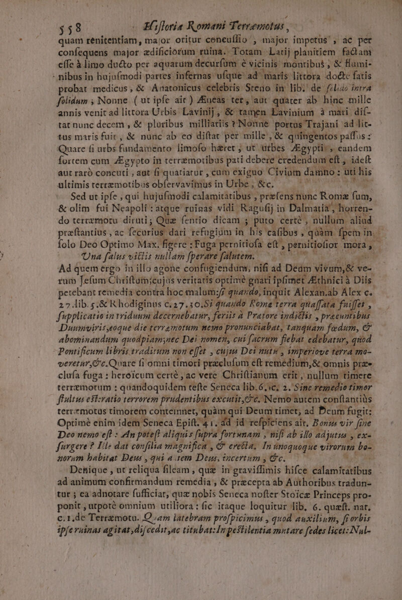 $48. - &amp;Hifloria Romani Ternemotus , , quam renitentíam, ma;or oritur coneuffio , major impetus, ac per confequens major zdificiorum ruina. Totam Larij planitiem fadam e(fe à limo ducto per aquarum decurfüm e vicinis montibus ; &amp; flumi- - nibus in hajuímodi partes infernas ufque: ad^ maris littora :doéte fatis probat medicus, &amp; Aratonicus celebris Steao in lib. de filio intra felidum ; Nonne (ut ipfe air) Zueas ter, aut quater ab hinc mille annis venit ad littora Urbis. Lavinij, &amp; tamen Lavinium à mati dif- tat nunc decem , &amp; pluribus milliariis * Nonne portus Trajani ad lit- tus maris fuit, &amp; nunc ab eo diftat per mille; &amp; quingentos palfus : Quare fi utbs fundamento: limofo h&amp;ret ; ut utbes- Egypti: eandem fortem cum, ZEgypto in terremortibus pati debere credenduii eft ,. ideft aut raró concuti , aat fi 'quatiatur , cam exiguo Civium damno : üti his ultimis retrzmotibus obfervavimus in Urbe , &amp;c. NON US wo Sed ut ipfe , qui hujufmodi calamitatibus , prefens nunc Romz fum, &amp; olim fui Neapoli: atque ruinas vidi Ragufij in Dalmatia horren- do terrzmoru dirüti ; Que fentio dicam ; puto certé , nullum. aliad przftantius,ac fecurius dari refugium in his cafibus , quàm fpem in. folo Deo Optimo Max. figere : Fuga pernitiofa eft, pernitiofior mora, - Una falus vilis nullam fperare falutem. x get afar dii e! dx Mr. Ad quem ergo in illo agone confugiendum, nifi ad Dedm vivam,&amp; ve- rum Jefum Chriftutnicujus veritatis optimé gnati ipfi met Zthnici à Diís petebant remedia contra hoc malum:;/7 qu45do, inquit Alexan.ab Alex c. 27 lib. s.&amp; R hodiginus c. 27.30.85; quaudo Roma terra quaffata fuiffet , fupplicatio in triduum decernebatur, feriis a Pratore indillis , pracuntibus Duumvirit,eoque die terramotum meyro pronunciabat, tandttam fadum, e abominandum quodpiamsnec Dei women, cui facrum fiebat edebatur, quod Pontificum libris traditum non effet , cuj Dei mtu , iziperiove terra mo- veretar,G'c. Quare fi omni timori praeclufum eft remedium, &amp; omnis prze clufa fuga : heroicum certé , ac vete Chriftianum erit, nullum timere : terremorum : quandoquidem refte Seneca lib.6.ic; 2. Sine remedio timor fhdtus eivatio terrorem prudentibus excutit, v. Nemo autem conflantiüs terr.?motus timore conteimnet, quàm qui Deum timet, ad Denm fugit: Optimé enim idem Seneca Epift. 4 1. dd id refpiciens ait, Bonz vir frue Deo nemo efl : 4n pote[! aliquis [upra fortunam , nifi ab illo adjutus , ex- fargere ? Ile dat confilia magnifica , &amp; eretla; In unoquoque virorum bo- aoram babitat Deus ,qui atem Deus, sucertum , Gc. Win H Denique , ut reliqua fileam , que in graviffimis hifce calamitatibus ad animum confirmandum remedia , &amp; precepra ab Authoribus tradun- tur ; eà adnotare fufficiar, quz nobis Seneca nofter Stoicz Princeps pro- ponit , utpoté omnium utiliora: fic itaque loquitur lib, 6. quaft. nar. c. 1,de Terramotu. O «4m latebram profpicimus , quod auxilium, fi orbis ipfe ruinas agitat dij cedit ac titnbat:Impestilentia mutare fedes licet: Nal-