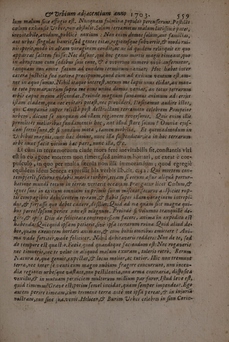 LI eo Urbium adjacentium anto Y 70 5. eeuitabile,uidum,publicd. noxium ; Non exim domos folisnyaue faonilias, aut urbes frogulas baurit.fed gentes totat,regionefque fubuertir, Go vmdà rai- ni operitymodo in altam voraginem conditjac ae id quidem velizquit ex quo appareat [altem fife: Nec defunt,qui boc genu mortis magi timeant quo in abrupruam eu fedibus [uis eunt, B 2 vivtmin minera wicicanferumma tAHQquam non emne fatum ad eundem terminumveeniats Foc babet inter cetera justitia fua gatura precipuum,quod cim ad. exiwm ventum e[t.om- nes in equo (umns. Nihil itaque saterefl ntrum me lapis unus elidatan mon- fe toto premaryutriem fupra me Vnhp unins domus vweriabs au totus terrarum. erbis caput meum ab[condai.Proinde magnum [umamus animum ade ersits iflam cladem,qua uec evitari pote[t,nec provideri, Deffnamus audive istos, qui Campamia uuper velita poft desiruttam tevramoru celebrem Pompeios E 2e wi a $0 APT » | E  SLM promittet melioribus fandamentta bac , sut illud. [Hare folum ? Omnia ejuf- dem fortis [unt,eb fs nomdim mota. , tamen mobilia, Et quemadmodum in e 1 UT. . * NU. - 4 | 1  * e T4, M. . ; . . Jj Ui bibus magnis,uunc bac domus, nuac illa fufbendituryita in-hoc terrarum. orbe nunt facit vitium bac pars, nunc illay € e.. eft in eo agone mortem nou timere,fed animam. hortari , ut exeat e cora puículo in quo per malta fecula non illi immorandum ; quod egregié equidem idem Seneca expreílit his verbis lib.cit. c:32. Qai mortem con- EM Li av^ d jx Bee) eot 7. PLUMNEA GuA zemp| risfecurusdidebit maria turbari,etiam ft eorum [ius aliqua pertur- ignes fuos on exitum omnium in primts funm mi[ceat.fecurus asfpiciet vup- beo quam exeuntem bortari animamsdr cum bonis omnibus emittere ? Ani. ma vade fortiteryuade feliciter. Nibil dubitaveris reddere: Non de te, fed de tempore e$i quasl.o.Faeis quod quandoque faciendum efl: Nec rogaveris: nec timuerisynec te velut im aliquod malum exuram , tulerisvetró,. Rerum, IN atura te,qua genuit,expetlat locus melior,ac tutior..Illic non tremunt terranec inrer [e venticum magno nubium fragore concurrunt, non incene dia regiones urbe/que vaftantygon peslilentiaymn arma contraria, difpofita: vexillis in onutuam permiciem multorum millium par furor, Hlnd leve eff. quid timemus Grave eslypotim [emel incidat quam femper impendeast.Ego. Aue perire timeamycum tremens terra anté ane ipfa pereat, in injuria: ne3iram non fine. (ha-verit .Helieen, Burim Qrbes celebres in finn Corim-- ^