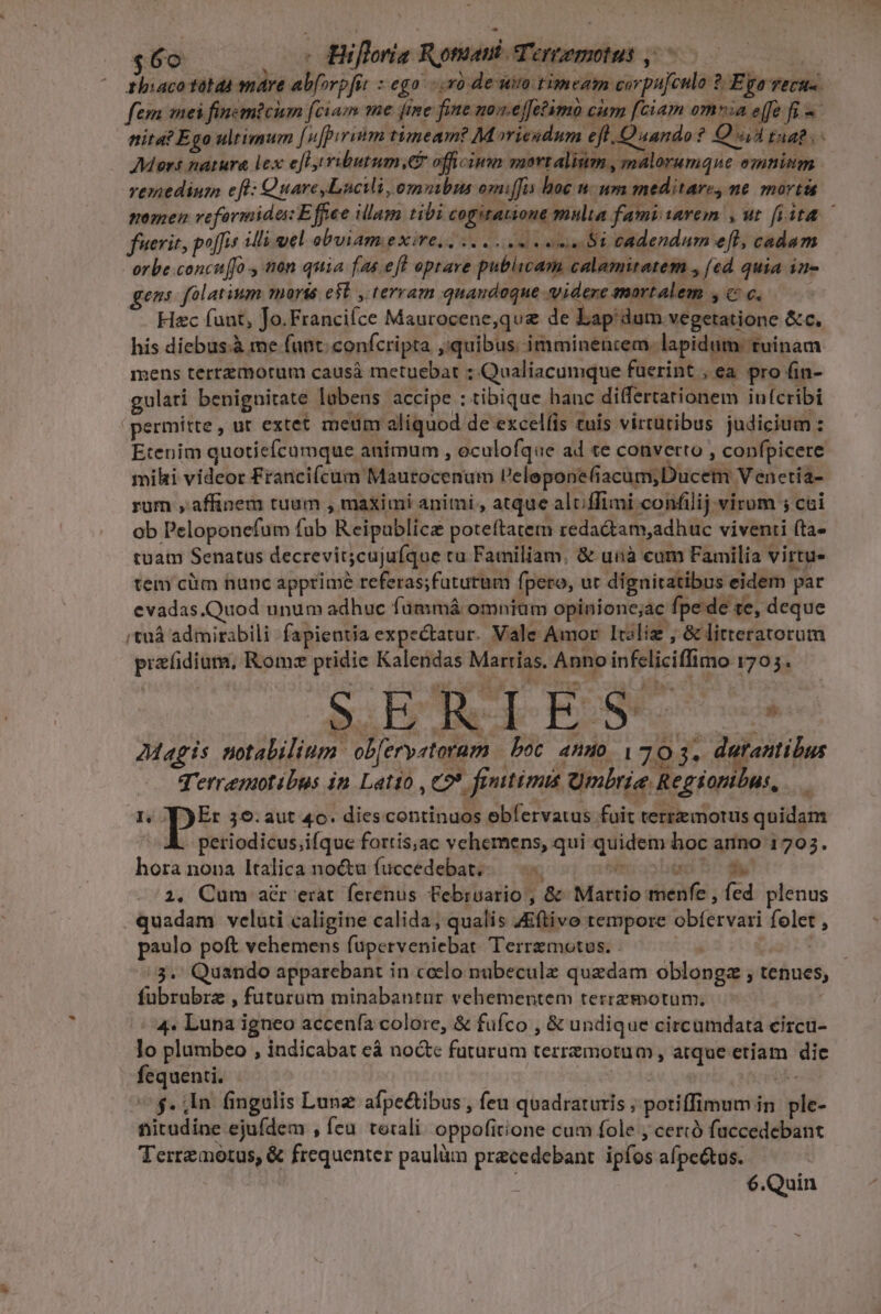 $6o - Hifloria Rotam Tertemotus ,/ zhiaco tábdà mare abforpfit fé go. r0 de uio rim een corpufculo 2. Epo recu. fem mei finem?cium [ciam me fme fine noa.effetimo cium [ciam omia effe fi - Mors natura lex efl ributum,.er officimm mortalium, malorumque emnitm vemedium ef: QuareLucMi, ommbus omiffis hoc n un meditare, ne mortá fuerit, poffis illi uel obuiam exire, ,.... e cene Si cadendum efl, cadam orbe concuffo , non quia fas eft optare publicam calamitatem , (ecd quia in- gens folatium morie e5b , terram quandoque videre mortalem , c c. Hac funt, Jo.Franciíce Maurocene,que de Lap'dum vegetatione &amp;c. his diebus.à me funt. confcripta ,:quibus. imminencem. lapidum. tuinam mens terrzmotum causá metuebat ; Qualiacumque fuerint , ea. pro fin- gulari benignitate labens accipe : tibique hanc dilfertarionem infcribi permitte , ut extet meum aliquod de excel(is tuis virtutibus judicium : Etenim quotiefcumque animum , oculofque ad te converto , confpicere mihi videor Francifcum Maurocenum l'eleponefiacum,Ducetn V enetia- rum , affinem tuum , maximi animi , atque alcffimi confilij virum ; cui ob Peloponefum fab Reipablicz poteftatem redactam,adhuc viventi (ta- tuam Senatus decrevit;cujufque ta Familiam. &amp; unà cam Familia virtu- tem cüm hunc apprime referas;futurum fpero, ur dignitatibus eidem par evadas.Quod unum adhuc füummá omniam opinione;ac fpe de «e, deque /'tuá admirabili fapientia expectatur. Vale Amor Itoliz , &amp; litteratorum przíidium, Romz pridie Kalendas Marias, Anno infeliciffimo 1705. SERIES 7Magis totabilium. ob[erystorum | boc. anuo. 170 3. durantilus q'erremotibus in Latio , C? fiuitimis Qmbrie Regionibus, A. 7 J)Er 59. aut 46. diescontinuos ebfervatus fuit terremorus quidam periodicus ;ifque fortis;ac vehemens, qui quidem hoc anno 1703 1 hora nona Italica noctu fuccedebat;-. n E T 2, Cum acr erat. ferenus Februario, &amp; Martio menfe , fed plenus quadam veluti caligine calida; qualis Zftivo tempore obfervari folet , paulo poft vehemens fuperveniebat. Terrzmotus. - 3. Quando apparebant in celo nübeculz quedam oblopgz , tenues, fübrubrz , futurum minabantur vehementem terrzmotum; :4« Luna igneo accenía colore, &amp; fufco , &amp; undique circumdata eircu- Jo plumbeo , indicabat cà nocte futurum terremotum, atque etiam die fequenti. | à 9534s a $. in fmngulis Lune afpectibus , feu quadraturis ; potiffimum in ple- titudine ejufdem , feu. toxali. oppofitione cum fole cercó fuccedebant Terremotus, &amp; frequenter paulüm precedebant. ipfos afpetus. | : 6.Quin Nu