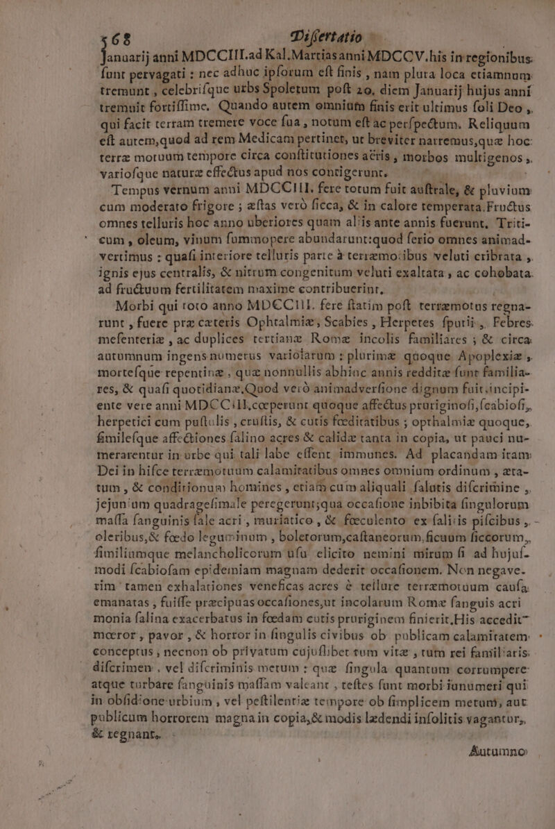 £68 Tifertatio — : funt pervagati : nec adhuc ipforum eft finis , nam pluta loca etiamnum. tremunt , celebrifque uzbs Spoletum poft 20, diem Januarij hujus anní tremuit fortiffime. Quando autem omnitufn finis erit ultimus foli Deo ,. qui facit terram tremere voce fua notum eft ac perf] pectum. Reliquum eft autem,quod ad rem Medicam pertinet, ut breviter narremus,quz hoc: terrz moruum tempore circa conftitutiones acris , morbos multigenos ,. variofque nature effectus apud nos contigerunt. -  Tempus vernum anni MDCCIII. fere totum fuit auffrale, &amp; pluvium: cum moderato frigore ; alas veró ficca, &amp; in calore remperara. Fructus omnes telluris hoc anno uberiores quam alis ante annis fuerunt, Triti- cum , oleum, vinum fummopere abundarunt:quod ferio omnes animad- vertimus : quafi interiore telluris parte à terremo:ibus veluti cribrata ,. ignis ejus centralis, &amp; nitrum congenitum veluti exaltata , ac cohobata. ad fru&amp;uum fertilitatem maxime contribuerinr, aH Morbi qui roto anno MD€CHII fere ftatim poft. terremotus regna- runt , fuere prz cxteris Ophralmiz, Scabies , Herpetes. fputii-,. Febres. mefenteriz , ac duplices tertiang Rome incolis familiares ; &amp; circa: autumnum ingensnumerus variotarum : plurime qaoque Apoplexiz ,. mortefque repentinz . quz nonnullis abhiac annis reddite funt familia-. res, &amp; quafi quotidianz.Quod veró animadverfione dignum faiti.incipi- ente vere anni MDCC ill,coeperünt quoque affe&amp;us pruriginofi,(cabiofi, herpetici cum puftulis , cruftis, &amp; cutis feediratibus ; opthalmie quoque; fimilefque affe&amp;tiones falino acres &amp; calidz tanta in copia, ut pauci nu- merarentur in: orbe qui tali labe effent immunes. Ad placandam iran Dei in hifce terremotuum calamitatibus omnes omnium ordinum , zta- tum , &amp; condirionum homines , etia cum aliquali falatis difcrimine ,. jejunium quadragefimale peregerunt;qua occafione inbibita fingulorum maífa fanguinis fale acri , muriatico , &amp; foecolento ex fali:is pifcibus ,. oleribus,&amp; foedo leguminum , boletorum,caftaneorum,ficuum ficcorum,, fimiliamque melancholicorum ufu. elicito nemini mirum fi. ad hujuf- modi Ícabiofam epidemiam magnam dederit occafionem. Non negave. rim tamen exhaladiones veneficas acres &amp; tellure terremotüum caufa. emanatas , fuiffe praecipuas occafiones,ut incolarum Rome fanguis acri monia falina exacerbatus in foedam cutis pruriginem finierit, His accedit mceror , pavor , &amp; horror in fingulis civibus ob. publicam calamitatem: conceptus ; necnon ob privatum cajufliber cum vita , tum rei fanil'aris: difcrimen , vel difcriminis metum : que. fingula quantum corrumpere atque turbare fanguinis maffam valeanc , teftes fant morbi iunumeti qui in obfidione urbium , vel peftilentiz tempore ob fimplicem metuant; aut publicum horrorem magna in copia;&amp; modis lzdendi infolitis vagantur; &amp; regnante Autamno J