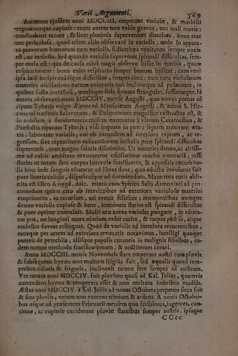 3j | Varii Jvpumenti, — €» ^Autemno ejufdem anni: MDCCAILT, ceperunt variole, &amp; morbilli regnatuntque.copiofe :erant aurem non valde graves » nec mali moris: «confluebant tamen ;.&amp; licet plurimis füperveniret diarrhsa , bona erat nec periculofa , quod etiam aliàs obfervavi in variolis : unde in appara- ;tu.pravorum humorum cum vatiolis; fi diarrhea venit;non lemper noxia eft ac molefta. Sed quando vaiolis fupervenit fpirandi difficultas, fem- ;per-mala eít.: qua de.cau(a nihil magis obfervo hifce in morbis , quam refpirationem : bona. enim refpiratio femper bonum indicat : cum vetó Apfa ledi incipit-reddique difficilior , femper time: nam tunc variolarum materies o(cillatione nature contraria ruit inclinatque ad. pulmones ; ii -quibus facta. imctáftafi , morbique fede firmata ftrangular, fi uffocatque.1d autem obfervavi;auno MDCGIV., menfe Augufti ,.quo novus portus ad ripam T.yberis vulgo Aiperead Maufolzum Augefli , &amp; edem S..Hic- aouyrmi nationis Sclavoram , &amp; Dalmstarum magnifice exftru&amp;us eft, &amp; in nobilem, à fundamentisimolemn :exornatus à viarum Curatoribus , &amp; :Przfectis riparum T yberis ; vidi.inquam in puero feptem annorum «ta- tis , laborante variolis, cui-ob earundem ad interiora raptum , ac re- :ere(fum, fige repentinam ex(iccationem lethalis pene f| pirandi difficultas 4upervenit , cam magno falatis difcrimine, Ur materies denuo;ac citiffi- me ad cultis. ambitum :tevocaretur ofeillatione morbo contrariá ; Juffi ftatim ut totum fere corpus lauceola fcatificetor, &amp; appofitis cacurbitu- lis hinc inde: fanguis educatur ad libras duas.;.quo edocto involutus fuit puer linteis calidis , difpofitufque ad dormiendum. Mane tota curis obli- Aiita-eft Oleo Amygd. dulc. | mixto c&amp;-Spiritu Salis Armoniaci ad pro- «curandam quàm cito ab interioribus ad exteriora variolofe materici etuptionem , ac recaríum , utí evenit. feliciter ; erumpentibus unge denuo variolis copiofe:&amp; bene , imminuta ftatim-eft fpirandi difficultas &amp; puer optime convaluit. Multi acu aurea -variolas pungunt , àt educa- - tür pas , ne-longiori mora nimium rodat cutim , &amp; turpes poft Íc, atque moleftas foveas relinquat. Quod de variolis ad interiora recurrentibus , moxque per artem ad exteriora revocatis notavimus , intelligi quoque poterit de petechiis , aliifque papulis cutaneis in malignis febribus ,.ca- dem nempe methodo fcarificationum , &amp; un&amp;tionum curari. ads . Auno MDCCHI. men(e Novembris flare coeperunt auftéi cam pluvia &amp; fabfequens hyems non multum frigida fait, fed zqualis quoad tem- periem.cáloris &amp; frigoris, inclinavit tamen fere femper ad auftrum, Ver torum anni MDCCIV. fuit pluvium quaf(i ad, Kal. Julias , quamvis antecedens hyems &amp;:temperara e(fet &amp; non. multam. imbribus madida. Jftas anoi MDCCIV. à Kal. Juliis ad nonas O&amp;obres perpetuo ficca fuic &amp; fiue plaviis, verum non exarens nimium &amp; ardens, A nonis O&amp;tobri- bus ufque ad przíentem Februarii menfem quo fctibimus,ingentes, con- rinue , ac«copiofe ceciderunt pluvie flantibus femper EXT ipfaque C Occ