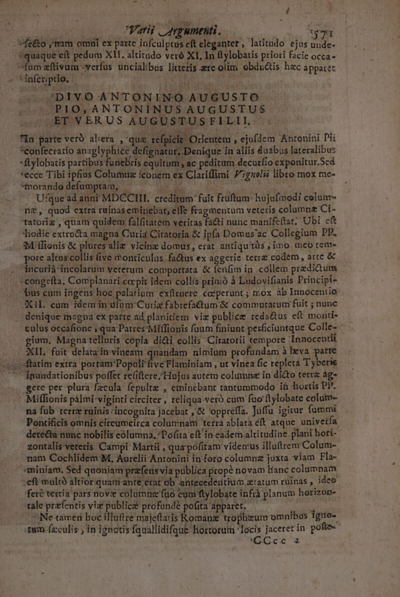 - ^füm eftivum -verfus uncialibus litteris re. olim obdsàis hzc apparéz jDIVO ANTONINO AUGUSTO . ^PIO, ANTONINUS AUGUSTUS JETVERUSAAUGUSTUSFLILIL fin parte vero alea ,-qua refpicit; Orientem , ejufdem Antonini Di *eonfecratio anaglyphice defignatur, Denique 4n aliis duabus lateralibus * ftylobatis parti bus funebris equitum, ac peditum decurio exponitur.Scd 'ecce Tibi ipfius Columnz iconem ex Clariffimi- 770i libro mox me- forandddefumptam, ' ^ue à Ufque'ad aunt MDCCII. creditum fuit fruftum: hujufmodi celunr- e tatoriz , quam quidem falfitatem veritas fa&amp;ti nunc manifeftat; Ubi cft Tiodie extracta magna Curia Citatoria &amp; ipfa Domus'ac Collegium PP. ?Miffienis &amp; plures alie vicinz domus, erat antiquitàs ;, imo mco tem- pore altus collis five monticulus fa&amp;us ex aggerie terre eodem, arte &amp; incarià incolarum veterum comportata &amp; fen(im in cóllem predictum bus cam ingens hoc palatium exflruere. coeperunt ; n:ox ab Innocentio denique maga ex patre ad planitiem viz publice reda&amp;us eft monti- culus occafione ; qua Patres*Miffionis faum finiunt perficiuntque Colle- gium, Magna telluris copia di&amp;i collis Citatorii tempore Innocentii XII. fuit delata in vineam S Ub nimium profundam à Ixva patte gere per plura fzcula. fepulte , eminebant rantummodo ih bortis PP. - .Miflionis pálmi- viginti circiter, reliqua.veró cum fuo ftylobate colum na füb terre rüinis incognita jacebat ,'&amp; 'oppréffa. Juffu igitar fummi Pontificis omnis circumcirca columnam terra ablata éft atque univetía detecta nunc nobilis cólumna, Pofita eft in eadem altitudine. plani hori- zontalis'veteris Campi Martii , qua pofitam vidertus illüftremColum- nam Cochlidem M, Aurelii Antonini in:foro columriz juxta viam Fla- ;eft multo altior quam ante etat ób antecedeiitium xratum rüinas, ideo fere tertia pars novze columnee'fuo cum ftylobate infrà planum horizon- ale prafentis viz public profundé pofita apparet. — en  Ne tamen hoc illuftre majeftatis Romanz trophizum omnibus Tgno- -£8m fzculis ; in ignotis fquallidifque-Hortorum locis jaceret in pofe« | COcc 2