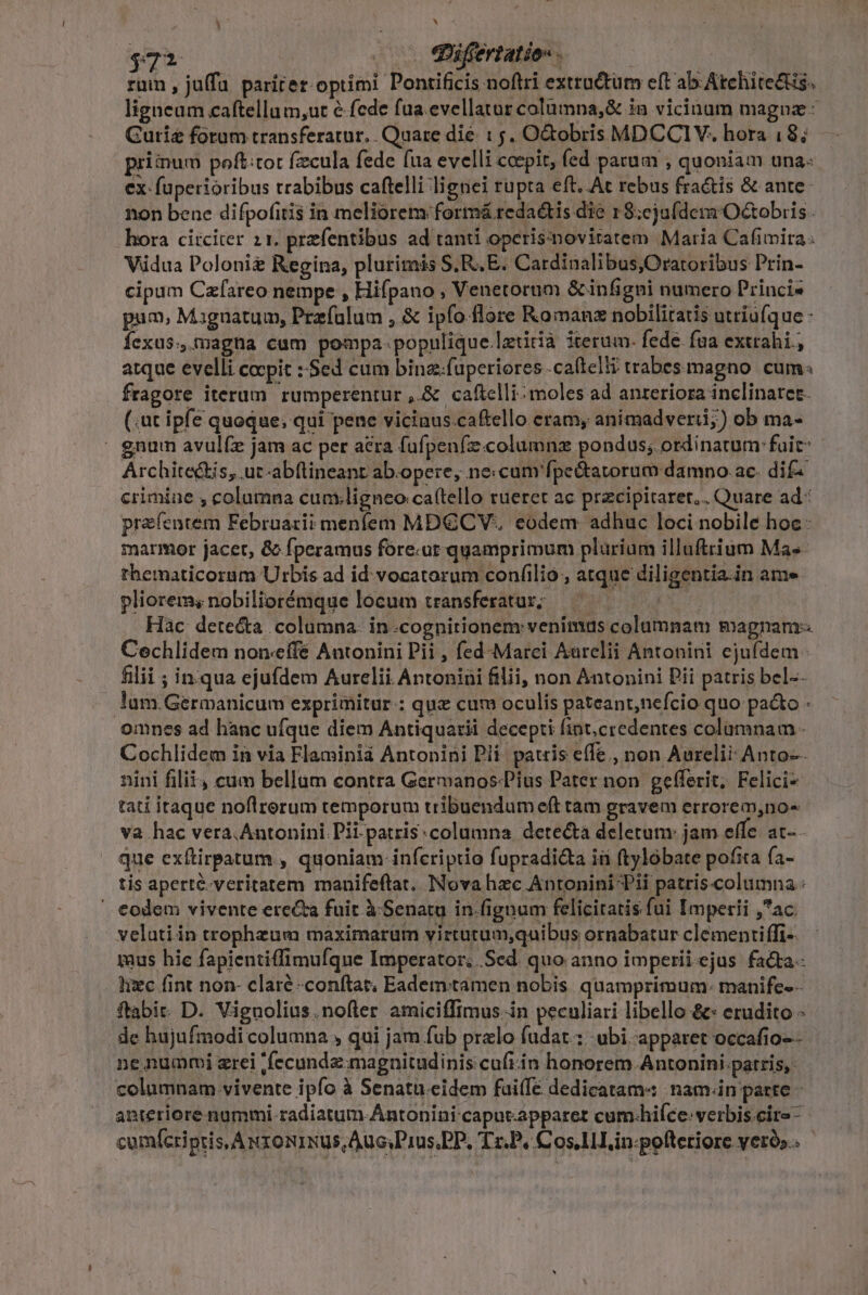 h] rum , juffa parirer optimi Pontificis noftri extru&amp;tum eft ab Atchite&amp;s. ligneam caftellum,ut &amp; fede fua.evellatur columna,&amp; in vicinam maguaz - Gurig forum transferatur... Quare die : 5. O&amp;obris MDCCIV. hora 18; priinum poft:tot fzcula fede fua evelli coepit, fed parum , quoniam una: ex: füperióribus trabibus caftelli lignei rupta eft. At rebus fractis &amp; ante non bene difpofitis in meliorem formá redactis die 18;ejufdera Octobris. hora circiter 21. prefentibus ad tanti operisimoviratem Maria Cafimira. Vidua Polonie Regina, plurimis S, RE. Cardinalibus Oratoribus Prin- cipum Czfareo nempe , Hifpano , Venetorum &amp; infigni numero Princi« pua, Maguatum, Prefulum , &amp; ipfo.-flore Roman nobilitatis utriufque - fÍexus., magna cum pompa- populique Iztiià iterum. fede. fua extrahi., atque evelli cocpit : Sed cum bina.fuperiores .caftelti trabes magno. cum fragore iterum rumperentur ,&amp; caftelli-moles ad anreriora inclinatet. (.ut ipfe quoque; qui pene vicinus.caftello eram, animadverii;) ob ma- | gnum avul(x jam ac per acra fufpenfzcolumnz pondus; ordinatum: fuit: Architectis, ut-abftineant ab.opere, necum'fpe&amp;tavorum damno. ac. dif^ crimiae , columna cumligneo ca(tello tueret ac przcipitarer.. Quare ad* prefentem Febraarii menfem MDCCV. eodem adhuc loci nobile hoc: marmor jacet, &amp; fperamus fóre.ut quamprimum plarium illuftrium Mas thematicorum Urbis ad id vocatorum confilio , atque diligentia.in ame pliorem, nobiliorémque locum transferatur; | Hac detecta columna. in.cognitionem venimus columnam magnam-- Cechlidem non-effé Antonini Pii , fed-Marci Aarelii Antonini ejufdem filii ; in.qua ejufdem Aurelii Antonini filii, non Antonini Pii patris bel-- Jum.Germanicum exprimitur : quz cum oculis pateant,nefcio quo pao - omnes ad hanc ufque diem Antiquarii decepti fint,credentes columnam - Cochlidem in via Flaminià Antonini Pli. pauis effe , non Aurelii: Anto-. nini filii, cum bellam contra Germanos-Pius Pater non. gefferit, Felici- tati itaque noflrerum temporum tribuendumeft tam gravem errorem,no- va hac vera.Antonini Pii-patris:columna detecta deletum: jam effe at- - que exftirpatum , quoniam infcriptio fupradi&amp;ta in ftylóbate pofita (a- tis aperté-veritatem manifeflat.. Nova hzc Antonini Pii patris-columna .:  eodem vivente erecta fuit à. Senatu in.fignum feliciratis fui Imperii ,ac. veluti in trophzum maximarum virtutum,quibus ornabatur clémentiffi- mus hie fapientiffimufque Imperator; .Sed. quo anno imperii ejus facta. hec fint non- claré -conítat; Eademtamen nobis quamprimum: manife-- ftabit: D. Viguolius.nofter amiciffimus in peculiari libello &amp;* erudito - de hujufmodi columna , qui jam fub pralo fudart.: ubi apparet occafio-- ne nummi zrei 'fecunde magnitudinis cufi in honorem. A ntonini-patris, columnam vivente ipfo à Senatu.eidem fuiffe dedicatam« :nam.in parte - anteriore nummi radiatum Antonini caput.apparet cum-hifce. verbis cire - cumfcriptis, A xx onus Auc.Prus.PP, Tr.P, Cos in:-pofteriore veró»..