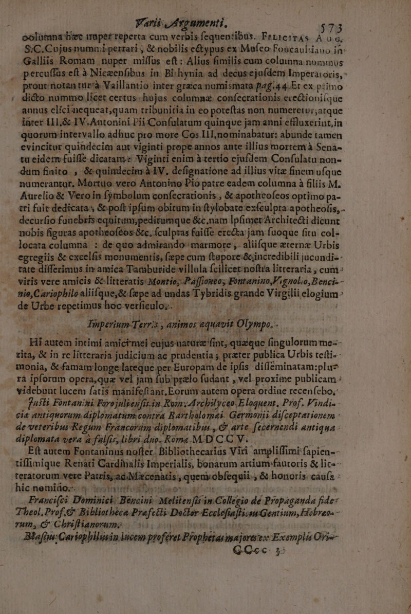 oolatmna' hzc mapetreperta cam verbis fequentibus. FeLiciTAS À ü G, S;C.Cujusnummiperrari , € nobilis e&amp;ypus ex «;Mafeo:Foücaultiano in- Galliis. Romam .muper: mi(fus eft : Alias fimilis.cum columna numus percuffas eft à Niceenfibus. in. Bithynia. ad decus eju(dem Impera: oris, - prout: riotan tur'à Vaillantio inter graca numismata fa£.44.Er cx primo di&amp;to nummo licet certus. hujas columna: confecrationis ere&amp;tioni(que annus elici;!nequeat;quam tribunitia in eo poteftas non numeret Urjatque incer 11I,&amp; IV. Antonini PiiXConfulatum quinque jam anni eflluxerint,in quorum intervallo adhuc pro.more Cos I1 nominabatur: abunde tamen evincitur quindécim aut viginti prope annos ante illius mortem à Sena-- tu eidem: fuiffe dicatam Viginti enim àtertío ejufdem: Confulatu non- dum finito , &amp; quindecim à IV, defignatione ad illius vita finem ufque numerantur. Mórtuo vero Antonino Pio patre eadem columna à filiis M. Aurelio &amp; Vero in fjmbolaüm confecrationis , &amp; apotheofeos optimo pa- tri fait dedicatas &amp; poft ipfüm obitum in ftylobate exfeulptra a potheofis, . decuríio funebris:eqnirum;peditumque &amp;c.nam lpfimer Archite&amp;ti dicunt nobis figuras apotheoféos 8c, (culpras fui(fe erecta; jam fuoque fitu: col- locata columna. : de quo-admirando marmore ,. aliifque eterne Urbis egregiis &amp; excelfis monumentis, fepe cum ftapore:&amp;jincredibili jucundi- - tate differimus in amica Tambutide villola fcilicetnoftra litteraria , cum : vitis vere amicis &amp;-litteratis:Montio; Paffiontos Fontanino,V i nolio, B enci- - nie, C ariophiloaliifque,&amp; (ape ad undas 'T y bridis grande Virgilii elogium de Urbe repetimus hoc.vetficuloz. AT. rd so P pregnit rio Hee STU pe.- Hi autem intimi amictmei cujus natare fint, quaque fingulorum me-- zita, &amp; in re litteraria judicium ac prudentia ; prater publica Urbis tefti.- monia, &amp;-famam longe lateque per Europam de ipfis difleminatam:pluz rà ipforum opera,qua vel jam (ub'przlo fudaut , vel proxime publicam: videbunt lucem fatis manifeflant, Eorumrautem opera ordine recenfebo,: [usi Fontanimi Farojnlienfis in. Rom vchiluceoE loquenr, Prof. Vindi- - cie antiquorum, diplomatum contra Bartholomaei. Germonii difceptarionem - de veteribussRegum: Francorüm diplomatibus., € arte. (eceraendi antiqua : diplomata vera à falfis, libri duo. Róma.M.D C.C V; i E(t autem Fontaninus noffer. Bibliothecarius Viri ampliffimi fapien- - tiffinique Renati Cardinalis Imperialis, bonarum artium fautoris &amp; lic«- teratorum.vete Patris;.ad Nix cenatis , queny obfequii-, &amp; honoris. cauís : hic nemliüo;-.  2e (tate hs s Qu iun » d: 6h6s t fiésyr di Franci(ci Dominici. Bencini. Meliten [is im Collegio de Propaganda fide* Theol. Prof. Bibliotheca.Prefctli Dodlor-Ecclefiaflizau Gentium, Hebraeos - rum, S Cbisffianerame i090. cgi bem iie Blafim: Cariopbilisiu luctu profévet Prophetas iajorai ex Exemplá Ovi- à. df D $ Y